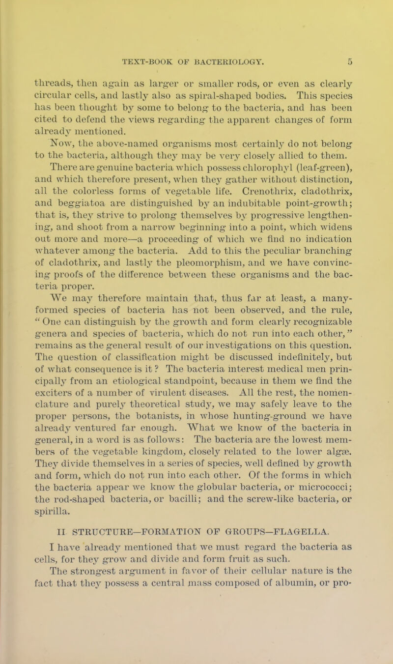 threads, then ag’aiii as larg-cr or smaller rods, or even as clearly circular cells, and lastly also as spiral-shaped bodies. This species has been thoug-ht by some to belong- to the bacteria, and has been cited to defend the views reg-arding the apparent changes of form already mentioned. Now, the above-named organisms most certainly do not belong to the bacteria, although they maj' be very closely allied to them. There are genuine bacteria which possess chlorophyl (leaf-green), and which therefore present, when they gather without distinction, all the colorless forms of vegetable life. Crenothrix, cladothrix, and beggiatoa are distinguished by an indubitable point-growth; that is, the} strive to prolong themselves by progressive lengthen- ing, and shoot from a narrow beginning into a point, which widens out more and more—a proceeding- of which we find no indication whatever among the bacteria. Add to this the peculiar branching of cladothrix, and lastly the pleomorphism, and we have convinc- ing proofs of the difference between these organisms and the bac- teria proper. We may therefore maintain that, thus far at least, a many- formed species of bacteria has not been observed, and the rule. One can distinguish b} the growth and form clearly recognizable genera and species of bacteria, which do not run into each other, ” remains as the general result of our investigations on this question. The question of classification might be discussed indefinitely, but of what consequence is it ? The bacteria interest medical men prin- cipall} from an etiological standpoint, because in them we find the exciters of a number of virulent diseases. All the rest, the nomen- clature and purely theoretical study, Ave may safely leaA-e to the proper persons, the botanists, in whose hunting-ground Ave haA-e already A-entured far enough. What AA^e know of the bacteria in general, in a word is as folloAvs: The bacteria are the loAvest mem- bers of the vegetable kingdom, closely related to the loAver algie. They divide themselves in a series of species, Avell defined by growth and form, Avhich do not run into each other. Of the forms in which the bacteria appear Ave knoAv the globular bacteria, or micrococci; the rod-shaped bacteria, or bacilli; and the screw-like bacteria, or spirilla. II STRUCTURE—FORMATION OF GROUPS—FLAGELLA. I haA*e already mentioned that Ave must regard the bacteria as cells, for they groAV and divide and form fruit as such. The strongest argument in favor of their cellular nature is the fact that the}' possess a central mass composed of albumin, or pro-
