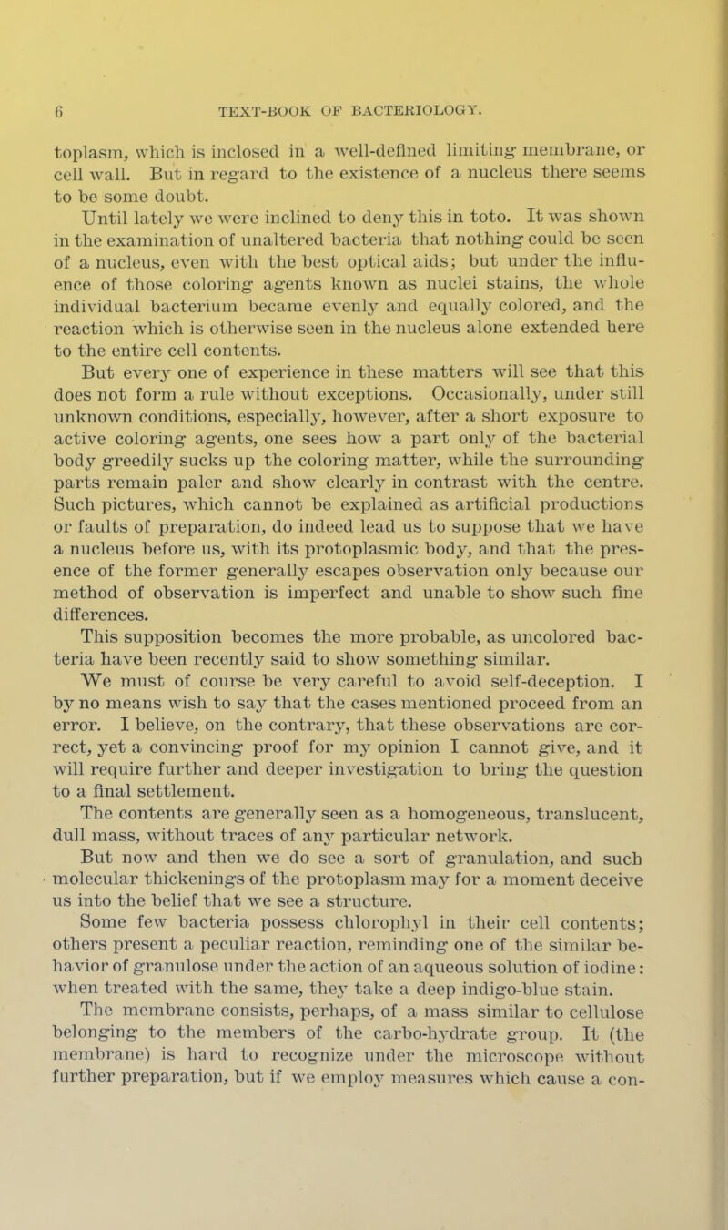 toplasin, which is inclosed in a Avell-defmed limiting membrane, or cell wall. But in regard to the existence of a nucleus there seems to be some doubt. Until lately we were inclined to deny this in toto. It was shown in the examination of unaltered bacteria that nothing could be seen of a nucleus, even with the best optical aids; but under the influ- ence of those coloring agents known as nuclei stains, the whole individual bacterium became evenly and equall} colored, and the reaction which is otherwise seen in the nucleus alone extended here to the entire cell contents. But every one of experience in these matters will see that this does not form a rule without exceptions. Occasionally, under still unknown conditions, especially, however, after a short exposure to active coloring agents, one sees how a part only of the bacterial body greedily sucks up the coloring matter, while the surrounding parts remain paler and show clearly in contrast with the centre. Such pictures, which cannot be explained as artificial productions or faults of preparation, do indeed lead us to suppose that we have a nucleus before us, with its protoplasmic body, and that the pres- ence of the former generally escapes observation only because our method of observation is imperfect and unable to show such fine differences. This supposition becomes the more probable, as uncolored bac- teria have been recently said to show something similar. We must of course be ver}'^ careful to avoid self-deception. I by no means wish to say that the cases mentioned proceed from an error. I believe, on the contrar^^, that these observations are cor- rect, yet a convincing proof for my opinion I cannot give, and it will require further and deeper investigation to bring the question to a final settlement. The contents are generally seen as a homogeneous, translucent, dull mass, without traces of an}’- particular network. But now and then we do see a sort of granulation, and such molecular thickenings of the protoplasm may for a moment deceive us into the belief that we see a structure. Some few bacteria possess chlorophyl in their cell contents; others present a peculiar reaction, reminding one of the similar be- havior of grannlose under the action of an aqueous solution of iodine: when treated with the same, they take a deep indigo-blue stain. The membrane consists, perhaps, of a mass similar to cellulose belonging to the members of the carbo-hydrate group. It (the membrane) is hard to recognize under the microscope without further preparation, but if we emplo}’ measures which cause a con-