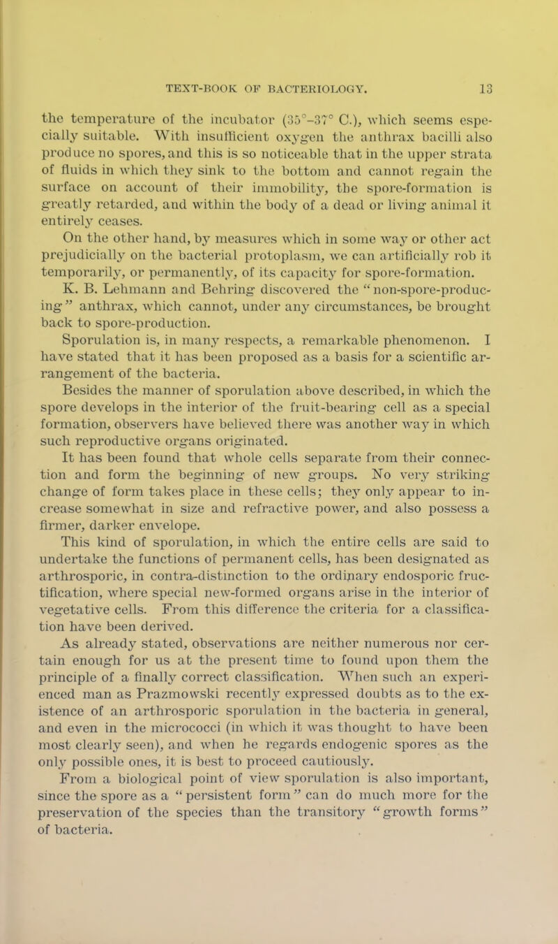 the temperature of the incubator (35°-37° C.), which seems espe- cially suitable. With insullicieiit oxygen the anthrax bacilli also produce no spores,and this is so noticeable that in the upper strata of fluids in which they sink to the bottom and cannot regain the surface on account of their immobility, the spore-formation is greatly’’ retarded, and within the body of a dead or living animal it entirely ceases. On the other hand, bj^ measures which in some way or other act prejudicially on the bacterial protoplasm, we can artificially rob it temporarily, or permanently, of its capacity for spore-formation. K. B. Lehmann and Behring discovered the “non-spore-produc- ing ” anthrax, which cannot, under an}^ circumstances, be brought back to spore-production. Sporulation is, in many respects, a remarkable phenomenon. I have stated that it has been proposed as a basis for a scientific ar- rangement of the bacteria. Besides the manner of sporulation above described, in which the spore develops in the interior of the fruit-bearing cell as a special formation, observers have believed there was another way in which such reproductive organs originated. It has been found that whole cells separate from their connec- tion and form the beginning of new groups. No very striking change of form takes place in these cells; they onl.y apj)ear to in- crease somewhat in size and refractive power, and also possess a firmer, darker envelope. This kind of sporulation, in which the entire cells are said to undertake the functions of permanent cells, has been designated as arthrosporic, in contra-distinction to the ordinary endosporic fruc- tification, where special new-formed organs arise in the interior of vegetative cells. From this difference the criteria for a classifica- tion have been derived. As already stated, observations are neither numerous nor cer- tain enough for us at the present time to found upon them the principle of a finally correct classification. When such an experi- enced man as Prazmowski recently expressed doubts as to tlie ex- istence of an arthrosporic sporulation in the bacteria in general, and even in the micrococci (in which it was thought to have been most clearly seen), and when he regards endogenic spores as the only possible ones, it is best to proceed cautiously. From a biological point of view sporulation is also important, since the spore as a “ persistent form” can do much more for the preservation of the species than the transitory “growth forms” of bacteria.