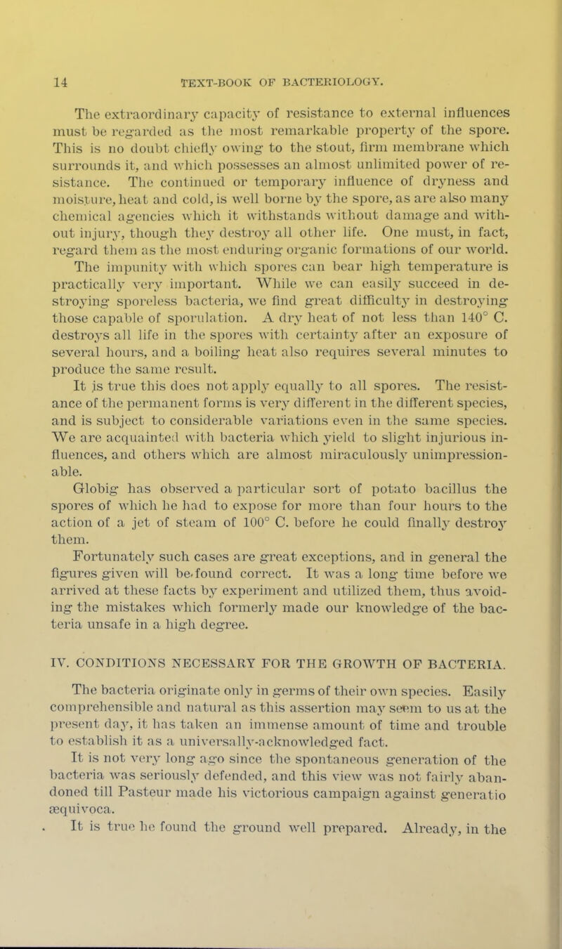 The extraordinary capacity of resistance to external influences must he regarded as tlie most remarkable property of the spore. This is no doubt chiefly owing- to the stout, firm membrane which surrounds it, and which possesses an almost unlimited power of re- sistance. The continued or temporary influence of dryness and moisture, heat and cold, is well borne by the spore, as are also many chemical agencies Avhich it withstands without damage and with- out injuiy, though they destroy' all other life. One must, in fact, regard them as the most enduring organic formations of our world. The iinpunit}” with which spores can bear high temperature is practicall} very important. While we can easily’ succeed in de- stro3'ing sporeless bacteria, we find great difficulty in destroying those capable of sporulation. A dry heat of not less than 140° C. destroys all life in the spores with certaint}’ after an exposure of several hours, and a boiling heat also requires several minutes to produce the same result. It is true this does not appl^’ equall}’ to all spores. The resist- ance of the permanent forms is very difl'erent in the different species, and is subject to considerable variations even in the same species. We are acquainted with bacteria which yield to slight injurious in- fluences, and others which are almost miraculously unimpression- able. Globig has observed a particular sort of potato bacillus the spores of which he had to expose for more than four hours to the action of a jet of steam of 100° C. before he could finally destroy- them. Fortunately such cases are great exceptions, and in general the figures given will be. found correct. It was a long time before we arrived at these facts by experiment and utilized them, thus avoid- ing the mistakes which formerly made our knowledge of the bac- teria unsafe in a high degree. IV. CONDITIONS NECESSARY FOR THE GROWTH OP BACTERIA. The bacteria originate onl}’ in germs of their own species. Easily comprehensible and natural as this assertion maj’’ seem to us at the pre.sent day, it has taken an immense amount of time and trouble to establish it as a universally-acknowledged fact. It is not very long ago since the spontaneous generation of the bacteria was seriously defended, and this view was not fairly aban- doned till Pasteur made his victorious campaign against generatio aequivoca. It is true ho found the ground well prepared. Alread^y, in the