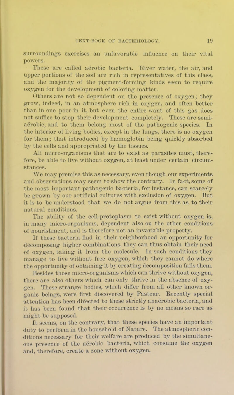 suiTounding’s exercises an unfavorable influence on their vital powers. These are called aerobic bacteria. River water, the air, and upper portions of the soil are rich in representatives of this class, and the majority of the pigment-forming- kinds seem to require oxygen for the development of coloring matter. Others are not so dependent on the presence of oxygon; the}'' grow, indeed, in an atmosphere rich in oxygen, and often better than in one poor in it, but even the entire want of this gas does not suffice to stop their development complotelj'-. Those are semi- aerobic, and to them belong most of the pathogenic species. In the interior of living bodies, except in the lungs, there is no ox^^gen for them; that introduced by haiinoglobin being quickly absorbed by the cells and appi-opriated by the tissues. All micro-organisms that are to exist as parasites must, there- fore, be able to live without oxygen, at least under certain circum- stances. We may premise this as necessary, even though our experiments and observations may seem to show the contrary. In fact, some of the most important pathogenic bacteria, for instance, can scarcely be grown by our artificial cultures with exclusion of oxygen. But it is to be understood that we do not argue from this as to their natural conditions. The ability of the cell-protoplasm to exist without oxygen is, in manj^ micro-organisms, dependent also on the other conditions* of nourishment, and is therefore not an invariable property. If these bacteria find in their neighborhood an opportunity for decomposing higher combinations, they can thus obtain their need of ox^’gen, taking it from the molecule. In such conditions they manage to live without free oxygen, which they cannot do where the opportunity of obtaining it by creating decomposition fails them. Besides those micro-organisms which can thrive without oxygen, there are also others which can only thrive in the absence of oxy- gen. These strange bodies, which differ from all other known or- ganic beings, were first discovered by Pasteur. Recently special attention has been directed to these strictly anaerobic bacteria, and it has been found that their occurrence is hy no moans so rare as might be supposed. It seems, on the contrary, that these species have an important duty to perform in the household of Nature. The atmospheric con- ditions necessary for their welfare are produced by the simultane- ous presence of the aerobic bacteria, which consume the oxygen and, therefore, create a zone without oxygen.