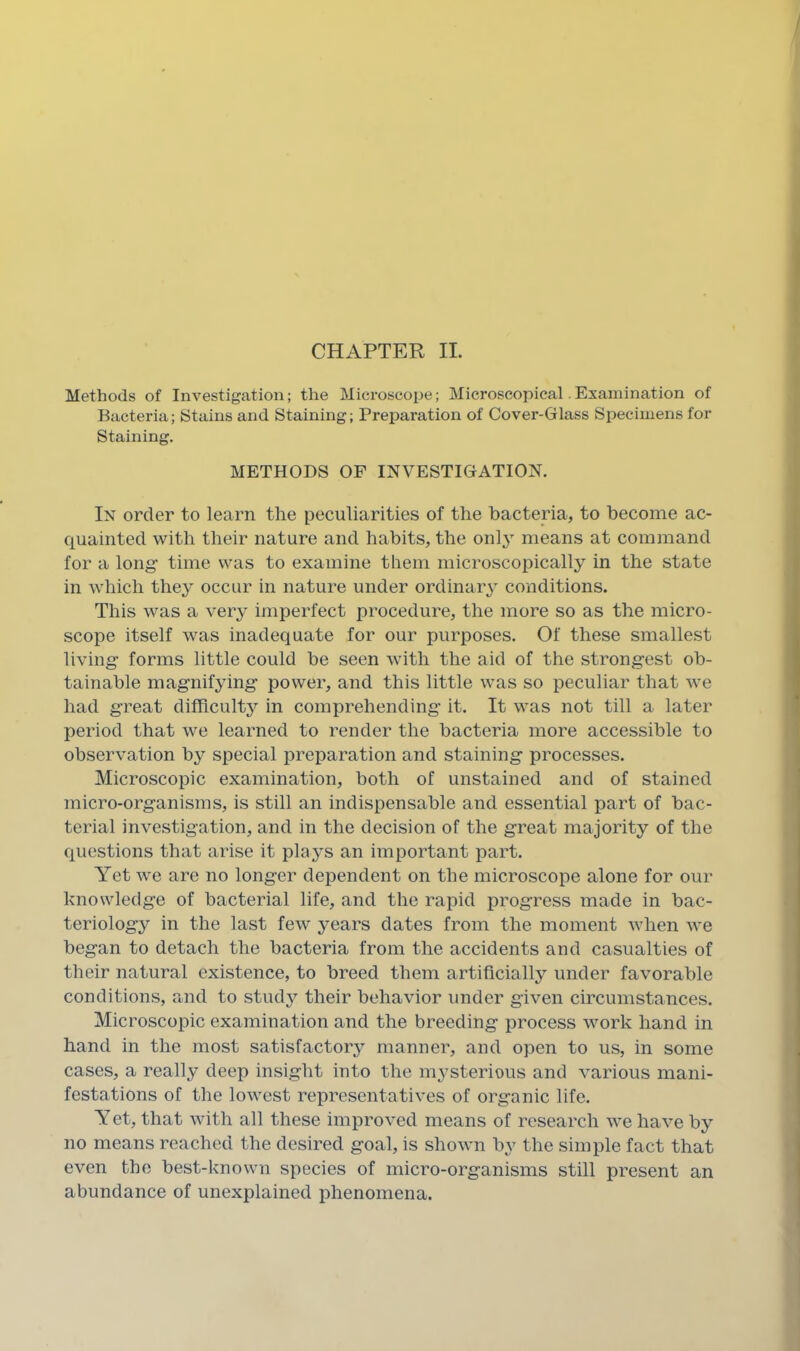 CHAPTER II. Methods of Investigation; the Microscope; Microscopical. Examination of Bacteria; Stains and Staining; Preparation of Cover-Glass Specimens for Staining. METHODS OF INVESTIGATION. In order to learn the peculiarities of the bacteria, to become ac- quainted with their nature and habits, the only means at command for a long time was to examine them microscopically in the state in which they occur in nature under ordinary conditions. This was a very imperfect procedure, the more so as the micro- scope itself was inadequate for our purposes. Of these smallest living forms little could be seen with the aid of the strongest ob- tainable magnifying power, and this little was so peculiar that we had great difficulty in comprehending it. It was not till a later period that we learned to render the bacteria more accessible to observation by special preparation and staining processes. Microscopic examination, both of unstained and of stained micro-organisms, is still an indispensable and essential part of bac- terial investigation, and in the decision of the great majority of the questions that arise it plays an important part. Yet we are no longer dependent on the microscope alone for our knowledge of bacterial life, and the rapid progress made in bac- teriology in the last few years dates from the moment when we began to detach the bacteria from the accidents and casualties of their natural existence, to breed them artificially under favorable conditions, and to stud}’- their behavior under given circumstances. Microscopic examination and the breeding process work hand in hand in the most satisfactory^ manner, and open to us, in some cases, a really deep insight into the mysterious and various mani- festations of the lowest representatives of organic life. Yet, that with all these improved means of research we have by no means reached the desired goal, is shown by the simple fact that even the best-known species of micro-organisms still present an abundance of unexplained phenomena.