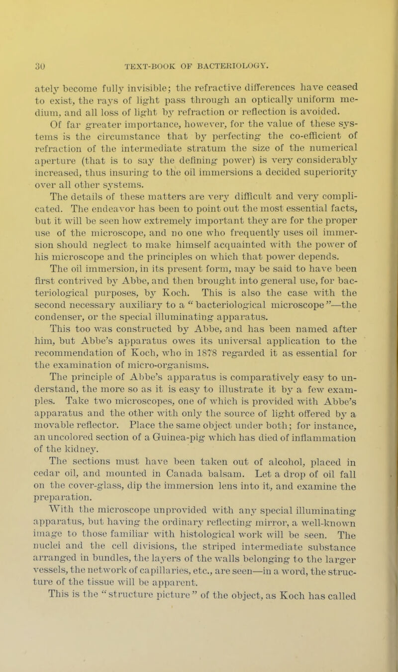 ately become invisible; tlie refractive differences have ceased to exist, the rays of lig'ht pass through an optically uniform me- dium, and all loss of light b,y refraction or reflection is avoided. Of far greater importance, however, for the value of these sj’^s- tems is the circumstance that b3’’ perfecting the co-efficient of refraction of the intermediate stratum the size of the numerical aperture (that is to sa^^ the defining power) is veiy considerably^ increased, thus insuring to the oil immersions a decided superiority'- over all other systems. The details of these matters are very' difficult and very' compli- cated. The endeavor has been to point out the most essential facts, but it will be seen how extremely' important they' are for the proper use of the microscope, and no one who frequently' uses oil immer- sion should neglect to make himself acquainted with the power of his microscope and the principles on which that power depends. The oil immersion, in its present form, may' be said to have been first contrived by Abbe, and then brought into general use, for bac- teriological purposes, by Koch. This is also the case with the second necessary auxiliary to a “bacteriological microscope”—the condenser, or the special illuminating apparatus. This too was constructed by' Abbe, and has been named after him, but Abbe’s apparatus owes its universal application to the recommendation of Koch, who in 1878 regarded it as essential for the examination of micro-organisms. The principle of Abbe’s apparatus is comparatively' easy' to un- derstand, the more so as it is easy' to illustrate it by a few exam- ples. Take two microscopes, one of which is provided with Abbe’s apparatus and the other with only' the source of light offered by' a movable reflector. Place the same object under both; for instance, an uncolored section of a Guinea-pig which has died of inflammation of the kidney'. The sections must have been taken out of alcohol, placed in cedar oil, and mounted in Canada balsam. Let a drop of oil fall on the cover-glass, dip the immersion lens into it, and examine the preparation. With the microscope unprovided with any' special illuminating apparatus, but having the ordinary reflecting mirror, a well-knoAvn image to those familiar with histological work will be seen. The nuclei and the cell divisions, the striped intermediate substance arranged in bundles, the layers of the walls belonging to the larger vessels, the network of capillaries, etc., are seen—in a word, the struc- ture of the tissue will be apparent. This is the “structure picture” of the object, as Koch has called