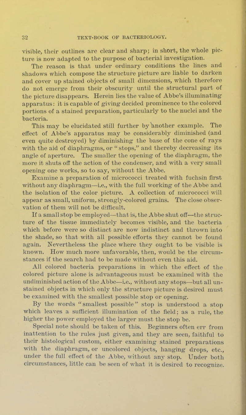 visible, their outlines are clear and sharp; in short, the whole pic- ture is now adapted to the purpose of bacterial investigation. The reason is that under ordinary conditions the lines and shadows which compose the structure picture are liable to darken and cover up stained objects of small dimensions, which therefore do not emerge from their obscurity until the structural part of the picture disappears. Herein lies the value of Abbe’s illuminating apparatus: it is capable of giving decided prominence to the colored portions of a stained preparation, particularly to the nuclei and the bacteria. This may be elucidated still further by Wother example. The effect of Abbe’s apparatus may be considerably diminished (and even quite destroyed) by diminishing the base of the cone of rays with the aid of diaphragms, or ‘‘stops,” and thereby decreasing its angle of aperture. The smaller the opening of the diaphragm, the more it shuts off the action of the condenser, and with a very small opening one works, so to say, without the Abbe. Examine a preparation of micrococci treated with fuchsin first without any diaphrag’in—i.e., Avith the full working of the Abbe and the isolation of the color picture. A collection of micrococci will appear as small, uniform, strongly-colored grains. The close obser- vation of them will not be difficult. If a small stop be employed—that is, the Abbe shut off—the struc- ture of the tissue immediately becomes visible, and the bacteria which before were so distinct are now indistinct and thrown into the shade, so that with all possible efforts they cannot be found again. Nevertheless the place where they ought to be visible is known. How much more unfavorable, then, would be the circum- stances if the search had to be made without even this aid. All colored bacteria preparations in which the effect of the colored picture alone is advantageous must be examined with the undiminished action of the Abbe—i.e., Avithout any stops—but all un- stained objects in Avhich only the structure picture is desired must be examined Avith the smallest possible stop or opening. By the words “smallest possible” stop is understood a stop Avhich leaA’es a sufficient illumination of the field; as a rule, the higher the poAver employed the larger must the stop be. Special note should be taken of this. Beginners often err from inattention to the rules just given, and they are seen, faithful to their histological custom, either examining stained preparations with the diaphragm, or uncolored objects, hanging drops, etc., under the full effect of the Abbe, Avithout any stop. Under both circumstances, little can be seen of Avhat it is desired to recosrnize.