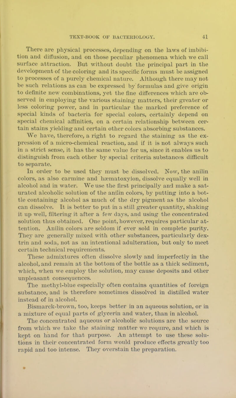 Tliere are physical processes, depending’ on the laws of imbibi- tion and ditfusion, and on those peculiar phenomena which we call surface attraction. But without doubt the principal part in the development of the coloring and its specific forms must be assigned to processes of a purely chemical nature. Although there may not be such relations as can be expressed b}’ formulas and give origin to definite new combinations, yet the fine differences Avhich are ob- served in employing the various staining matters, their greater or less coloring power, and in particular the marked preference of special kinds of bacteria for special colors, certainly depend on special chemical affinities, on a certain relationship between cer- tain stains yielding and certain other colors absorbing substances. We have, therefore, a right to regard the staining as the ex- pression of a micro-chemical reaction, and if it is not always such in a strict sense, it has the same value for us, since it enables us to distinguish from each other by special criteria substances difficult to separate. In order to be used they must be dissolved. Now, the anilin colors, as also carmine and hmmatoxylon, dissolve equally well in alcohol and in water. We use the first principally and make a sat- urated alcoholic solution of the anilin colors, by putting into a bot- tle containing alcohol as much of the dry pigment as the alcohol can dissolve. It is better to put in a still greater quantity, shaking it up well, filtering it after a few days, and using the concentrated solution thus obtained. One point, however, requires particular at- tention. Anilin colors are seldom if ever sold in complete purity. The^' are generally mixed with other substances, particularly dex- trin and soda, not as an intentional adulteration, but only to meet certain technical requirements. These admixtures often dissolve slowly and imperfectly in the alcohol, and remain at the bottom of the bottle as a thick sediment, which, when we employ' the solution, may cause deposits and other unpleasant consequences. The meth3'l-blue especially' often contains quantities of foreign substance, and is therefore sometimes dissolved in distilled water instead of in alcohol. Bismarck-brown, too, keeps better in an aqueous solution, or in a mixture of equal parts of gly'cerin and water, than in alcohol. The concentrated aqueous or alcoholic solutions are the source from which we take the staining matter we require, and which is kept on hand for that purpose. An attempt to use these solu- tions in their concentrated form would produce effects greatly'^ too rapid and too intense. They' overstain the preparation.