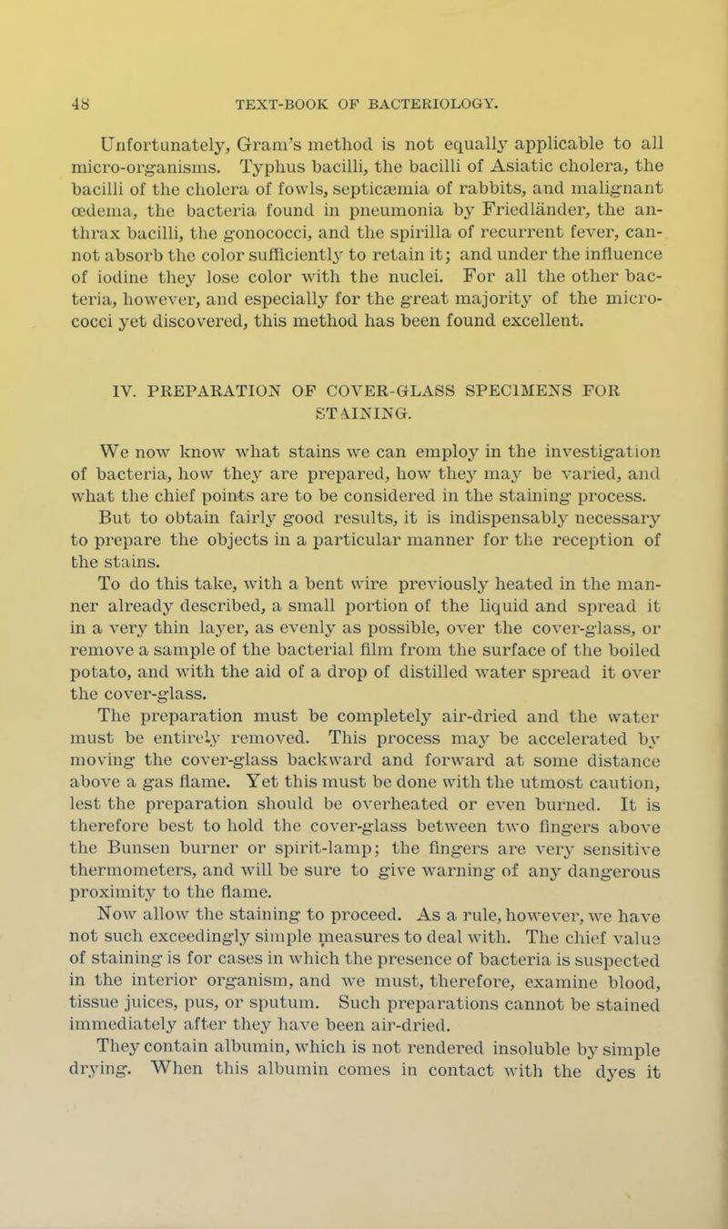 Unfortunately, Gram’s method is not equally applicable to all micro-organisms. Typhus bacilli, the bacilli of Asiatic cholera, the bacilli of the cholera of fowls, septicmmia of rabbits, and malignant oedema, the bacteria found in pneumonia by Friedlander, the an- thrax bacilli, the gonococci, and the spirilla of recurrent fever, can- not absorb the color sufficient^' to retain it; and under the influence of iodine they lose color with the nuclei. For all the other bac- teria, however, and especially for the great majority of the micro- cocci yet discovered, this method has been found excellent. IV. PREPARATION OF COVER-GLASS SPECIMENS FOR STA.INING. We now know what stains we can employ in the investigation of bacteria, how they are prepared, how they may be varied, and what the chief points are to be considered in the staining process. But to obtain fairly good results, it is indispensably necessary to prepare the objects in a particular manner for the reception of the stains. To do this take, with a bent wire previously heated in the man- ner already described, a small portion of the liquid and sjiread it in a very thin layer, as evenly as possible, over the cover-glass, or remove a sample of the bacterial film from the surface of the boiled potato, and with the aid of a drop of distilled water spread it over the cover-glass. The preparation must be completely air-dried and the water must be entirely removed. This process may be accelerated by moving the cover-glass backward and forward at some distance above a gas flame. Yet this must be done with the utmost caution, lest the preparation should be overheated or even burned. It is therefore best to hold the cover-glass between two fingers above the Bunsen burner or spirit-lamp; the fingers are very sensitive thermometers, and will be sure to give warning of any dangerous proximity to the flame. Now allow the staining to proceed. As a rule, however, we have not such exceedingly simple measures to deal with. The chief value of staining is for cases in which the presence of bacteria is suspected in the interior organism, and we must, therefore, examine blood, tissue juices, pus, or sputum. Such preparations cannot be stained immediately after they have been air-dried. They contain albumin, which is not rendered insoluble by simple drying. When this albumin comes in contact with the dyes it