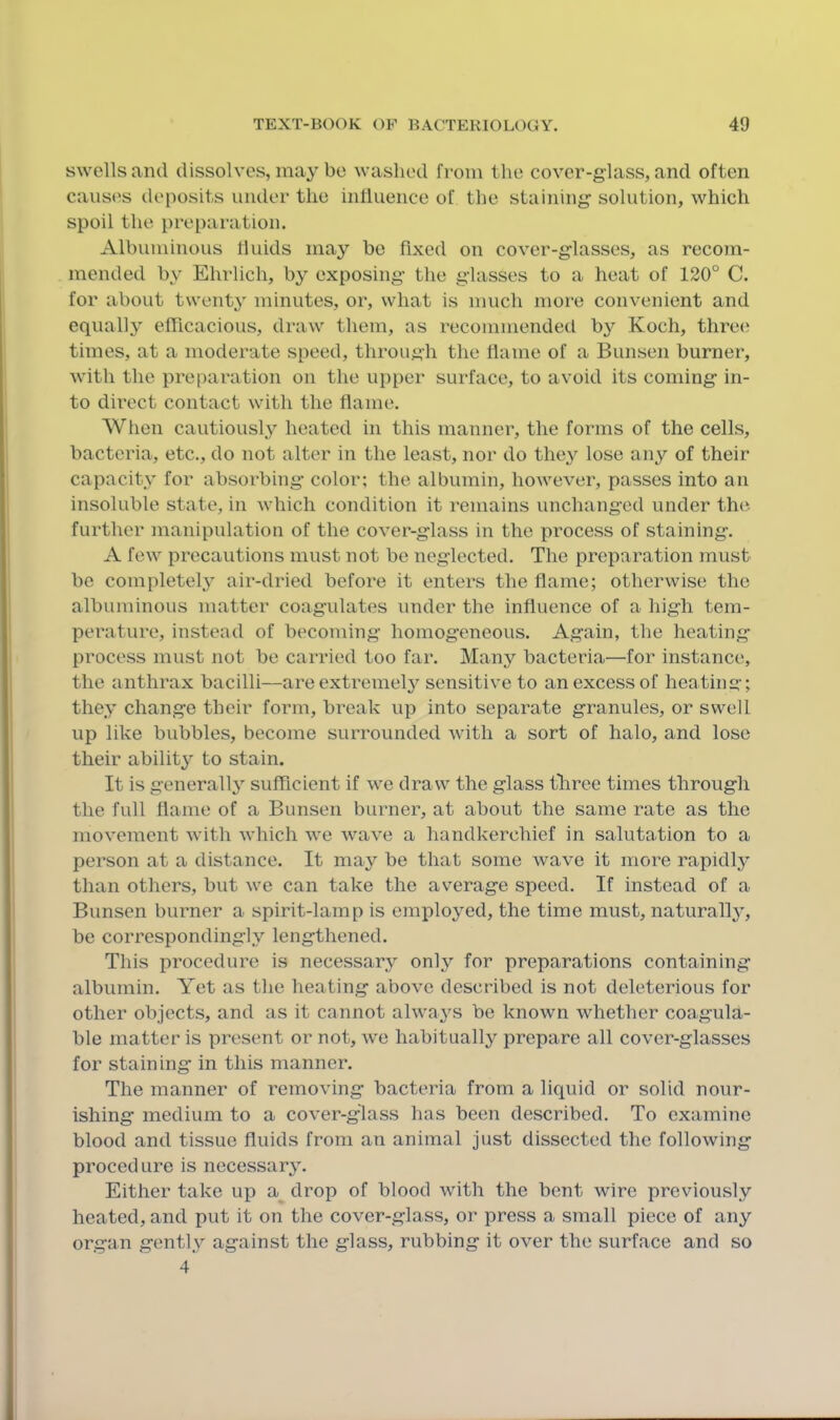 swells and dissolves, may be washed from the cover-glass, and often canstjs deposits under the influence of the staining solution, which spoil the preparation. Albuminous fluids may be fixed on cover-glasses, as recom- mended by Ehrlich, by exposing the glasses to a heat of 120° C. for about twenty minutes, or, what is much more convenient and equally efficacious, draw them, as recommended b}’^ Koch, three times, at a moderate speed, through the flame of a Bunsen burner, with the preparation on the upper surface, to avoid its coming in- to direct contact with the flame. When cautiously heated in this manner, the forms of the cells, bacteria, etc., do not alter in the least, nor do they lose any of their capacity for absorbing color; the albumin, however, passes into an insoluble state, in which condition it remains unchanged under the further manipulation of the cover-glass in the process of staining. A few precautions must not be neglected. The preparation must be completel^^ air-dried before it enters the flame; otherwise the albuminous matter coagulates under the influence of a high tem- perature, instead of becoming homogeneous. Again, the heating process must not be carried too far. Many bacteria—for instance, the anthrax bacilli—are extremel} sensitive to an excess of heating; they change their form, break up into separate granules, or swell up like bubbles, become surrounded with a sort of halo, and lose their ability’’ to stain. It is generally sufficient if we draw the glass tliree times through the full flame of a Bunsen burner, at about the same rate as the movement with which we wave a handkerchief in salutation to a person at a distance. It may be that some wave it more rapidly than others, but we can take the average speed. If instead of a Bunsen burner a spirit-lamp is employed, the time must, naturall}^, be correspondingly lengthened. This procedure is necessary only for preparations containing albumin. Yet as the heating above described is not deleterious for other objects, and as it cannot always be known whether coagula- ble matter is present or not, we habitually prepare all cover-glasses for staining in this manner. The manner of removing bacteria from a liquid or solid nour- ishing medium to a cover-glass has been described. To examine blood and tissue fluids from an animal just dissected the following procedure is necessary. Either take up a drop of blood with the bent wire previously heated, and put it on the cover-glass, or press a small piece of any organ gently against the glass, rubbing it over the surface and so 4