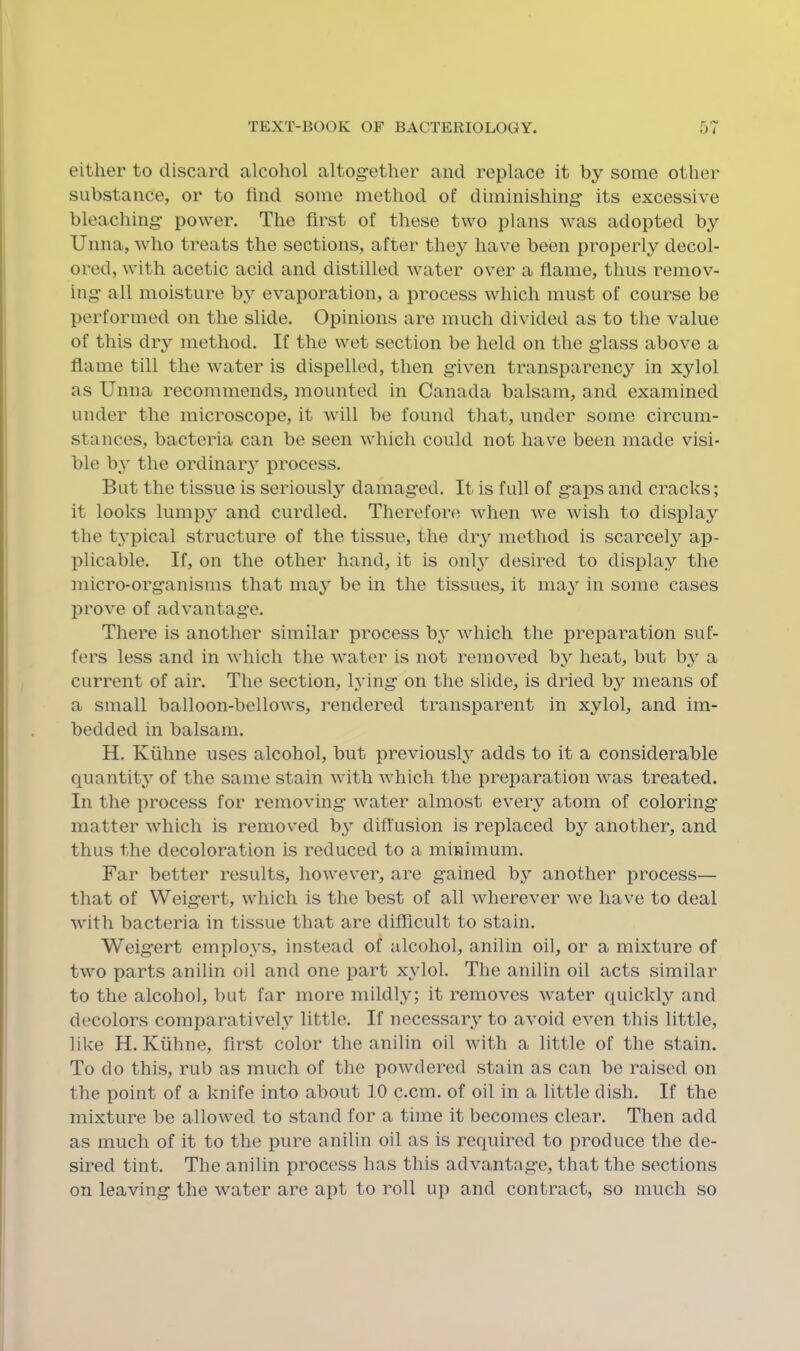 Pi- either to discard alcohol altog-ether and replace it by some other substance, or to hnd some method of diminishing’ its excessive bleaching’ power. The first of these two plans was adopted by Unna, who treats the sections, after they have been properly decol- ored, with acetic acid and distilled water over a flame, thus remov- ing’ all moisture by evaporation, a process which must of course be performed on the slide. Opinions are much divided as to the value of this diy method. If the wet section be held on the g’lass above a flame till the water is dispelled, then g’iven transparency in xylol as Unna recommends, mounted in Canada balsam, and examined under the microscope, it will be found that, under some circum- stances, bacteria can be seen which could not hav^e been made visi- ble by the ordinarj^ process. But the tissue is seriously damag’ed. It is full of g’aps and cracks; it looks lumpy and curdled. Therefore when we wish to display the typical structure of the tissue, the dry method is scarcel}^ ap- plicable. If, on the other hand, it is onh^ desired to display the micro-organisms that may be in the tissues, it may in some cases prove of advantage. There is another similar process bj- which the preparation suf- fers less and in which the water is not removed by heat, but by a current of air. The section, lying on the slide, is dried by means of a small balloon-bellows, rendered transparent in xylol, and im- bedded in balsam. H. Kiihne uses alcohol, but previously adds to it a considerable quantity of the same stain with which the preparation was treated. In the process for removing water almost every atom of coloring matter which is removed by diffusion is replaced by another, and thus the decoloration is reduced to a minimum. Far better results, howev’er, are gained by another process— that of Weigert, which is the best of all wherever we have to deal with bacteria in tissue that are difficult to stain. Weigert employs, instead of alcohol, anilin oil, or a mixture of two parts anilin oil and one part xylol. The anilin oil acts similar to the alcohol, but far more mildly; it removes water quickly and decolors comiiaratively little. If necessary to aAmid even this little, like H. Kiihne, first color the anilin oil with a little of the stain. To do this, rub as much of the powdered stain as can be raised on the point of a knife into about 10 c.cm. of oil in a little dish. If the mixture be allowed to stand for a time it becomes clear. Then add as much of it to the pure anilin oil as is required to produce the de- sired tint. The anilin process has this advantage, that the sections on leaving the water are apt to roll up and contract, so much so