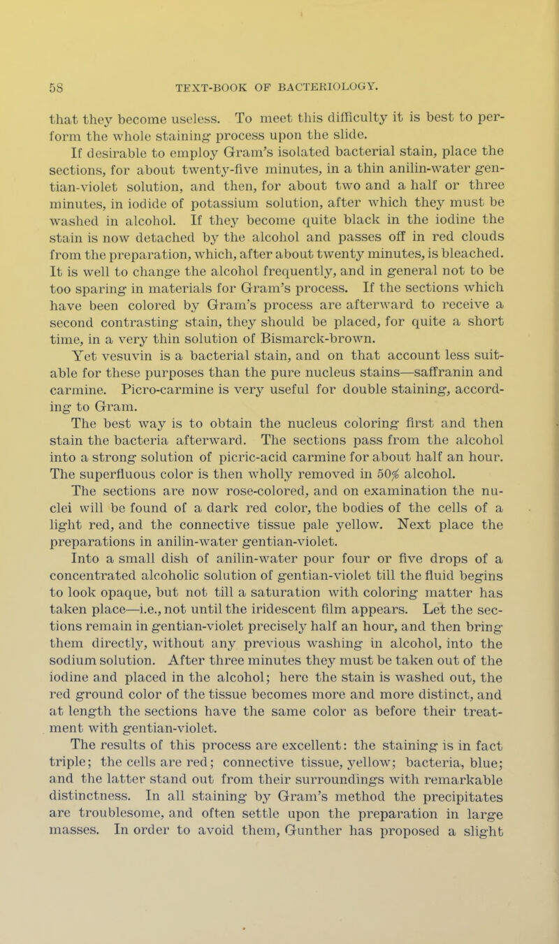 that they become useless. To meet this difficulty it is best to per- form the whole staining’ process upon the slide. If desirable to employ Gram’s isolated bacterial stain, place the sections, for about twenty-five minutes, in a thin anilin-water g-en- tian-violet solution, and then, for about two and a half or three minutes, in iodide of potassium solution, after which they must be washed in alcohol. If the^’- become quite black in the iodine the stain is now detached by the alcohol and passes off in red clouds from the preparation, which, after about twenty minutes, is bleached. It is well to change the alcohol frequently, and in g-eneral not to be too sparing in materials for Gram’s process. If the sections which have been colored by Gram’s process are afterward to receive a second contrasting stain, they should be placed, for quite a short time, in a very thin solution of Bismarck-brown. Yet vesuvin is a bacterial stain, and on that account less suit- able for these purposes than the pure nucleus stains—saffranin and carmine. Picro-carmine is very useful for double staining, accord- ing to Gram. The best way is to obtain the nucleus coloring first and then stain the bacteria afterward. The sections pass from the alcohol into a strong solution of picric-acid carmine for about half an hour. The superfluous color is then wholly removed in 50^ alcohol. The sections are now rose-colored, and on examination the nu- clei will be found of a dark red color, the bodies of the cells of a light red, and the connective tissue pale yellow. Next place the preparations in anilin-water gentian-violet. Into a small dish of anilin-water pour four or five drops of a concentrated alcoholic solution of gentian-violet till the fluid begins to look opaque, but not till a saturation with coloring matter has taken place—i.e., not until the iridescent film appears. Let the sec- tions remain in gentian-violet precisely half an hour, and then bring them directly, without any previous washing in alcohol, into the sodium solution. After three minutes they must be taken out of the iodine and placed in the alcohol; here the stain is washed out, the red ground color of the tissue becomes more and more distinct, and at length the sections have the same color as before their treat- ment with gentian-violet. The results of this process are excellent: the staining is in fact triple; the cells are red; connective tissue, yellow; bacteria, blue; and the latter stand out from their surroundings with remarkable distinctness. In all staining by Gram’s method the precipitates are troublesome, and often settle upon the preparation in large masses. In order to avoid them, Gunther has proposed a slight