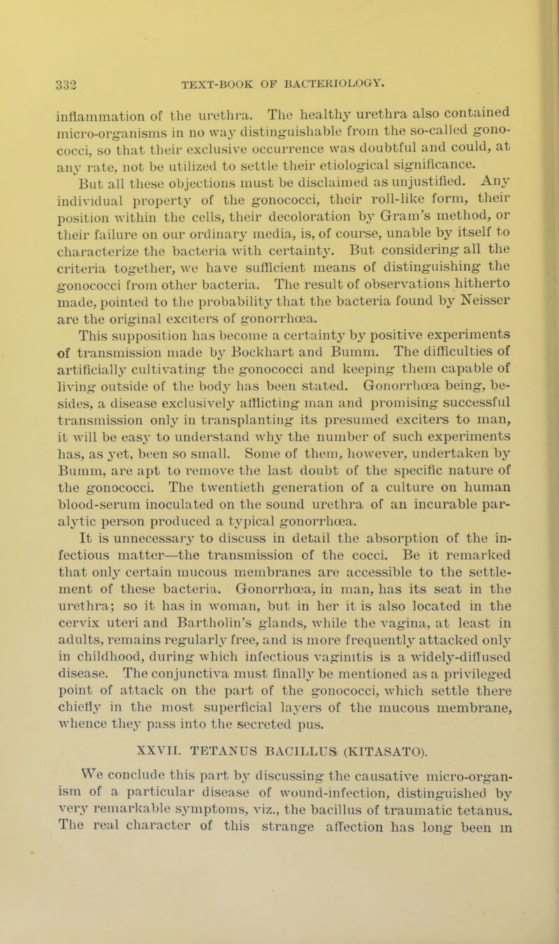 inflammation of the urethra. The healthy urethra also contained micro-org-anisms in no way distinguishable from the so-called gono- cocci, so that their exclusive occurrence was doubtful and could, at any rate, not be utilized to settle their etiological significance. But all these objections must be disclaimed as unjustified. Any individual property of the gonococci, their roll-like form, their position within the cells, their decoloration by Gram’s method, or their failure on our ordinary media, is, of course, unable by itself to characterize the bacteria with certainty. But considering all the criteria together, we have sulflcient means of distinguishing the gonococci from other bacteria. The result of observations hitherto made, pointed to the probability that the bacteria found by Neisser are the original exciters of gonorrhoea. This supposition has become a certainty b3^ positive experiments of transmission made b^ Bockhart and Bumm. The difficulties of artificial!}^ cultivating the gonococci and keeping them capable of living outside of the bod}^ has been stated. Gonorrhoea being, be- sides, a disease exclusivel}^ afflicting man and promising successful transmission onh^ in transplanting its presumed exciters to man, it will be eas.y to understand wh}^ the number of such experiments has, as }et, been so small. Some of them, however, undertaken b}’ Bumm, are apt to remove the last doubt of the specific nature of the gonococci. The twentieth generation of a culture on human blood-serum inoculated on the sound urethra of an incurable par- al}Tic person produced a typical gonorrhoea. It is unnecessaiy to discuss in detail the absorption of the in- fectious matter—the transmission of the cocci. Be it remarked that onl}^ certain mucous membranes are accessible to the settle- ment of these bacteria. Gonorrhoea, in man, has its seat in the urethra; so it has in woman, but in her it is also located in the cervix uteri and Bartholin’s glands, while the vagina, at least in adults, remains regular!}' free, and is more frequently attacked only in childhood, during which infectious vaginitis is a w'idely-diflused disease. The conjunctiva must finally be mentioned as a privileged point of attack on the part of the gonococci, wdiich settle there chiefly in the most superficial layers of the mucous membrane, w'hence they pass into the secreted pus. XXVII. TETANUS BACILLUS (KITASATO). We conclude this part by discussing the causative micro-organ- ism of a particular disease of wound-infection, distinguished by very remarkable symptoms, viz., the bacillus of traumatic tetanus. The real character of this strange affection has long been m