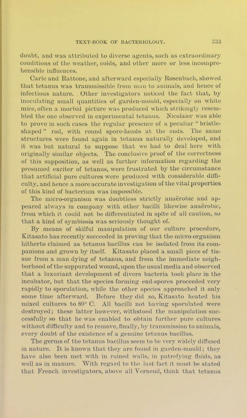 doubt, and was attributed to diverse ag’eiits, such as extraordinary conditions of the weather, colds, and other more or less incompre- hensible influences. Carle and Rattone, and afterward especiall}' Rosenbach, showed that tetanus was transmissible from man to animals, and hence of infectious nature. Other investigators noticed the fact that, by inoculating' small quantities of garden-mould, especially on white mice, often a morbid picture was produced which strikingly resem- bled the one observed in experimental tetanus. iSIicolaiei' was able to prove in such cases the regular presence of a peculiar bristle- shaped ” rod, with round spore-heads at the ends. The same structures were found again in tetanus naturally developed, and it was but natural to suppose that we had to deal here with originally similar objects. The conclusive proof of the correctness of this supposition, as well as further information regarding the presumed exciter of tetanus, were frustrated by the circumstance that artificial pure cultures were produced with considerable diffi- culty, and hence a more accurate investigation of the vital properties of this kind of bacterium was impossible. The micro-organism was doubtless strictly anaerobic and ap- peared always in coinpari} with other bacilli likewise anaerobic, from which it could not be differentiated in spite of alf caution, so that a kind of symbiosis was seriously thought of. By means of skilful manipulation of our culture procedure, Kitasato has recently succeeded in proving that the micro-organism hitherto claimed as tetanus bacillus can be isolated from its com- panions and grown b^’’ itself. Kitasato placed a small piece of tis- sue from a man dying of tetanus, and from the immediate neigh- borhood of the suppurated wound, upon the usual media and observed that a luxuriant development of divers bacteria took place in the incubator, but that the species forming end-spores proceeded very rapidly to sporulation, while the other species approached it only some time afterward. Before they did so, Kitasato heated his mixed cultures to 80° C. All bacilli not having sporiilated were destroj’ed; these latter however, withstood the manipulation suc- cessful^ so that he was enabled to obtain further pure cultures without difficulty and to remove, finally, by transmission to animals, every doubt of the existence of a genuine tetanus bacillus. The germs of the tetanus bacillus seein to f)e very widely diffused in nature. It is known that they are found in garden-mould; they have also been met with in ruined walls, in putrefying fluids, as well as in manure. With regard to the last fact it must be stated that French investigators, above all Verneuil, think that tetanus