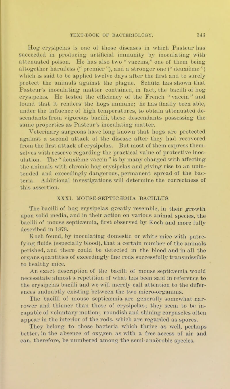 Hog’ erysipelas is one of those diseases in which Pasteur lias succeeded in producing- artilicial immunity by inoculating with attenuated poison. He has also two vaccins,” one of them being altogether harmless (*' premier”), and a stronger one (“deuxieme”) which is said to be applied twelve days after the first and to surely protect the animals against the plague. Schiitz has shown that Pasteur's inoculating matter contained, in fact, the bacilli of hog erysipelas. He tested the elliciency of the French ‘^vaccin” and found that it renders the hogs immune; he has finally been able, under the influence of high temperatures, to obtain attenuated de- scendants from vigorous bacilli, these descendants possessing the same properties as Pasteur’s inoculating matter. Veterinary surgeons have long known that hogs are protectcHi against a second attack of the disease after they had recovered from the first attack of er^’sipelas. But most of them express them- selves with reserve regarding the practical value of protective inoc- ulation. The “ deuxieme vaccin ” is hy many charged with affecting the animals with chronic hog erysipelas and giving rise to an unin- tended and exceedingly dang’erous, permanent spread of the bac- teria. Additional investigations will determine the correctness of this assertion. XXXI. mouse-septica:mia bacillus. The bacilli of hog erysipelas greatl} resemble, in their growth upon solid media, and in their action on various animal species, the bacilli of mouse septiCcemia, first observed by Koch and more fully described in 1878. Koch found, by inoculating domestic or white mice with putre- f3’ing fluids (especially blood), that a certain number of the animals perished, and there could be detected in the blood and in all the organs quantities of exceedingly fine rods successfully transmissible to healthy mice. An exact description of the bacilli of mouse septicceinia would necessitate almost a repetition of what has been said in reference to the erysipelas bacilli and we will merely call attention to the differ- ences undoubth existing between the two micro-organims. The bacilli of mouse septicaemia are generally somewhat nar- rower and thinner than those of erysipelas; they seem to be in- capable of voluntary' motion; roundish and shining corpuscles often appear in the interior of the rods, which are regarded as spores. They belong to those bacteria which thrive as well, perhaps better, in the absence of oxy'gen as with a free access of air and can, therefore, be numbered among the semi-anaerobic species.