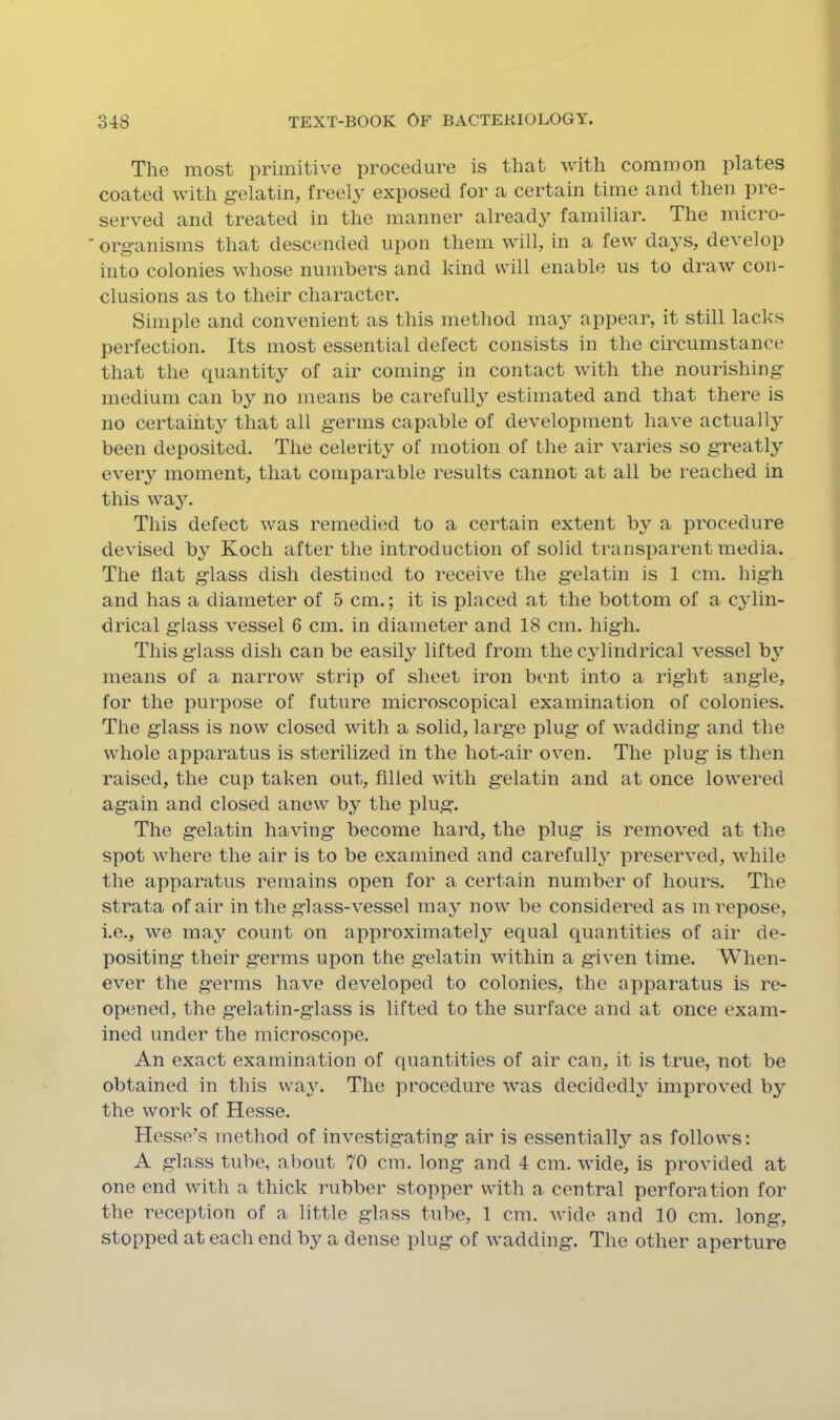 The most primitive procedure is that with common plates coated with gelatin, freel^^ exposed for a certain time and then pre- served and treated in the manner already familiar. The micro- * organisms that descended upon them will, in a few days, develop into colonies whose numbers and kind will enable us to draw con- clusions as to their character. Simple and convenient as this method may appear, it still lacks perfection. Its most essential defect consists in the circumstance that the quantity of air coming in contact with the nourishing medium can by no means be carefully estimated and that there is no certaiht}’’ that all germs capable of development have actually been deposited. The celerity of motion of the air varies so greatly every moment, that comparable results cannot at all be reached in this way. This defect was remedied to a certain extent by a procedure devised by Koch after the introduction of solid transparent media. The flat glass dish destined to receive the gelatin is 1 cm. high and has a diameter of 5 cm.; it is placed at the bottom of a cylin- drical glass vessel 6 cm. in diameter and 18 cm. high. This glass dish can be easily lifted from the cylindrical vessel by means of a narrow strip of sheet iron bent into a right angle, for the purpose of future microscopical examination of colonies. The glass is now closed with a solid, large plug of wadding and the whole apparatus is sterilized in the hot-air oven. The plug is then raised, the cup taken out, filled with gelatin and at once lowered again and closed anew by the plug. The gelatin having become hard, the plug is removed at the spot where the air is to be examined and carefull} preserved, while the apparatus remains open for a certain number of hours. The strata of air in the glass-vessel ma^^ now be considered as m repose, i.e., we may count on approximately equal quantities of air de- positing their germs upon the gelatin within a given time. When- ever the germs have developed to colonies, the apparatus is re- opened, the g’elatin-glass is lifted to the surface and at once exam- ined under the microscope. An exact examination of quantities of air can, it is true, not be obtained in this wa}\ The procedure was decidedly improved by the work of Hesse. Hesse’s method of investigating air is essentially’’ as follows: A glass tube, about 70 cm, long and 4 cm. wide, is provided at one end with a thick rubber stopper with a central perforation for the reception of a little glass tube, 1 cm. wide and 10 cm. long, stopped at each end by a dense plug of wadding. The other aperture