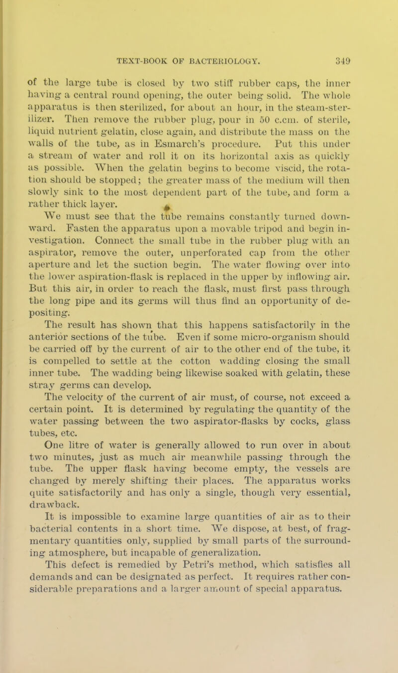 of the large tube is closed by two stilf rubber caps, the inner having a central round opening, the outer being solid. The whole apparatus is then sterilized, for about an hour, in the steam-ster- ilizer. Then remove the rubber plug, pour in 50 c.cm. of sterile, liquid nutrient gelatin, close again, and distribute the mass on the walls of the tube, as in Esmarch’s procedure. Put this under a stream of water and roll it on its hoi'izontal axis as quickl} as possible. When the gelatin begins to become viscid, the rota- tion should be stopped; the greater mass of the medium will then slowly sink to the most dependent part of the tube, and form a rather thick layer. ^ We must see that the tube remains constantl}' turned down- ward. Fasten the apparatus upon a movable tripod and begin in- vestigation. Connect the small tube in the rubber plug with an aspirator, remove the outer, unperforated cap from the other aperture and let the suction begin. The water flowing over into the lower aspiration-flask is replaced in the upper by inflowing air. But this air, in order to reach the flask, must first pass through the long pipe and its germs will thus find an opportunity of de- positing. The result has shown that this happens satisfactorily^ in the anterior sections of the tube. Even if some micro-organism should be carried off by the current of air to the other end of the tube, it is compelled to settle at the cotton wadding closing the small inner tube. The wadding being likewise soaked with gelatin, these stray germs can develop. The velocity of the current of air must, of course, not exceed a certain point. It is determined by regulating the quantity of the water passing between the two aspirator-flasks by cocks, glass tubes, etc. One litre of water is generally allowed to run over in about two minutes, just as much air meanwhile passing through the tube. The upper flask having become empty, the vessels are changed by merely shifting their places. The apparatus works quite satisfactorily and has only a single, though veiy essential, drawback. It is impossible to examine large quantities of air as to their bacterial contents in a short time. We dispose, at best, of frag- mentary quantities only% supplied by small parts of the surround- ing atmosphere, but incapable of generalization. This defect is remedied by Petri’s method, which satisfies all demands and can be designated as perfect. It requires rather con- siderable preparations and a larger amount of special apparatus.