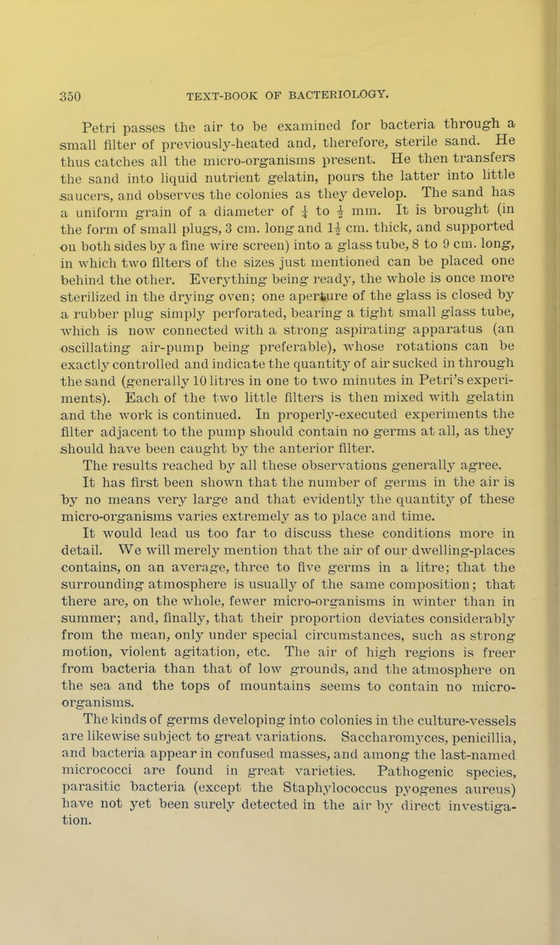 Petri passes the air to be examined for bacteria through a small filter of previously-heated and, therefore, sterile sand. He thus catches all the micro-organisms present. He then transfers the sand into liquid nutrient gelatin, pours the latter into little saucers, and observes the colonies as they develop. The sand has a uniform grain of a diameter of ^ to 4 mm. It is brought (in the form of small plugs, 3 cm, long and 1^ cm. thick, and supported on both sides by a fine wire screen) into a glass tube, 8 to 9 cm. long, in which two filters of the sizes just mentioned can be placed one behind the other. Everything being ready, the whole is once more sterilized in the drying oven; one aperture of the glass is closed by a rubber plug simply perforated, bearing a tight small glass tube, which is now connected with a strong aspirating apparatus (an oscillating air-pump being preferable), whose rotations can be exactly controlled and indicate the quantity of air sucked in through the sand (generally 10 litres in one to two minutes in Petri’s experi- ments). Each of the two little filters is then mixed with gelatin and the work is continued. In properly-executed experiments the filter adjacent to the pump should contain no germs at all, as they should have been caught by the anterior filter. The results reached b}'’ all these observations generally agree. It has first been shown that the number of germs in the air is by no means very large and that evidently the quantity of these micro-organisms varies extremely as to place and time. It would lead us too far to discuss these conditions more in detail. We will merely mention that the air of our dwelling-places contains, on an average, three to five germs in a litre; that the surrounding atmosphere is usually of the same composition; that there are, on the whole, fewer micro-organisms in winter than in summer; and, finally, that their proportion deviates considerably from the mean, only under special circumstances, such as strong motion, violent agitation, etc. The air of high regions is freer from bacteria than that of low grounds, and the atmosphere on the sea and the tops of mountains seems to contain no micro- organisms. The kinds of germs developing into colonies in the culture-vessels are likewise subject to great variations. Saccharomyces, penicillia, and bacteria appear in confused masses, and among the last-named micrococci are found in great varieties. Pathogenic species, parasitic bacteria (except the Staphylococcus pyogenes aureus) have not yet been surely detected in the air by direct investiga- tion.