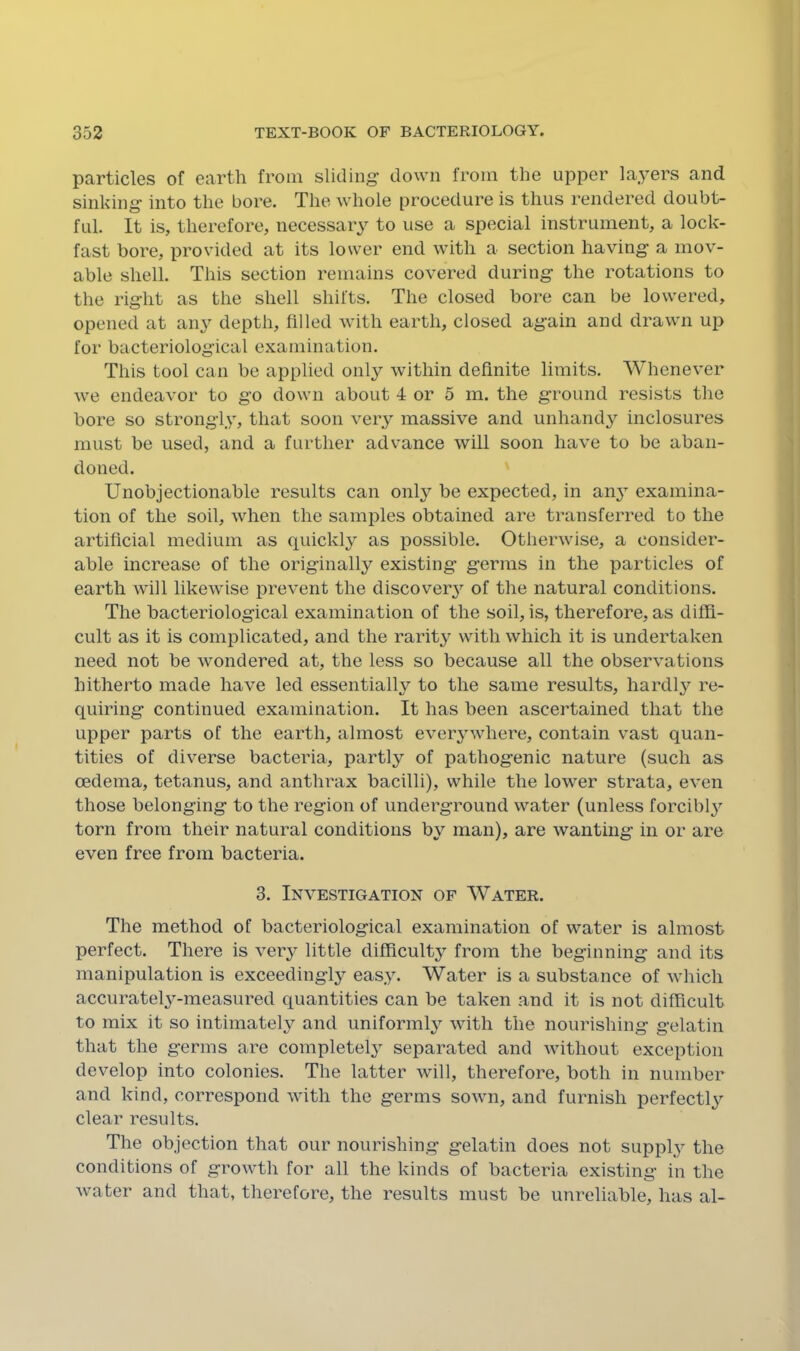 particles of earth from sliding down from the upper layers and sinking into the bore. The whole procedure is thus rendered doubt- ful. It is, therefore, necessary to use a special instrument, a lock- fast bore, provided at its lower end with a section having a mov- able shell. This section remains covered during the rotations to the right as the shell shifts. The closed bore can be lowered, opened at any depth, filled with earth, closed again and drawn up for bacteriological examination. This tool can be applied only within definite limits. Whenever we endeavor to go down about 4 or 5 m. the ground resists the bore so strongly, that soon very massive and unhandy inclosures must be used, and a further advance will soon have to be aban- doned. Unobjectionable results can onl}^ be expected, in aii3 examina- tion of the soil, when the samples obtained are transferred to the artificial medium as quickly’- as possible. Otherwise, a consider- able increase of the originally existing’ germs in the particles of earth will likewise prevent the discover^’’ of the natural conditions. The bacteriological examination of the soil, is, therefore, as diffi- cult as it is complicated, and the rarity with which it is undertaken need not be wondered at, the less so because all the observations hitherto made have led essentially to the same results, hardly'’ re- quiring continued examination. It has been ascertained that the upper parts of the earth, almost ever3”where, contain vast quan- tities of diverse bacteria, partly of pathogenic nature (such as oedema, tetanus, and anthrax bacilli), while the lower strata, even those belonging to the region of undei’ground water (unless forcibly'' torn from their natural conditions by man), are wanting in or are even free from bacteria. 3. Investigation of Water. The method of bacteriological examination of water is almost perfect. There is ver^^ little difRculty from the beginning and its manipulation is exceedingl}^ eas.y. Water is a substance of which accurateU-measured quantities can be taken and it is not difficult to mix it so intimately and uniform^ with the nourishing gelatin that the germs are complete^ separated and Avithout exception develop into colonies. The latter Avill, therefore, both in number and kind, correspond AAdth the germs soAvn, and furnish perfectly clear results. The objection that our nourishing gelatin does not suppl^y the conditions of groAvth for all the kinds of bacteria existing in the Avater and that, therefore, the results must be unreliable, has al-