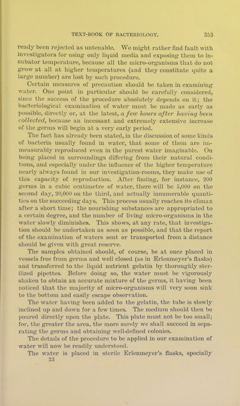 read}’' been rejected as untenable. We might rather find fault with investigators for using' only liquid media and exposing' them to in- cubator temperature, because all the micro-organisms that do not grow at all at higher temperatures (and they constitute quite a large number) are lost by such procedure. Certain measures of precaution should be taken in examining water. One point in particular should be carefully considered* since the success of the procedure absolutely depends on it; the bacteriological examination of water must be made as early as possible, directly or, at the latest, a feiv hours after having been collected, because an incessant and extremely extensive increase of the germs will begin at a very early period. The fact has already been stated, in the discussion of some kinds of bacteria usually found in water, that some of them are im- measurably reproduced even in the purest water imaginable. On being placed in surroundings differing from their natural condi- tions, and especially under the influence of the higher temperature nearly always found in our investigation-rooms, they make use of this capacity of reproduction. After finding, for instance, 200 germs in a cubic centimetre of water, there will be 5,000 on the second day, 20,000 on the third, and actually innumerable quanti- ties on the succeeding days. This process usually reaches its climax after a short time; the nourishing substances are approi^riated to a certain degree, and the number of living micro-organisms in the water slowly diminishes. This shows, at any rate, that investiga- tion should be undertaken as soon as possible, and that the report of the examination of waters sent or transported from a distance should be given with great reserve. The samples obtained should, of course, be at once placed in vessels free from germs and well closed (as in Erlenmeyer’s flasks) and transferred to the liquid nutrient gelatin by thoroughly ster- ilized pipettes. Before doing so, the water must be vigorously shaken to obtain an accurate mixture of the germs, it having been noticed that the majority of micro-organisms will very soon sink to the bottom and easily escape observation. The water having been added to the gelatin, the tube is sloAvly inclined up and down for a few times. The medium should then be poured directly upon the plate. This plate must not be too small; for, the greater the area, the more surely we shall succeed in sepa- rating the germs and obtaining well-defined colonies. The details of the procedure to be applied in our examination of water will now be readily understood. The water is placed in sterile Erlenmeyer’s flasks, specially 23