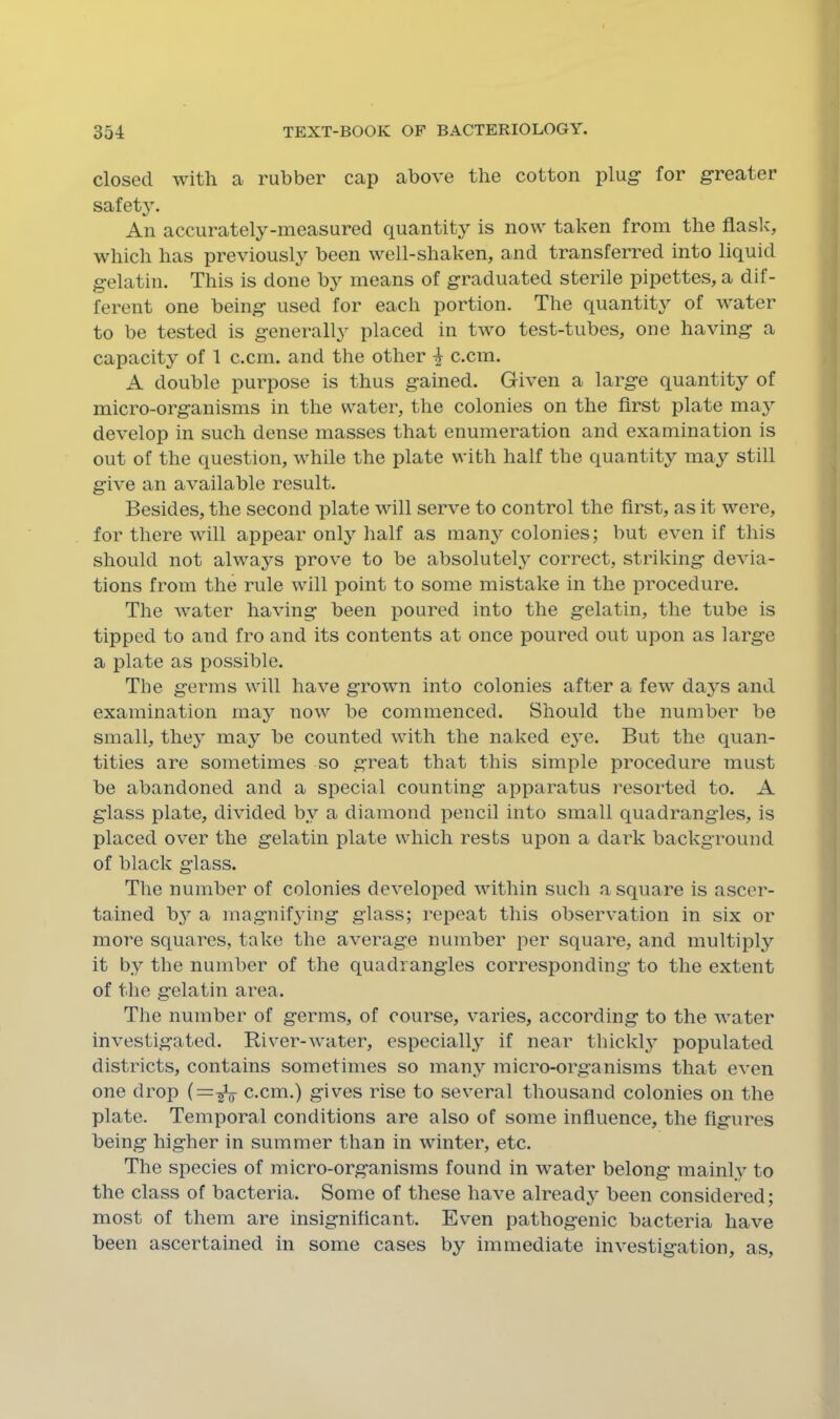 closed with a rubber cap above the cotton plug- for g-reater safety. An accurately-measured quantity is now taken from the flask, which has previously been well-shaken, and transferred into liquid gelatin. This is done by means of graduated sterile pipettes, a dif- ferent one being used for each portion. The quantity of water to be tested is generally placed in two test-tubes, one having a capacity of 1 c.cm. and the other ^ c.cm. A double purpose is thus gained. Given a large quantity of micro-organisms in the water, the colonies on the first plate may develop in such dense masses that enumeration and examination is out of the question, while the plate with half the quantity may still give an available result. Besides, the second plate will serve to control the first, as it were, for there will appear only half as many colonies; but even if this should not always prove to be absolutely correct, striking devia- tions from the rule will point to some mistake in the procedure. The water having been poured into the gelatin, the tube is tipped to and fro and its contents at once poured out upon as large a plate as possible. The germs will have grown into colonies after a few days and examination ma}^ now be commenced. Should the number be small, they may be counted with the naked eye. But the quan- tities are sometimes so great that this simple procedure must be abandoned and a special counting apparatus resorted to. A glass plate, divided by a diamond pencil into small quadrangles, is placed over the gelatin plate which rests upon a dark background of black glass. The number of colonies developed within such a square is ascer- tained b^^ a magnif^nng glass; repeat this observation in six or more squares, take the average number per square, and multiply it by the number of the quadrangles corresponding- to the extent of the gelatin area. The number of germs, of course, varies, according to the water investigated. River-water, especially if near thicklj populated districts, contains sometimes so many micro-organisms that even one drop c.cm.) gives rise to several thousand colonies on the plate. Temporal conditions are also of some influence, the figures being higher in summer than in winter, etc. The species of micro-organisms found in water belong mainly to the class of bacteria. Some of these have already been considered; most of them are insignificant. Even pathogenic bacteria have been ascertained in some cases by immediate investigation, as.