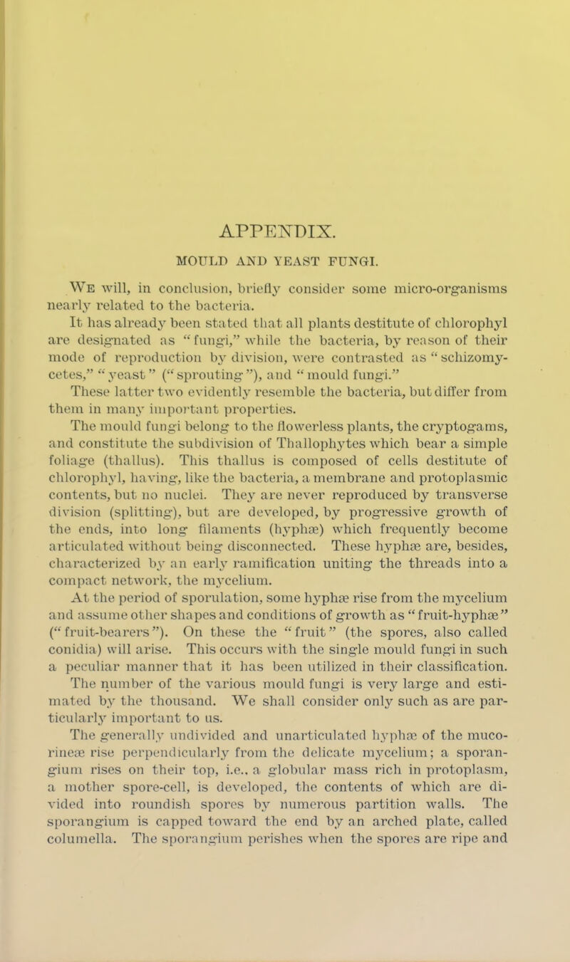 APPE^^DIX. MOULD xVND YEAST FUNGI. We will, in conclusion, briefly consider some micro-organisms nearly related to the bacteria. It has already been stated that all plants destitute of chlorophyl are designated as “ fungi,” while the bacteria, by reason of their mode of reproduction b}' division, were contrasted as “ schizomy- cetes,” yeast” (“sprouting”), and “mould fungi.” These latter two evidently resemble the bacteria, but differ from them in many impo7'tant properties. The mould fungi belong to the flowerless plants, the cryptogams, and constitute the subdivision of Thallophjdes which bear a simple foliage (thallus). This thallus is composed of cells destitute of chlorophyl, having, like the bacteria, a membrane and protoplasmic contents, but no nuclei. The3' are never reproduced by transverse division (splitting), but are developed, by progressive growth of the ends, into long filaments (h^’phce) which frequently’’ become articulated without being disconnected. These hyphae are, besides, characterized by an earh^ ramification uniting the threads into a compact network, the m_ycelium. At the period of sporulation, some hyplu® rise from the mjmelium and assume other shapes and conditions of growth as “ fruit-hj^phos” (“fruit-bearers”). On these the “fruit” (the spores, also called conidia) will arise. This occurs with the single mould fungi in such a peculiar manner that it has been utilized in their classification. The number of the various mould fungi is very large and esti- mated by the thousand. We shall consider only such as are par- ticularly' important to us. The generally' undivided and unarticulated lyyphae of the muco- rinem rise perpendicularly' from the delicate my'celium; a sporan- gium rises on their top, i.e., a globular mass rich in protoplasm, a mother spore-cell, is developed, the contents of which are di- vided into roundish spores by' numerous partition walls. The sporangium is capped toward the end by an arched plate, called columella. The sporangium perishes when the spores are ripe and