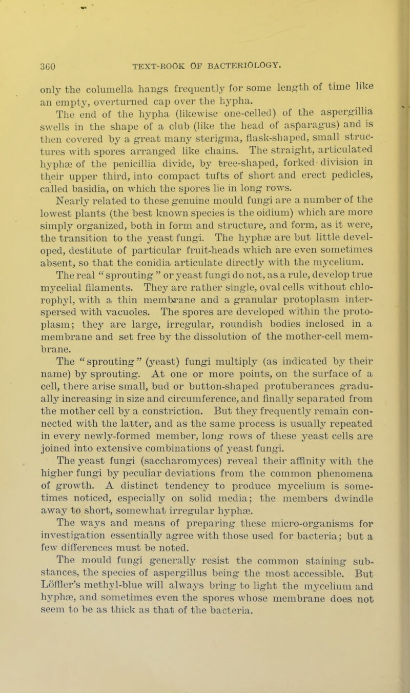 only the columella hang’s frequentl.y for some leng’th of time like an empt^', overturned cap over the hypha. The end of the hypha (likewise one-cellecl) of the asperg’illia swells in the shape of a club (like the head of asparagus) and is then covered by a great man}^ sterigma, llask-shaped, small struc- tures with spores arranged like chains. The straight, articulated hyphm of the penicillia divide, b}^ tree-shaped, forked division in their upper third, into compact tufts of short and erect pedicles, called basidia, on which the spores lie in long rows. Nearl3^ related to these genuine mould fungi are a number of the lowest plants (the best known species is the oidium) which are more simply organized, both in form and structure, and form, as it were, the transition to the yeast fungi. The h3'phm are but little devel- oped, destitute of particular fruit-heads which are even sometimes absent, so that the conidia articulate directly’- with the m^’celium. The real “ sprouting ” or 3’east fungi do not, as a rule, develop true m3’celial filaments. The3 are rather single, oval cells without chlo- ropli3d, with a thin membrane and a granular protoplasm inter- spersed with vacuoles. The spores are developed within the proto- plasm; the3^ are large, irregular, roundish bodies inclosed in a membrane and set free b3’’ the dissolution of the mother-cell mem- brane. The “ sprouting ” (3^east) fungi multipl3^ (as indicated b3^ their name) by sprouting. At one or more points, on the surface of a cell, there arise small, bud or button-shaped protuberances gradu- all3 increasing in size and circumference, and finalW separated from the mother cell b3^ a constriction. But the3 frequentl3 remain con- nected with the latter, and as the same process is usuall3^ repeated in ever3^ newly-formed member, long’ rows of these 3'east cells are joined into extensive combinations of 3^east fungi. The yeast fungi (saccharom3ces) reveal their affinit3^ with the higher fungi b3^ peculiar deviations from the common phenomena of growth. A distinct tendenc3^ to produce m3celium is some- times noticed, especiall3^ on solid media; the members dwindle awa3'’ to short, somewhat irregular h3'phae. The wa3s and means of preparing these micro-organisms for investigation essentially agree with those used for bacteria; but a feAv differences must be noted. The mould fungi generall3^ resist the common staining sub- stances, the species of aspergillus being the most accessible. But LdfTler’s methyl-blue will always bring to light the m3’celium and hyphae, and sometimes even the spores whose membrane does not seem to be as thick as that of the bacteria.