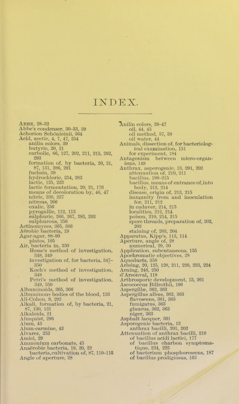 INDEX. Abbe, 28-32 Abbe's condenser, 30-33, 39 Aehorion Sehbnleinii, 304 Acid, acetic, 4, 7, 47, 254 anilin colors, 39 bntyrie, 20, 21 carbolic, 00, 127, 202, 211, 215, 292, 293 formation of, by bacteria, 20, 21, 87, 131, 280, 291 fnehsin, 39 hydrochloric, 254, 283 lactic, 125, 223 lactic fermentation, 20, 21, 170 means of decoloration by, 40, 47 nitric, 230, 237 nitrous, 200 oxalic, 250 pyrof?allic, 112, 113 sulphuric, 200, 207, 283, 293 sulphurous, 250 Actinomyces, 305, 300 AOrobic bacteria, 19 Agar-afrar, 88-90 plates, 105 Air, bacteria in, 350 Hesse’s method of investigation, 348, 349 investigation of, for bacteria, 347- 350 Koch’s method of investigation, 348 Petri’s method of investigation, 349, :’,50 Albuminoids, 305, 300 Albuminou'i bodies of the blood, 133 Ali-Cohen, 9, 292 Alkali, formation of, by bacteria, 21, 87, 130, 131 Alkaloids, 21 Almquist, 296 Alum, 43 Alum-carmine, 43 Alvarez, 252 Amici, 29 Ammonium carbonate, 45 AnaOrobic b.acteria, 19, 20, 22 bacteria,cultivation of, 87, 110-116 Angle of aperture, 28 l^nilin colors, 38-47 oil, 44, 45 oil method, 57, 58 oil water, 44 Animals, dissection of, for bacteriolog- ical examination, 151 for experiment, 184 Antagonism between micro-organ- isms, 149 Anthrax, asporogenic, 13, 201, 202 attenuation of, 210, 211 bacillus, 198-215 bacillus, means of entrance of,into body, 213, 214 disease, origin of, 213, 215 immunity from and inoculation for, 211, 212 in cadaver, 214, 215 localities, 212, 214 poison, 210, 214, 215 spore threads, preparation of, 202, 203 staining of, 203, 204 Apparatus, Kipp’s, 113, 114 Aperture, angle of, 28 numerical, 29, 30 Application, subcutaneous, 155 Apochromatic objectives, 28 Aqueducts, 358 Arloing, 20, 125, 128, 211, 220, 223, 224 Arning, 248, 250 d’Arsonval, 118 Arthrosporic development, 13, 261 Ascococcus Billrothii, 196 Aspergill*, 362, 363 Aspergillus albus, 362, 363 flavescens, 361, 363 fumigatus, 363 glaucus, 362, 363 niger, 363 Asphalt lacquer, 361 Asporogenic bacteria, 13 anthrax bacilli, 201, 202 Attenuation of anthi-ax bacilli, 210 of bacillus acidi lactici, 177 of bacillus charbon symptoma- ti(]ue, 224, 225 of bacterium phosphorescens, 187 of bacillus prodigiosus, 163