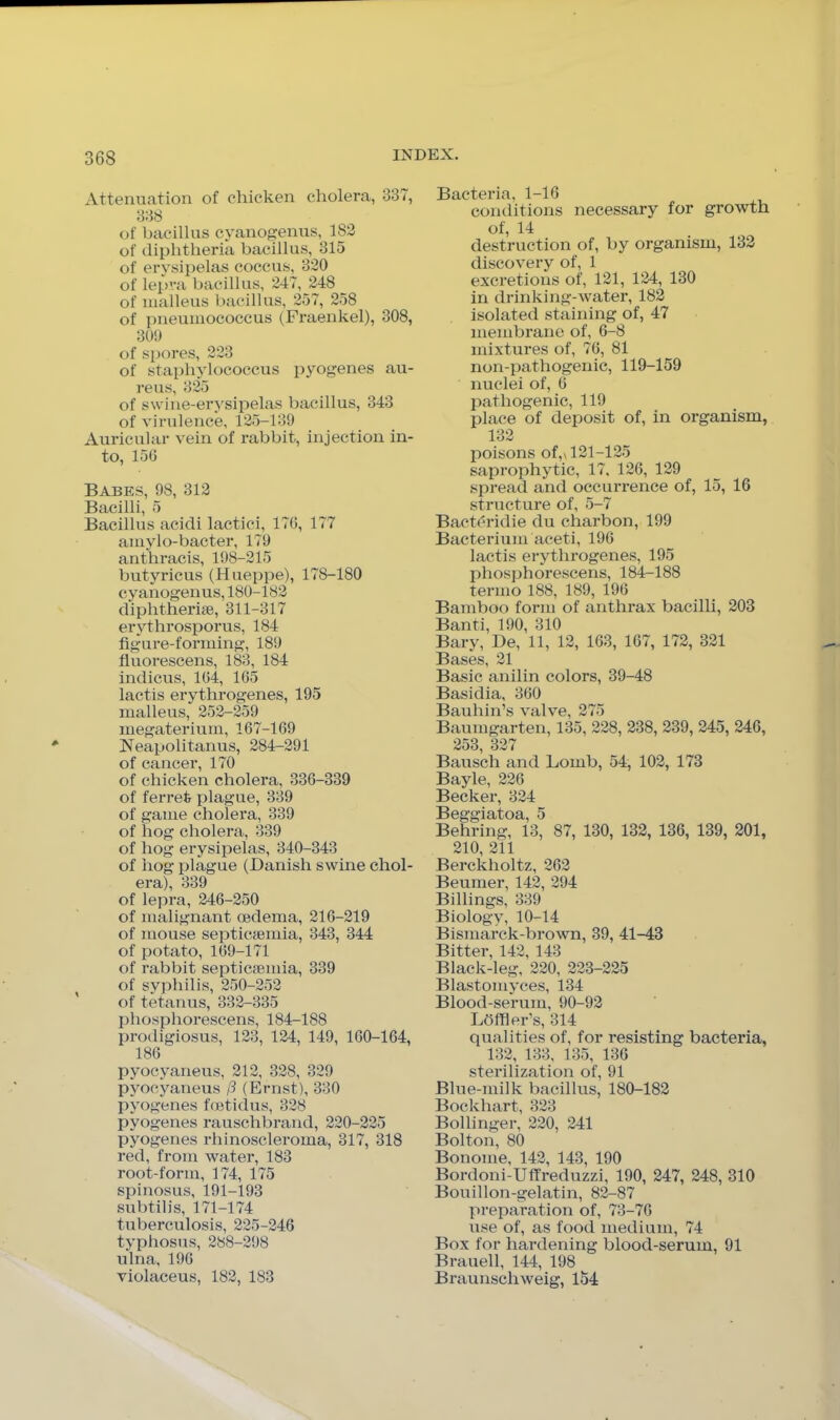 Attenuation of chicken cholera, 337, 338 of bacillus cyanogenus, 182 of diphtheria bacillus, 315 of erysipelas coccus, 320 of lepra bacillus, 247, 248 of malleus bacillus, 257, 258 of pneumococcus (Fraenkel), 308, 300 of spores, 223 of staphylococcus pyogenes au- reus, 325 of swine-erysipelas bacillus, 343 of virulence, 125-139 Auricular vein of rabbit, injection in- to, 150 Babes, 98, 312 Bacilli, 5 Bacillus acidi lactici, 170, 177 amylo-bacter, 179 anthracis, 198-215 butyricus (Hueppe), 178-180 cyanogenus, 180-182 diphtherise, 311-317 erythrosporus, 184 figure-forming, 189 fluorescens, 183, 184 indicus, 104, 105 lactis erythrogenes, 195 malleus, 252-259 inegaterium, 167-169 Neapolitanus, 284-291 of cancer, 170 of chicken cholera, 336-339 of ferret plague, 339 of game cholera, 339 of hog cholera, 339 of hog erysipelas, 340-343 of hog plague (Banish swine chol- era), 339 of lepra, 246-250 of malignant oedema, 216-219 of mouse septicaemia, 343, 344 of potato, 169-171 of rabbit septictemia, 339 of syphilis, 250-252 of tetanus, 332-335 phosphorescens, 184-188 prodigiosus, 123, 124, 149, 160-164, 186 pyocyaneus, 212, 328, 329 pyocyaneus /3 (Ernst), 330 pyogenes foetidus, 328 pyogenes rauschbrand, 220-225 pyogenes rhinoscleroma, 317, 318 red, from water, 183 root-form, 174, 175 spinosus, 191-193 subtilis, 171-174 tuberculosis, 225-246 typhosus, 288-298 ulna, 196 violaceus, 182, 183 Bacteria, 1-16 conditions necessary for growth of, 14 destruction of, by organism, 132 discovery of, 1 excretions of, 121, 124, 130 in drinking-water, 182 isolated staining of, 47 membrane of, 6-8 mixtures of, 76, 81 non-pathogenic, 119-159 nuclei of, 6 pathogenic, 119 place of deposit of, in oi’ganism, 132 poisons of,x 121-125 saprophytic, 17, 126, 129 spread and occurrence of, 15, 16 structure of, 5-7 Bact(?ridie du charbon, 199 Bacterium aceti, 196 lactis erythrogenes, 195 phosphorescens, 184-188 termo 188, 189, 196 Bamboo form of anthrax bacilli, 203 Banti, 190, 310 Bary, Be, 11, 12, 163, 167, 172, 321 Bases, 21 Basic anil in colors, 39-48 Basidia, 360 Bauhin’s valve, 275 Baumgarten, 135, 228, 238, 239, 245, 246, 253, 327 Bausch and Lomb, 54, 102, 173 Bayle, 226 Becker, 324 Beggiatoa, 5 Behring, 13, 87, 130, 132, 136, 139, 201, 210, 211 Berckholtz, 262 Beumer, 142, 294 Billings, 339 Biology, 10-14 Bismarck-brown, 39, 41-43 Bitter, 142, 143 Black-leg, 220, 223-225 Blastomyces, 134 Blood-serum, 90-92 Ldffler’s, 314 qualities of, for resisting bacteria, 132, 133, 135, 136 sterilization of, 91 Blue-milk bacillus, 180-182 Bockhart, 323 Bollinger, 220, 241 Bolton, 80 Bonome, 142, 143, 190 Bordoni-Uflfreduzzi, 190, 247, 248, 310 Bouillon-gelatin, 82-87 preparation of, 73-76 use of, as food medium, 74 Box for hardening blood-serum, 91 Brauell, 144, 198 Braunschweig, 154