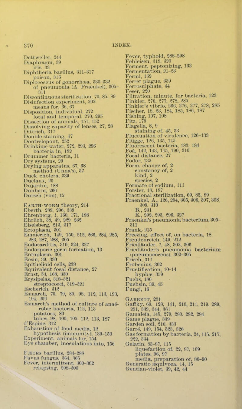 o (U Dettweiler, 244 Diaphragia, 89 iris, 88 Diphtlieria bacillus, 311-317 poison, 816 Diplococeus of gonorrhnea, 880-332 of pneumonia (A. Fraenkel), 805- 811 Discontinuous sterilization, 70, 85, 89 Disinfection exi)erinient, 202 means for, 66, 67 Disposition, individual, 272 local and temporal, 270, 295 Dissection of animals, 151, 152 Dissolving capacity of lenses, 27, 28 Dittrich, 817 Double staining, 47 Doutrelepont, 252 Drinking-water, 272, 298, 296 bacteria in, 182 Drummer bacteria, 11 Dry systems, 29 Drying apparatus, 67, 68 method (Unna’s), 57 Duck cholera, 889 Duclaux, 20 Dujardin, 188 Dunham, 266 Dursch (von), 15 Earth-worm theory, 214 Eberth, 289, 296, 889 Ehrenberg, 1, 160, 171, 188 Ehrlich, 88, 49, 229 282 Eiselsberg, 218, 817 Ectoplasm, 801 Emmerich, 149, 150, 212, 266, 284, 285, 286, 287, 288, 805 Endocarditis, 810, 824, 327 Endosporic germ formation, 13 Entoplasm, 801 Eosin, 89, 880 Epithelioid cells, 238 Ecpiivalent focal distance, 27 Ernst, 58, 168, 880 Erysipelas, 818-821 streptococci, 819-821 Escherich, 812 Esmarch, 70, 79, 80, 98, 112, 113, 193, 194, 202 Esmarch’s method of culture of anae- robic bacteria, 112, 118 potatoes, 80 tubes, 98, 100, 105, 112, 113, 187 d’Espine, 812 Exhaustion of food media, 12 hy|)othesis (immunity), 189-150 Experiment, animals for, 154 F7ye chamber, inoculations into, 156 F.t:cks bacillus, -284-288 Favus fungus, 864, 365 Fever, intei-mittent, 800-302 Fever, typhoid, 288-298 Fehleisen, 818, 820 Ferment, peptonizing, 162 Fermentation, 21-28 Fermi, 162 Ferret plague, 839 Ferrosulphate, 44 Feser, 220 Filtration, minute, for bacteria, 123 Finkler, 276, 277, 278, 285 Finkler’s vibrio, 266, 276, 277, 278, 285 Fischer, 18, 28, 184, 185, 186, 187 Fishing, 107, 108 Fitz, 179 Flagella, 8, 9 staining of, 45, 53 Fluctuation of virulence, 126-133 Flilgge, 126, 185, 145 Fluorescent bacteria, 183, 184 Foil, 142, 143, 145, 190, 810 Focal distance, 27 Fodor, 132 Form, change of, 2 constancy of, 2 kind, 2 species, 2 Formate of sodium. 111 Forster, 18, 187 Fractional sterilization, 69, 85, 89 Fraenkel, A., 126, 294, 805, 806, 307, 308, 809, 810 B., 281 E., 292, 293, 296, 327 Fraenkel’s pneumonia bacterium, 305- 311 Frank, 215 Freezing, effect of, on bacteria, 18 Freudenreich, 149, 212 Friedliinder, 7, 48, 802, 306 Friedliinder’s pneumonia bacterium (pneumococcus), 802-305 Frisch, 317 Frobenius, 302 Fructification, 10-14 hyphfe, 859 Fuchs, 180 Fuchsin, 39, 45 Fungi, 16 GtAbbett 231. (raflfkv, 69, 128, 141, 210, 211, 219, 289, 291, 389, 344, 861 GamaleYa, 145, 279, 280, 282, 284 Game plague, 889 Garden soil, 216, 333 Garr(5, 149, 154, 323, 326 Gas formation by bacteria, 24,115, 217, 222, 834 Gelatin, 83-87, 115 liquefaction of, 22, 87, 109 plates, 96, 97 media, preparation of, 86-90 Generatio {equivoca, 14, 15