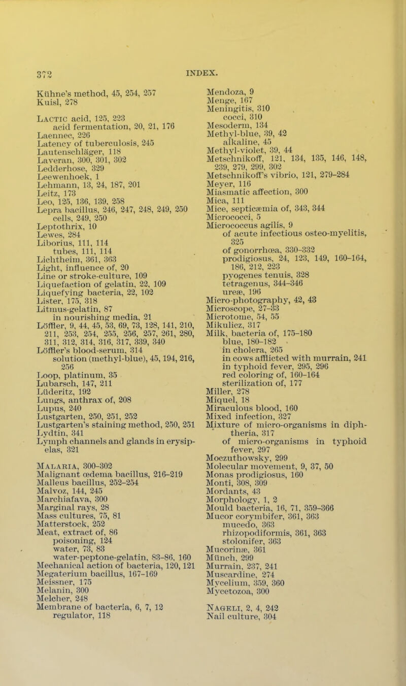 Kiihne’s method, 45, 254, 257 Kuisl, 278 Lactic acid, 125, 223 acid fermentation, 20, 21, 176 Laennec, 226 Lcitency of tuberculosis, 245 Lautenschlager, 118 Laveran, 300, 301, 302 Ledderhose, 329 Leewenhoek, 1 Lehmann, 13, 24, 187, 201 Leitz, 173 Leo, 125, 136, 139. 258 Lepra bacillus, 246, 247, 248, 249, 250 cells, 249, 250 Leptothrix, 10 Lewes, 284 Liborius, 111, 114 tubes. 111, 114 Lichtheim, 361, 363 Light, influence of, 20 Line or stroke-culture, 109 Liquefaction of gelatin, 22, 109 Liquefying bacteria, 22, 102 Lister, 175, 318 Litmus-gelatin, 87 in nourishing media, 21 Lbffler, 9, 44, 45, 53, 69, 73, 128, 141, 210, 211, 253, 254, 255, 256, 257, 261, 280, 311, 312, 314, 316, 317, 339, 340 Ldffler's blood-serum, 314 solution (methyl-blue), 45,194, 216, 256 TiOop, platinum, 35 Lubarsch, 147, 211 Lilderitz, 192 Lungs, anthrax of, 208 Lupus, 240 Lustgarten, 250, 251, 252 Lustgarten’s staining method, 250, 251 Lydtin, 341 Lymph channels and glands in erysip- elas, 321 Malaria, 300-302 Malignant cedema bacillus, 216-219 j\Ialleus bacillus, 252-254 DIalvoz, 144, 245 DIarchiafava, 300 Marginal rays, 28 Mass cultures, 75, 81 ]\Iatterstock, 252 Meat, extract of, 86 poisoning, 124 water, 73, 83 water-peptone-gelatin, 83-86, 160 Mechanical action of bacteria, 120,121 Megaterium bacillus, 167-169 Meissner, 175 Melanin, 300 Melcher, 248 Membrane of bacteria, 6, 7, 12 regulator, 118 Mendoza, 9 Menge, 167 Meningitis, 310 cocci, 310 Mesoderm, 134 Methyl-blue, 39, 42 alkaline, 45 Methyl-violet, 39, 44 Metschnikoff, 121, 134, 135, 146, 148, 239, 279, 299, 302 Metschnikoff’s vibrio, 121, 279-284 Meyer, 116 Miasmatic affection, 300 Mica, 111 Mice, septicaemia of, 343, 344 Micrococci, 5 Micrococcus agilis, 9 of acute infectious osteo-myelitis, 325 of gonorrhoea, 330-332 prodigiosus, 24, 123, 149, 160-164, 186, 212, 223 pyogenes tenuis, 328 tetragenus, 344-346 ureae, 196 Micro-photography, 42, 43 Microscope, 27-33 Microtome, 54, 55 Mikulicz, 317 Milk, bacteria of, 175-180 blue, 180-182 • in cholera, 265 in cows afflicted with murrain, 241 in typhoid fever, 295, 296 red coloring of, 160-164 sterilization of, 177 Miller, 278 Miquel, 18 Miraculous blood, 160 Mixed infection, 327 Mixture of micro-organisms in diph- theria. 317 of micro-organisms in typhoid fever, 297 Moczuthowsky, 299 Molecular movement, 9, 37, 50 Monas prodigiosus, 160 Monti, 308, 309 Mordants, 43 Morphology, 1, 2 Mould bacteria, 16, 71, 359-366 Mucor corymbifer, 361, 363 mucedo, 363 rhizopodiformis, 361, 363 stolonifer, 363 Mucorinae, 361 Mtinch, 299 Murrain, 237, 241 Muscardine, 274 Mycelium, 359, 360 Mycetozoa, 300 Nageli, 2, 4, 242 Nail culture, 304