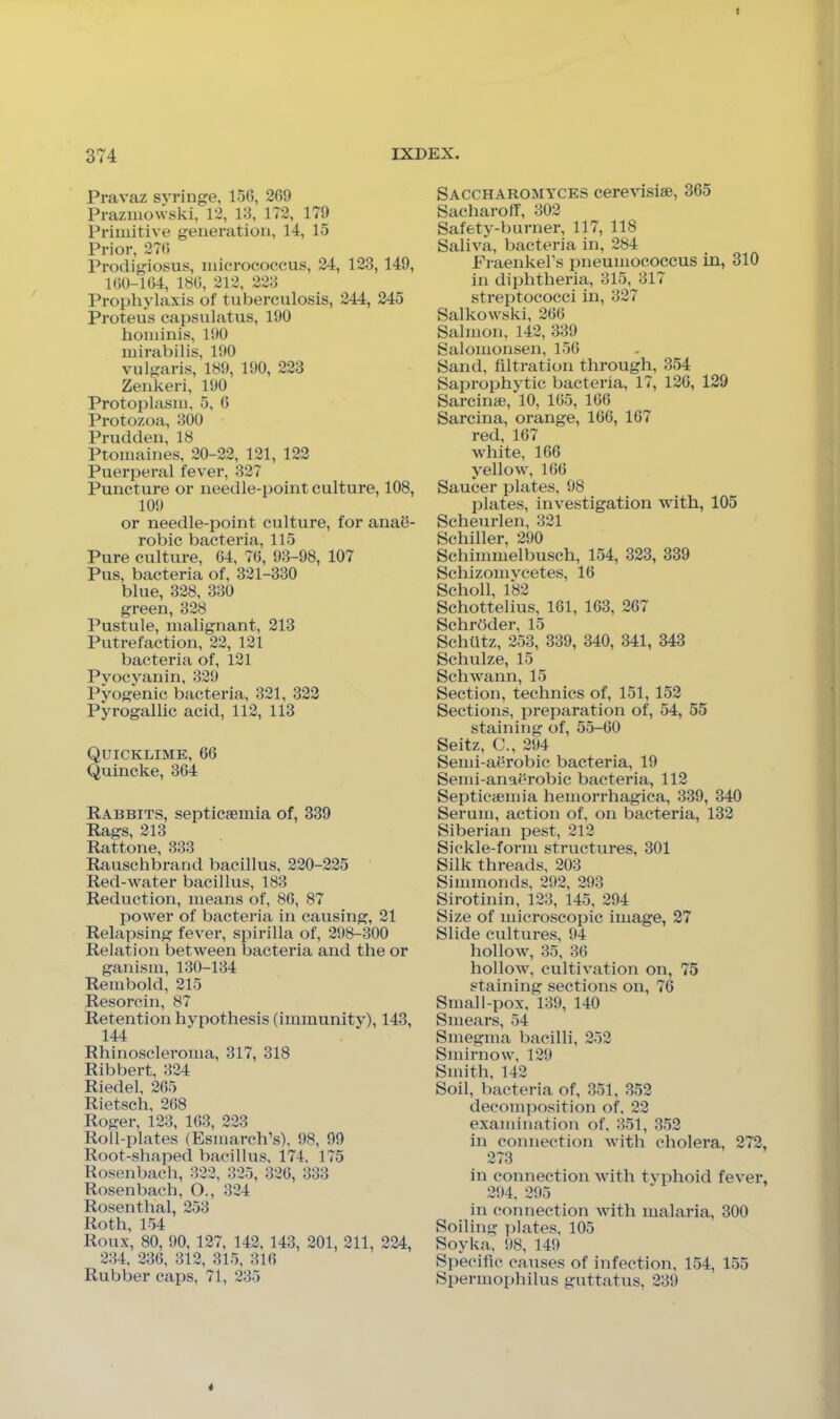 Pravaz syringe, 156, 269 Prazmowski, 12, 13, 1T2, 179 Primitive generation, 14, 15 Prior, 276 Prodigiosus, micrococcus, 24, 123, 149, 160-164, 186, 212, 223 Prophylaxis of tuberculosis, 244, 245 Proteus capsulatus, 190 hominis, 190 mirabilis, 190 vulgaris, 189, 190, 223 Zenkeri, 190 Protoplasm, 5, 6 Protozoa, 300 Prudden, 18 Ptomaines, 20-22, 121, 122 Puerperal fever, 327 Puncture or needle-point culture, 108, 109 or needle-point culture, for anail- robic bacteria, 115 Pure culture, 64, 76, 93-98, 107 Pus, bacteria of, 321-330 blue, 328, 330 green, 328 Pustule, malignant, 213 Putrefaction, 22, 121 bacteria of, 121 Pyocyanin, 329 Pyogenic bacteria, 321, 322 Pyrogallic acid, 112, 113 Quicklime, 66 Quincke, 364 Rabbits, septicaemia of, 339 Rags, 213 Rattone, 333 Rauschbi’and bacillus, 220-225 Red-water bacillus, 183 Reduction, means of, 86, 87 power of bacteria in causing, 21 Relapsing fever, spirilla of, 298-300 Relation between bacteria and the or ganism, 130-134 Rembold, 215 Resorcin, 87 Retention hypothesis (immunitjO, 143, 144 Rhinoscleroma, 317, 318 Ribbert, 324 Riedel, 265 Rietsch, 268 Roger, 123, 163, 223 Roll-plates (Esmarch’s), 98, 99 Root-shaped bacillus. 174, 175 Rosenbach, 322, 325, 326, 333 Rosenbach, O., 324 Rosenthal, 253 Roth, 154 Roux, 80, 90, 127, 142, 143, 201, 211, 224, 234, 236, 312, 315, 316 Rubber caps, 71, 235 Saccharomyces cerevisiae, 365 Sacharoff, 302 Safety-burner, 117, 118 Saliva, bacteria in, 284 Fraenkel’s pneumococcus in, 310 in diphtheria, 315, 317 streptococci in, 327 Salkowski, 266 Salmon, 142, 339 Salomonsen, 156 Sand, filtration through, 354 Saprophytic bacteria, 17, 126, 129 Sarcinae, 10, 165, 166 Sarcina, orange, 166, 167 red, 167 white, 166 yellow, 166 Saucer plates, 98 plates, investigation with, 105 Scheurlen, 321 Schiller, 290 Schimmelbusch, 154, 323, 339 Schizoniycetes, 16 Scholl, 182 Schottelius, 161, 163, 267 Schrdder, 15 Schfitz, 253, 339, 340, 341, 343 Schulze, 15 Schwann, 15 Section, technics of, 151, 152 Sections, preparation of, 54, 55 staining of, 55-60 Seitz, C., 294 Semi-aOrobic bacteria, 19 Semi-anaerobic bacteria, 112 Septicaemia hemorrhagica, 339, 340 Serum, action of, on bacteria, 132 Siberian pest, 212 Sickle-form structures, 301 Silk threads, 203 Simmonds, 292, 293 Sirotinin, 123, 145, 294 Size of microscopic image, 27 Slide cultures, 94 hollow, 35, 36 hollow, cultivation on, 75 staining sections on, 76 Small-pox, 139, 140 Smears, 54 Smegma bacilli, 252 Smirnow, 129 Smith, 142 Soil, bacteria of, 351, 352 decomposition of, 22 examination of, 351, 352 in connection with cholera, 272, 273 in connection with tvphoid fever, 294, 295 in connection with malaria, 300 Soiling plates, 105 Soyka, 98, 149 Specific causes of infection, 154, 155 Spermophilus guttatus, 239