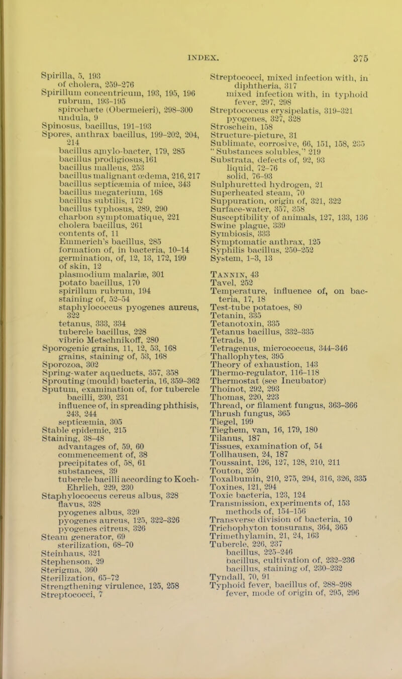 Spirilla, 5, l!);l of cholera, 250-27(5 Spirillum eoncentrieum, 103, 105, lOG rubrum, 103-1 !»5 spiroeluete (Oberiueieri), 208-300 niulula, 0 Spinosiis, bacillus, 101-103 Spores, anthrax bacillus, 100-202, 204, 214 bacillus ajiiylo-bacter, 170, 285 bacillus procli^iosus,lGl bacillus malleus, 253 bacillus malignant aHleina, 21G, 217 bacillus septicaemia of mice, 343 bacillus megaterium, 1G8 bacillus subtilis, 172 bacillus typhosus, 289, 200 charbon symptomatique, 221 cholera bacillus, 2G1 contents of, 11 Emmerich’s bacillus, 285 formation of, in bacteria, 10-14 germination, of, 12, 13, 172, 199 of skin, 12 plasmodium malarite, 301 potato bacillus, 170 spirillum rubrum, 194 staining of, 52-54 staphylococcus pyogenes aureus, 322 tetanus, 333, 334 tubercle bacillus, 228 vibrio Metschnikoff, 280 Sporogenic grains, 11, 12, 53, 168 grains, staining of, 53, 168 Sporozoa, 302 Spring-water aqueducts, 357, 358 Sprouting (mould) bacteria, 16,359-362 Sputum, examination of, for tubercle bacilli, 230, 231 influence of, in spreading phthisis, 243, 244 septicjemia, 305 Stable epidemic, 215 Staining, 38-48 advantages of, 59, 60 commencement of, 38 precipitates of, 58, 61 substances, 39 tubercle bacilli according to Koch- Ehrlich, 229, 230 Staphylococcus cereus albus, 328 flavus, 328 pyogenes albus, 329 pyogenes aureus, 125, 322-326 pyogenes citreus, 326 Steam generator, 69 sterilization, 68-70 Steinhaus, 321 Stephenson. 29 Sterigma. 360 Sterilization, 65-72 Strengthening virulence, 125, 258 Streptococci, 7 Streptococci, mixed infection Avitli, in diphtheria, 317 mixed infection with, in tvphoid fever, 297, 298 Streptococcus erysijjelatis, 319-321 pyogenes, 327, 328 Stroschein, 158 Structure-picture, 31 Sublimate, corrosive, 66, 151, 158, 235 “ Substances solubles,’’ 219 Substrata, ilefects of, 92, 93 liquid, 72-76 solid, 7(5-93 Sulphuretted hydrogen, 21 Superheated steam, 70 Suppuration, origin of, 321, 322 Surface-water, 357, 358 Susceptibility of animals, 127, 133, 136 Swine plague, 339 Symbiosis, 333 Synqdomatic anthr;ix, 125 Syphilis bacillus, 250-252 System, 1-3, 13 Tanxin, 43 Tavel. 252 Temperature, influence of, on bac- teria, 17, 18 Test-tube potatoes, 80 Tetanin, 335 Tetanotoxin, 335 Tetanus bacillus, 332-335 Tetrads, 10 Tetragenus, micrococcus, 344^346 Thallophytes, 395 Theory of exhaustion, 143 Thermo-regulator, 11(5-118 Thermostat (see Incubator) Thoinot, 292, 293 Thomas, 220, 223 Thread, or filament fungus, 363-366 Thrush fungus, 365 Tiegel, 199 Tieghem, van, 16, 179, 180 Tilanus, 187 Tissues, examination of, 54 Tollhausen, 24, 187 Toussaint, 126, 127, 128, 210, 211 Touton, 250 Toxalbumin, 210, 275, 294, 316, 326, 335 Toxines, 121, 294 Toxic bacteria, 123, 124 Transmission, experiments of, 153 methods of, 154-156 Transverse division of bacteria, 10 Trichophyton tonsurans, 364, 365 Trimethylamin, 21, 24, 163 Tubercle, 226, 237 bacillus, 225-246 bacillus, cultivation of, 232-236 bacillus, staining of, 230-232 Tyndall, 70, 91 Typhoid fever, bacillus of, 288-298 fever, mode of origin of, 295, 296