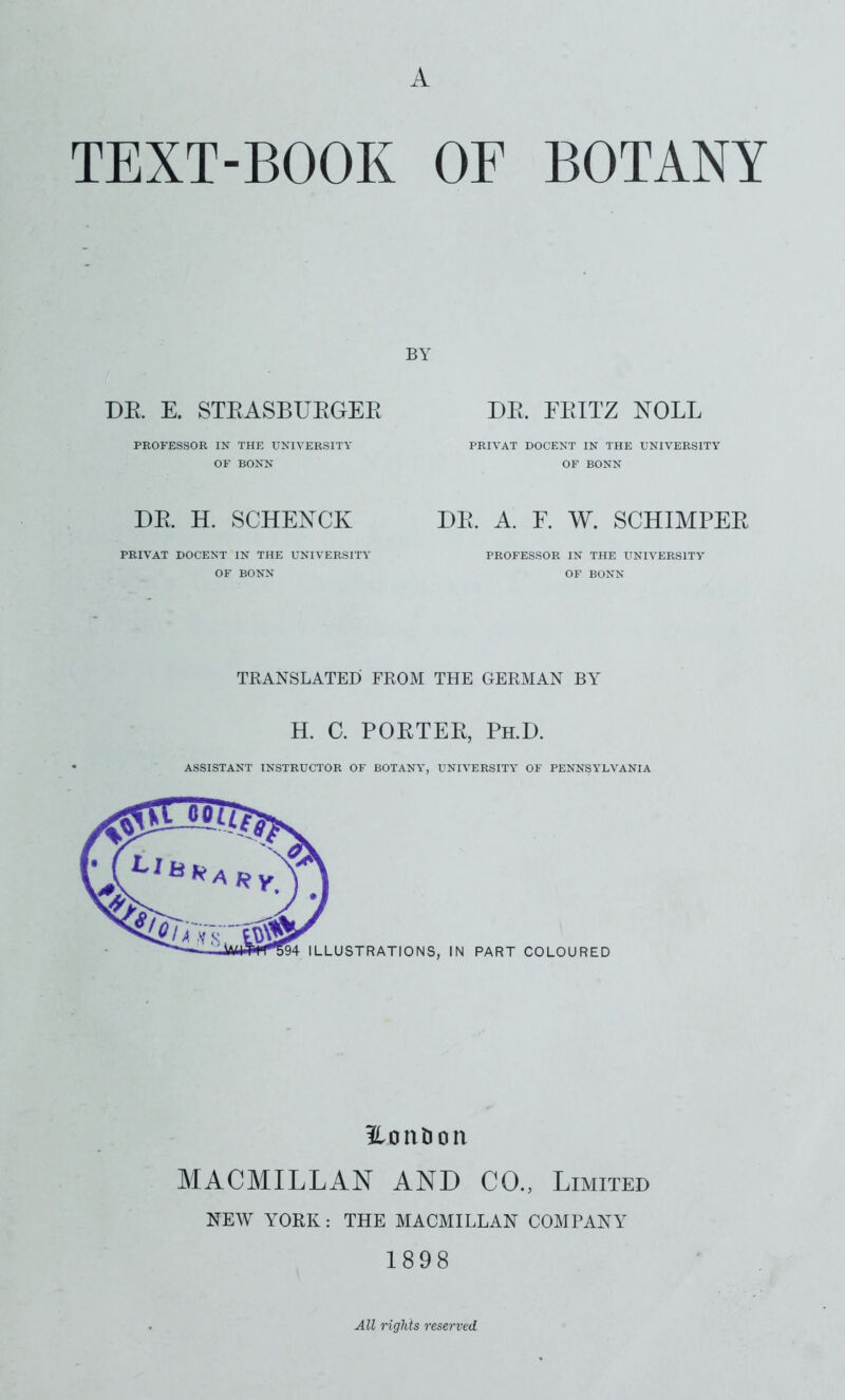 A TEXT-BOOK OF BOTANY BY DR E. STEASBUEGEE PROFESSOR IN THE UNIVERSITY OF BONN DE. EEITZ NOLL PRIVAT DOCENT IN THE UNIVERSITY OF BONN DR H. SCHENCK PRIVAT DOCENT IN THE UNIVERSITY OF BONN DE. A. F. W. SCHIMPER PROFESSOR IN THE UNIVERSITY OF BONN TRANSLATED FROM THE GERMAN BY H. C. POETEE, Ph.D. ASSISTANT INSTRUCTOR OF BOTANY, UNIVERSITY OF PENNSYLVANIA ilonljon MACMILLAN AND CO., Limited NEW YORK : THE MACMILLAN COMPANY 1898 All rights reserved