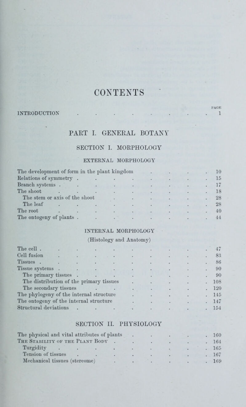 CONTENTS PAGE INTRODUCTION ........ 1 PART 1. GENERAL BOTANY SECTION I. MORPHOLOGY EXTERNAL MORPHOLOGY The development of form in the plant kingdom . . . .10 Relations of symmetiy . . . . . . . .15 Branch systems . . . . . . . . .17 The shoot ......... 18 The stem or axis of the shoot . . . . . .28 The leaf ......... 28 The root ......... 40 The ontogeny of plants . . . . . . . .44 INTERNAL MORPHOLOCxY (Histology and Anatomy) The cell . . . . . . . . . . 47 Cell fusion ......... 83 Tissues .......... 86 Tissue systems ......... 90 The primary tissues . . . . . . . .90 The disti'ibution of the primary tissues . . . . .108 The secondary tissues ....... 120 The phylogeny of the internal structure . . . . .115 The ontogeny of the internal structure ..... 147 Structm-al deviations . . . . . . , .154 SECTION II. PHYSIOLOGY The physical and vital attributes of plants . . . . .160 The Stability of the Plant Body ...... 164 Turgidity ......... 165 Tension of tissues ........ 167 Mechanical tissues (stereome) ...... 169