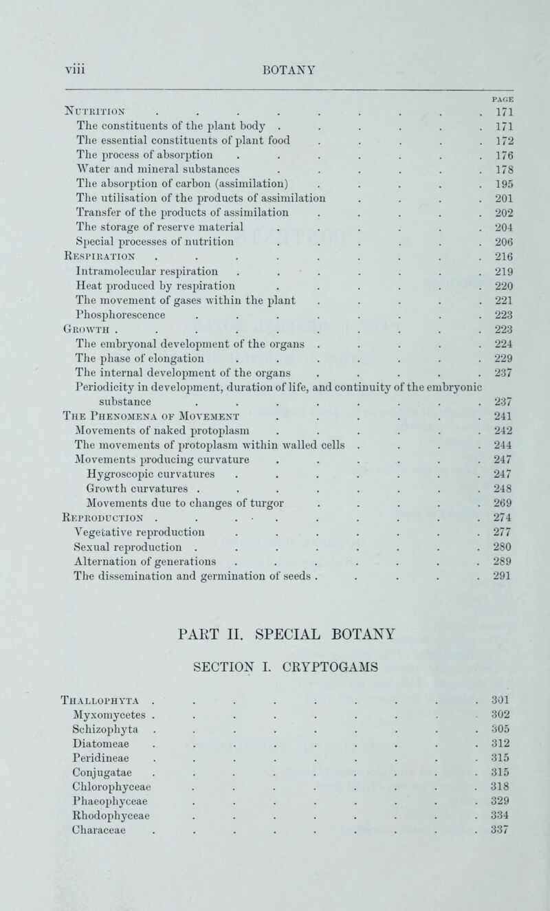 Nutrition .... The constituents of the plant body . The essential constituents of plant food The process of absorption Water and mineral substances The absorption of carbon (assimilation) The utilisation of the products of assimilation Transfer of the products of assimilation The storage of reserve material Special jirocesses of nutrition Resfikation .... Intramolecular res2)iration Heat produced by respiration The movement of gases within the plant Phosphorescence Growth ..... Tlie embryonal development of the organs The phase of elongation The internal development of the organs Periodicity in development, duration of life, and continuity of the embryonic substance The Phenomena of Movement Movements of naked protoplasm The movements of protoj^lasm within walled cells Movements producing curvature Hygroscopic curvatures Growth curvatures . Movements due to changes of turgi Reproduction . . . ■ Vegetative reproduction Sexual reproduction . Alternation of generations The dissemination and germination of seeds PART II. SPECIAL BOTANY SECTION I. CRYPTOGAMS Thallophyta . . . . . . . . . 301 Myxomycetes . . . . . . . . 302 Schizophyta ......... 305 Diatomeae ......... 312 Peridineae ......... 315 Conjugatae ......... 315 Chlorophyceae . . . . . . . .318 Phaeophyceae ........ 329 Rhodophyceae ........ 334 Characeae ......... 337