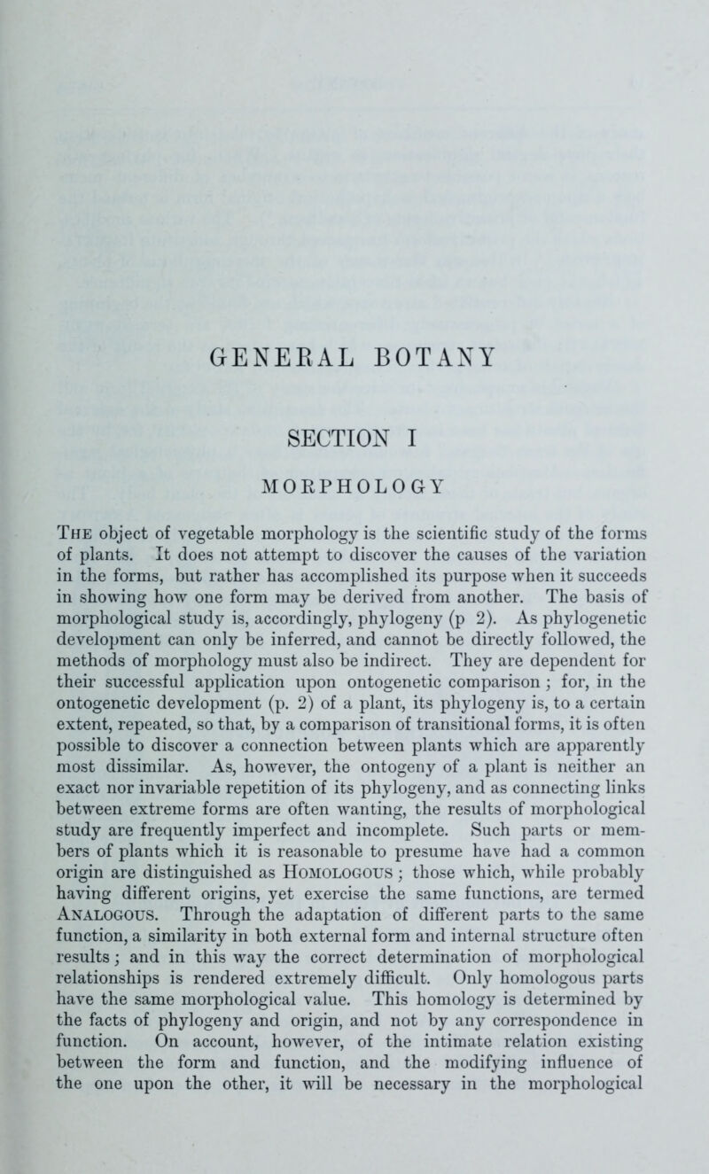 GENEEAL BOTANY SECTION I MORPHOLOGY The object of vegetable morphology is the scientific study of the forms of plants. It does not attempt to discover the causes of the variation in the forms, but rather has accomplished its purpose when it succeeds in showing how one form may be derived from another. The basis of morphological study is, accordingly, phylogeny (p 2). As phylogenetic development can only be inferred, and cannot be directly followed, the methods of morphology must also be indirect. They are dependent for their successful application upon ontogenetic comparison ; for, in the ontogenetic development (p. 2) of a plant, its phylogeny is, to a certain extent, repeated, so that, by a comparison of transitional forms, it is often possible to discover a connection between plants which are apparently most dissimilar. As, however, the ontogeny of a plant is neither an exact nor invariable repetition of its phylogeny, and as connecting links between extreme forms are often wanting, the results of morphological study are frequently imperfect and incomplete. Such parts or mem- bers of plants which it is reasonable to presume have had a common origin are distinguished as Homologous ; those which, while probably having different origins, yet exercise the same functions, are termed Analogous. Through the adaptation of different parts to the same function, a similarity in both external form and internal structure often results; and in this way the correct determination of morphological relationships is rendered extremely difficult. Only homologous parts have the same morphological value. This homology is determined by the facts of phylogeny and origin, and not by any correspondence in function. On account, however, of the intimate relation existing between the form and function, and the modifying influence of the one upon the other, it vnW be necessary in the morphological