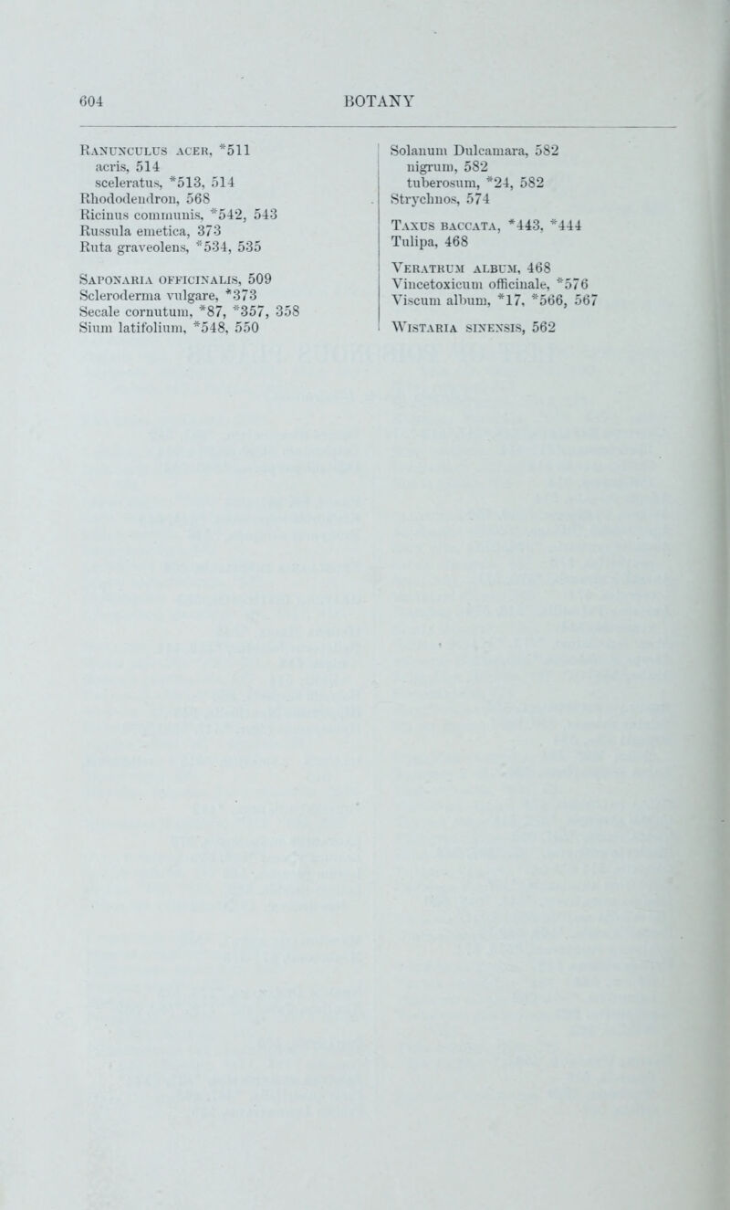 Ranunculus aceh, *511 acris, 514 sceleratus, *513, 514 Rhododendron, 568 Ricinus comnmnis, 542, 543 Russula emetica, 373 Ruta graveolens, ••534, 535 Saponaria officinalis, 509 Scleroderma vulgare, *373 Secale cornutuni, *87, ''357, 358 Shim latifolium, *548, 550 Solauum Dulcamara, 582 nigrum, 582 tuberosum, *24, 582 Stryclinos, 574 Taxus baccata, *443, *444 Tulipa, 468 Veratrum album, 468 Vincetoxicuui officinale, ''576 Viscum album, *17, 566, 567 Wistaria sinensis, 562