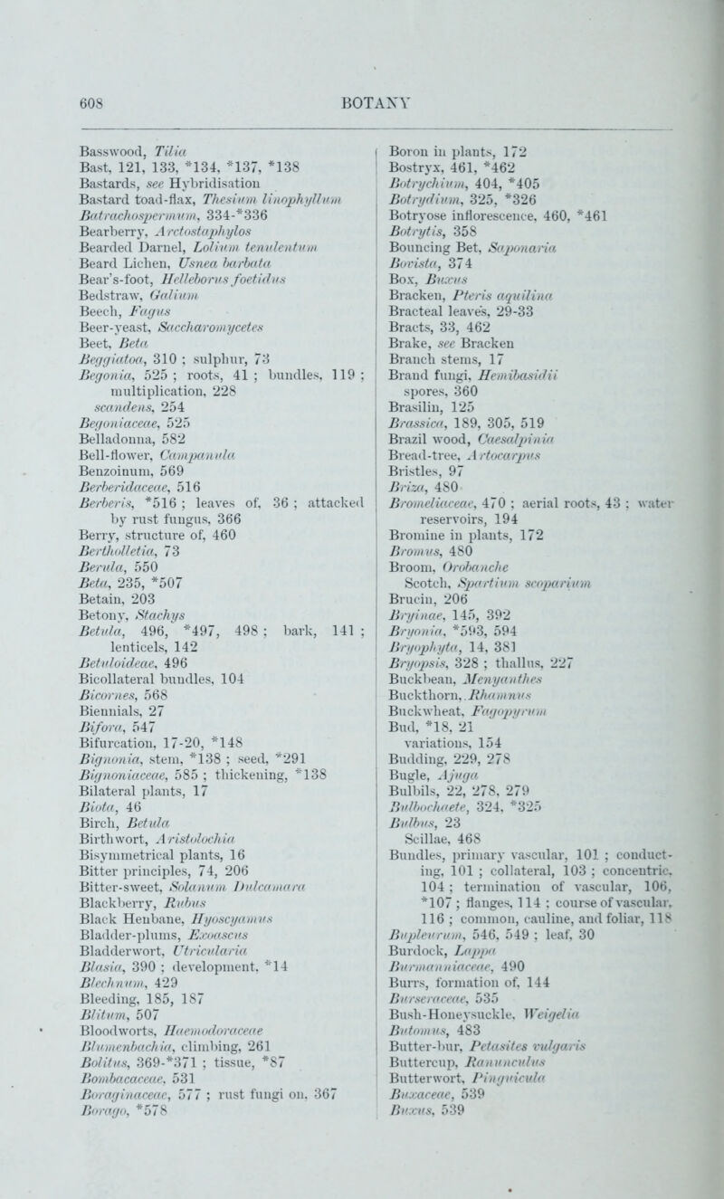 Bas-swood, Tilia Bast, 121, 133, *134, *137, *138 Bastards, see Hybridisation Bastard toad-flax, Thesium linophi/Ui'm Batmchosperiiiion, 334-*336 Bearberry, A retostaphylos Bearded Darnel, LoUnm tenv.lentiun Beard Lichen, Usnea harhata Bear's-foot, HeUehorus foetidvs Bedstraw, Golinm Beech, Fagiis Beer-yeast, Saecharomycetes Beet, ^Beta Befigiatoa, 310 ; sulphin^, 73 Begonia, 525 ; roots, 41 ; bundles. 119 : multiplication, 228 scandens, 254 Bef/o/iiaceae, 525 Belladonna, 582 Bell-flower, Cui/ipan nla Benzoinuni, 569 Berberidacei n\ 516 Berberis, *516 ; leaves of, 36 ; attacked by rust fungus, 366 Berrj', structure of, 460 BerthoUetia, 73 Benda, 550 Beta, 235, *507 Betain, 203 Betonv, jStachi/s Betida, 496,^*497, 498; bark, 141: lenticels, 142 Betnloideae, 496 Bicollateral bundles, 104 Bieornes, 568 Biennials, 27 Bifora, 547 Bifurcation, 17-20, *148 Bignonia, stem, *138 ; seed, *291 Bignoniaceae, 585 ; thickening, ''138 Bilateral plants, 17 Biota, 46 Birch, Betida Birtliwort, A ristoluehia Bisynimetrieal plants, 16 Bitter principles, 74, 206 Bitter-sweet, Solannm l)nlean\ara Blackberry, Pudjns Black Henbane, Hyaseyainns Bladder-])lums, E.iuiasens Bl adder wort, Utricnlar ia Blasia, 390 ; development. ^14 B/eehninn, 429 Bleeding, 185, 187 Blitnm, 507 Bloodworts, Ilaernndoraceae DJIIinenhacliia, climbing, 261 Bolitns, 369-*37l ; tissue, *87 Bondtacaceae. 531 Boraginaceae, b77 ; rust fungi on, 367 Borago, *578 Boron in plants, 172 Bostryx, 461, *462 Botryehinni, 404, *405 Botrydivm, 325, *326 Botryose inflorescence, 460, *461 Botrytis, 358 Bouncing Bet, SajX'naria Bui'ista, 374 Box, Buxvs Bracken, Pteris aquilina Bracteal leaves, 29-33 Bracts, 33, 462 Brake, see Bracken Branch stems, 17 Brand fungi, Hennhasidii spores, 360 Brasiliu, 125 Brassica, 189, 305, 519 Brazil wood, Caesaljnnia Bread-tree, .1 rtocarpvs Bristles, 97 Briza, 480 Bromeliaceae, 470 : aerial roots, 43 ; water reservoirs, 194 Brondne in plants, 172 Bromvs, 480 Broom. Orohanche Scotch, Sijartivrn scoparivm Brucin, 206 Bryinae, 145, 392 Bnionia, *593, 594 Bryophyta, 14, 381 Bryopsis, 328 ; tliallus. 227 Buckl )ean. Menyan t/ie.s Buckthorn.. Rhuin n ns Buckwheat, Fa(foj)iirnin Bud, *18. 21 variations, 154 Budding, 229, 278 Bugle, Ajnga Bulbils, 22, 278, 279 Bvlhin-hoete, 324, *325 BvJbns, 23 Scillae, 468 Bundles, primary vascular, 101 ; conduct- ing, 101 ; collateral, 103 ; concentric. 104 ; termination of vascular, 106, *107 ; flanges, 114 ; course of vascular. 116 ; common, cauline, and foliar, 11J< BH2)leiiniin, 546. 549 : leaf. 30 Burdock, Lappa Bn I-III an n iaceae, 490 Burrs, formation of, 144 Burselacea.e, 535 Bush- Honeysuckle. Weigelia Bntoinns, 483 Butter-bur, Petasites vulgaris Buttercup, Panvncvdvs Butterwort, Pingi'icid(i Bi'.xaeeae, 539 Btccns, 539
