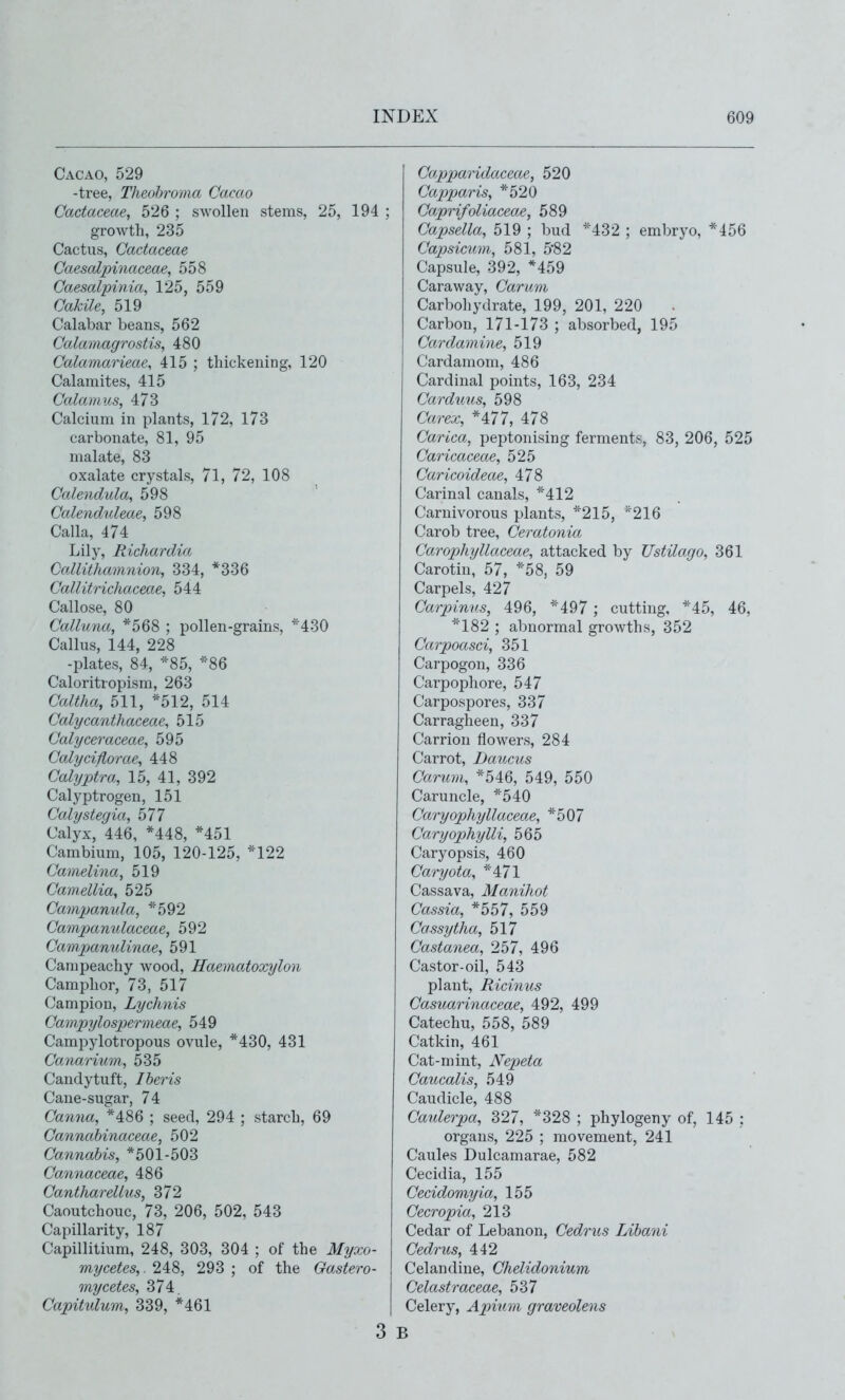 Cacao, 529 -tree, Theohroma Cacao Cactaceae, 526 ; swollen stems, 25, growth, 235 Cactus, Cactaceae CaesaZpinaceae, 558 Caesalpinia, 125, 559 Cakile, 519 Calabar beans, 562 Calamagrostis, 480 Calamarieae, 415 ; thickening, 120 Calamites, 415 Calamus, 473 Calcium in plants, 172, 173 carbonate, 81, 95 malate, 83 oxalate crystals, 71, 72, 108 Calendula, 598 Calenduleae, 598 Calla, 474 Lily, Richardia Callithaimiion, 334, *336 Callitrichaceae, 544 Callose, 80 Calluna, *568 ; pollen-grains, *430 Callus, 144, 228 -plates, 84, *85, *86 Caloritropism, 263 Caltha, 511, *512, 514 Calycanthaceae, 515 Calyceraceae, 595 Calyciflorae, 448 Cahjptra, 15, 41, 392 Calyptrogen, 151 Calystegia, 577 Calyx, 446, *448, *451 Cambium, 105, 120-125, *122 Camelina, 519 Camellia, 525 Campanula, *592 Campanulaceae, 592 Campanulinae, 591 Canipeachy wood, Haematoxylon Camphor, 73, 517 Campion, Lychnis Campylospermeae, 549 Campylotropous ovule, *430, 431 Canarium, 535 Candytuft, Iheris Cane-sugar, 74 Canna, *486 ; seed, 294 ; starch, 69 Cannahinaceae, 502 Cannabis, *501-503 Cannaceae, 486 Cantharellus, 372 Caoutchouc, 73, 206, 502, 543 Capillarity, 187 Capillitium, 248, 303, 304 ; of the Myxo- mycetes,. 248, 293 ; of the Gastero- mycetes, 374 Capitulum, 339, *461 Capparidaxeae, 520 Capparis, *520 ; Caprifoliaceae, 589 Capsella, 519 ; bud *432 ; embryo, *456 Capsicum, 581, 582 Capsule, 392, *459 Caraway, Carum Carbohydrate, 199, 201, 220 . Carbon, 171-173 ; absorbed, 195 Cardamine, 519 Cardamom, 486 Cardinal points, 163, 234 Carduus, 598 Carex, *477, 478 Carica, peptonising ferments, 83, 206, 525 Caricaceae, 525 Caricoideae, 478 Carinal canals, *412 Carnivorous plants, *215, ''216 Carob tree, Ceratonia Carophyllaceae, attacked by Ustilago, 361 Carotin, 57, *58, 59 Carpels, 427 Carpinus, 496, *497 ; cutting, *45, 46, ■^^182 ; abnormal growths, 352 Carpoasci, 351 Carpogon, 336 Carpophore, 547 Carpospores, 337 Carragheen, 337 Carrion flowers, 284 Carrot, Daucus Carum, *546, 549, 550 Caruncle, *540 Caryophyllaceae, *507 Caryophylli, 565 Caryopsis, 460 Caryota, *47l Cassava, Manihot Cassia, *557, 559 Cassytha, 517 Castanea, 257, 496 Castor-oil, 543 plant, Ricinus Casuarinaceae, 492, 499 Catechu, 558, 589 Catkin, 461 Cat-mint, Nepeta Caiicalis, 549 Caudicle, 488 Caiderpa, 2,27, *328 ; phylogeny of, 145 : organs, 225 ; movement, 241 Caules Dulcamarae, 582 Cecidia, 155 Cecidomyia, 155 Cecropia, 213 Cedar of Lebanon, Cedrus Lihani Cedrus, 442 Celandine, Chelidonium Celastraceae, 537 I Celery, Apium graveolens B