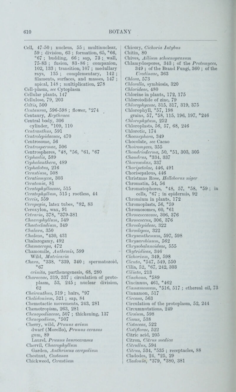 Cell, 47-50 ; nucleus, 55 ; multinuclear, 59 ; division, 63 ; formation, 65, *66, j *67 ; budding, 66 ; sap, 73 ; wall, j 75-83 ; fusion, 83-86 ; companion, , 102, 133 ; transition; 107 ; medullary I rays, 135 ; complementary, 142 ; filaments, surfaces, and masses, 147 ; apical, 148 ; nmltiplication, 278 Cell-plasm, see Cytoplasm Cellular plants, 147 Cellulose, 79, 203 Celtis, 500 Centaurea, 596-598 ; flower, *274 Centaury, Erythraea Central body, 306 cylinder, *109, 110 Centmnilius, 591 Centrolepidaceae, 470 Centrosome, 56 Centrosjjermae, 506 Centrospheres, *48, *56, *61, *67 Cephaelis, 589 Cephalanthera, 489 Cephalotv.s, 216 Cerastium, 508 Ceratioinyxa, 303 Ceratonia, 81 Ccratophyllaceae, 515 Ceratophyllum, 515 ; rootless, 44 Cercis, 559 Cerojjegia, latex tubes, *82, 83 Ceroxylon, wax, 91 Cetraria, 378, *379-381 Chderojyhyllum, 549 Chaetocladmm, 349 Chalara, 350 Chalam, *430, 431 Chalazogamy, 492 Chamaerops, 472 Chamomile, Anthemis, 599 Wild, Matricaria Chara, *338, *339, 340 ; spermatozoid, *67 crinita, parthenogenesis, 68, 280 Characeae, 319, 337 ; circulation of proto- plasm, 53, 245 ; nuclear division, 62 Cheiranthns, 519 ; hairs, *97 Chelidonium, 521 ; sap, 84 Chemotactic movements, 243, 281 Chemotropism, 263, 281 Chenopodiaceae, 507 ; thickening, 137 Cheno2Jodim)i, *507 Cherry, Avild, Prunus avinm dwarf (Morello), Prunus cerasiis gum, 89 Laurel, Prunus laurocerasns Chervil, (Jlmcrophyllum Garden, Anthriscus cerepoUura Chestnut, Castanea Cliickweed, Cerastium Chicorj', Cichoria Intyhus Chitin, 80 Chives, Allium schoenoprasum Chlaujydospores, 343 ; of the Protomyces, 349 ; of the Brand Fungi, 360 ; of the Uredineae, 363 Chlora, 573 Chlorella, symbiosis, 320 Chlorideae, 480 Chlorine in plants, 172, 175 Chloroiodide of zinc, 79 Chlorophyceae, 315, 317, 319, 375 Chlorophvll, *57, 198 grains, 57, *58, 115, 196, 197, *246 Chlirrophytum, 252 Chloroplasts, 56, 57, 68, 246 Chlorotic, 174 Choanephora, 349 Chocolate, see Cacao Choiromyces, 355 Chondrioderma, 50, *51, 303, 305 Chondrus, *334, 337 Choreocolax, 337 Choripetalae, 446, 491 Chorisepalous, 446 Christmas Rose, Hellehorus niger Chromatin, 54, 56 Chromatophores, *48, 57, *58, *59 ; in cells, *67 ; in epidermis, 92 Chromium in plants, 172 Chromoplasts, 56, *59 Chromosomes, 60, *61 Chroococcaceae, 306, 376 Chroococcns, 306, 376 Chroolepideae, 322 Chroolepus, 322 ChrysantJiemum, 597, 598 Chrysarobinum, 562 Chrysobalanoideae, odd Chytridieae, 346 Cichorium, 349, 598 Cicuta, *547, 549, 550 Cilia, 52, *67, 242, 303 Cdiata, 213 Cinchona, *589 Cincinnus, 461, *462 Cinnaniomum, *516, 517 ; ethereal oil, 73 Cinnamon, 517 Circaea, 563 Circulation of the protoplasm, 52, 244 Circumnutations, 249 Cirsium, 598 Cissus, 538 Cistaceae, 522 CistiJIorac, 522 Citric acid, 205 Citron, Citrus medica Citrullus, 594 Citrus, 534, *535 ; receptacles, 88 Cladodes, 24, *25, 29 Cladonia, *379, *380, 381