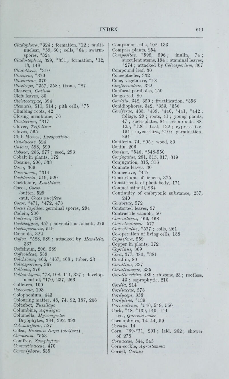 Cladophora, *324 ; formation, *12 ; niulti- miclear, *59, 60 ; cells, *64 ; swarm- spores, *324 Cladostephus, 329, *331 ; formation, *12, 13, 148 Cladothrix. *310 Clavaria, *370 CLavarieae, 370 Claviceps, *357, 358 ; tissue, 87 Cleavers, Galium Cleft leaves, 30 Cleistocarpae, 394 Clematis, 511, 514 ; pith cells, *75 Climbing roots, 42 Closing membrane, 76 Closteriitm, *317 Clover, Trifolium Cloves, 565 Club Mosses, Lycopodinae Clusiaceae, 524 Cmctis. 598, 599 Cohaea, 266, 577 ; seed, 293 Cobalt in plants, 172 Cocaine, 206, 533 Cocci, 309 Cucconema, *314 Cochlearia, 519, 520 Cocklebur, Xanthium Cocoa, Cocos -butter, 529 -nut, Cocos nucifera Cocos, *471, *472, 473 Cocus lapidea, germinal spores, 294 Codein, 206 Codium, 328 Coelehogyne, 457 ; adventitious shoots, 279 Coelospermeae, 549 Coenobia, 322 Coffea, *588, 589 ; attacked by Hemileia, 367 CoflFeinum, 206, 589 Coffeoideae. 589 Colchicum,' 466, *467, 468 ; tuber, 23 Coleosporium, 367 Collema, 376 Collenchyma, *78, 108, 111, 327 : develop- ment of, *170, 237, 266 Colleters, 100 Colocasia, 193 Colophonium, 443 Colouring matter, 48, 74, 92, 187, 206 Coltsfoot, Tussilago Columbine, Aquilegia Columella, Myxomycetes Bryophytes, 384, 392, 393 Coliimniferac, 527 Colza, Brassica Rapa {oleifera) Comarum, *553 Comfrey, Symphytum Commelinaceae, 470 Commiphora, 535 Companion cells, 102, 133 Compass plants, 254 Compositae, ■^''595, 596 ; inulin, 74 ; succulent stems, 194 ; staminal leaves, *274 ; attacked by Coleosjjorium, 367 Compound leaf, 30 Conceptacles, 332 Cone, vegetative, 18 Confervo ideas, 322 Confocal ])arabolas, 150 Congo red, 80 Conidia, 342, 350 ; fructification, ='356 Conidiophores, 342, ^'353, *356 Coniferae, 438, ='439, ''440, *441, ='442 ; foliage, 29 ; roots, 41 ; young plants, 47 ; sieve-plates, 84 ; resin-ducts, 88, 125, ='126 ; bast, 132 ; cypress-like, 194 ; mycbrrhiza, 210 ; germination, 294 Coniferin, 74, 205 ; wood, 80 Coniin, 206 Coni2im, *546, *548-550 Conjugatae, 281, 315, 317, 319 Conjugation, 315, 316 Connate leaves, 30 Connective, ='447 Consortium, of lichens, 375 Constituents of plant body, 171 Contact stimuli, 264 Continuity of embryonic substance, 237, 240 Contortae, 572 Contorted leaves, 37 Contractile vacuole, 50 Convallaria, 466, 468 Convolvtdaceae, 577 Convolvulus, ^'577 ; coils, 261 Co-ojieration of living cells, 188 Copaifera, 559 Copper in plants, 172 Gojjrinus, 369 Cora, 377, 380, *381 Corallin, 80 Corallina, 337 Corallinaceae, 335 Coralliorrhiza, 489 ; rhizome, 23 ; rootless, 43 ; saprophytic, 210 Cordia, 214 Cordiaceae, 578 Gordyceps, 358 Cordyline, ='139 Goriandrum, ='546, 549, 550 Cork, *48, *139, 140, 144 oak, Quercus suher Cormophytes, 14, 44, 59 Cormus, 14 Corn, ='69-''71, 201 ; laid, 262 ; shower of, 278 Cornaceae, 544, 545 Corn-cockle, Agrostemma Cornel, Cornus