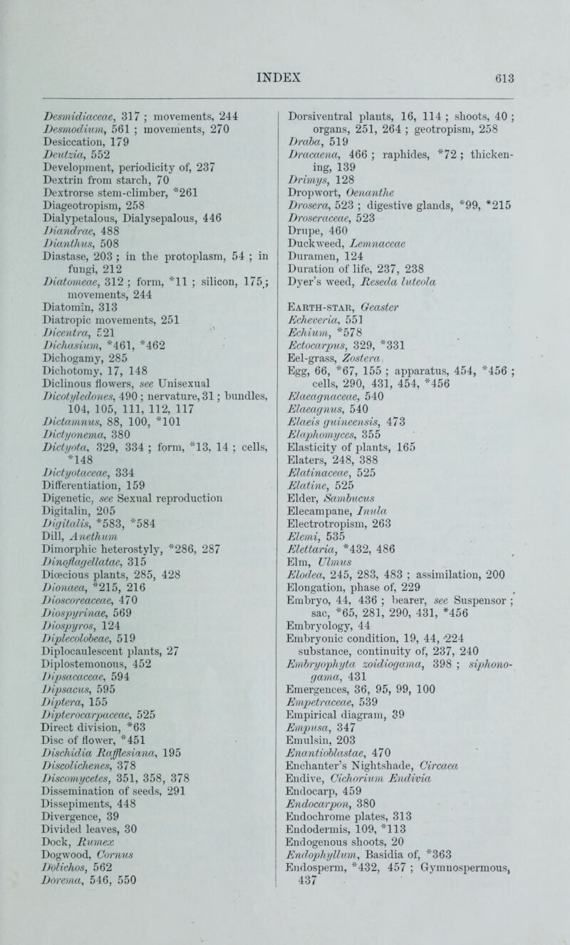 Desmidiaceae, 317 ; movements, 244 Desmodium, 561 ; movements, 270 Desiccation, 179 Deutzia, 552 Development, periodicity of, 237 Dextrin from starch, 70 Dextrorse stem-climber, *261 Diageotropism, 258 Dialypetalous, Dialysepalous, 446 JHandrae, 488 JJianthus, 508 Diastase, 203 ; in the protoplasm, 54 ; in fungi, 212 Diatomeae, 312 ; form, ''11 ; silicon, 175_; movements, 244 Diatomin, 313 Diatropic movements, 251 Dicentra, 521 Bichasium, -'^461, ''462 Dichogamy, 285 Dichotomy, 17, 148 Diclinous flowers, see Unisexual Dicotyledones, 490 ; nervature, 31; bundles, 104, 105, 111, 112, 117 Dictamnus, 88, 100, *101 Dictyonema, 380 Dictyotcu 329, 334 ; form, *13, 14 ; cells, ^^48 Dictyotaceae, 334 Differentiation, 159 Digenetic. see Sexual reproduction Digitalin,' 205 Digitalis, *583, 584 Dill, Anethum Dimorphic heterostyly, ='286, 287 Dinoflagellatae., 315 Dioecious plants, 285, 428 Dionaea, *215, 216 Bioscoreaceae, 470 Biospyrinae, 569 Blospyros, 124 Blplecoloheae, 519 Diplocaulescent plants, 27 Diplostemonous, 452 Bipsacaceae, 594 Bipsacus, 595 Biptera, 155 Bipterocarpaceae, 525 Direct division, *63 Disc of flower, ''451 Bischidia Rafflesiana, 195 Biscolichenes, 378 Biscomycetes, 351, 358, 378 Dissemination of seeds, 291 Dissepiments, 448 Divergence, 39 Divided leaves, 30 Dock, Rumex Dogwood, Cornus Bolichos, 562 Borema, 546, 550 Dorsiventral plants, 16, 114 ; shoots, 40 ; organs, 251, 264 ; geotropism, 258 Draba, 519 Bracaena, 466 ; raphides, *72 ; thicken- ing, 139 Brimys, 128 Dropwort, Oenanthe Brosera, 523 ; digestive glands, *99, *215 Broseraceae, 523 Drupe, 460 Duckweed, Lemnaceae Duramen, 124 Duration of life, 237, 238 Dyer's weed, Reseda luteola Earth-star, Geaster Echeveria, 551 Echium, *578 Ectocarpus, 329, ''331 Eel-grass, Znstera Egg, 66, 67, 155 ; apparatus, 454, *456 ; cells, 290, 431, 454, M56 Elaeagnaceae, 540 Elaeagnus, 540 Elaeis guineensis, 473 Elaphoviyces, 355 Elasticity of plants, 165 Elaters, 248, 388 Elatinaceae, 525 Elatine, 525 Elder, Samhucus Elecampane, lymla Electrotropism, 263 Elemi, 535 Elettaria, *432, 486 Elm, Ulimis Elodea, 245, 283, 483 ; assimilation, 200 Elongation, phase of, 229 Embryo, 44, 436 ; bearer, see Suspensor ; sac, *65, 281, 290, 431, *456 Embryology, 44 Embryonic condition, 19, 44, '224 substance, continuity of, 237, 240 Embryophyta ?:oidiogavia, 398 ; siphono- gama, 431 Emergences, 36, 95, 99, 100 Enipetraceae, 539 Empirical diagram, 39 EmpxLsa, 347 Emulsin, 203 Enantiohlastae, 470 Enchanter's Nightshade, Circaea Endive, Cichorium Endivia Endocarp, 459 Endocarpon, 380 Endochrome plates, 313 Endodermis, 109, ''113 Endogenous shoots, 20 Endophyllvmi, Basidia of, ''363 Endosperm, ''432, 457 ; Gymnospermous, 437