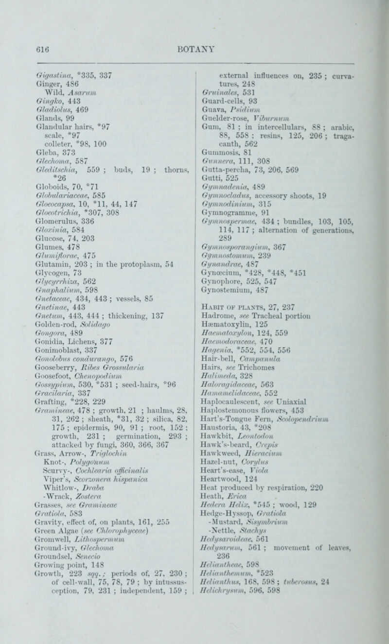 OUjastina, *335, 337 Ginger, 486 Wild, Asarv.m Giiujko, 443 Gladiolus, 469 Glands, 99 Glandular hairs, *97 scale, *97 colleter, *98, 100 Gleba, 373 (ilechoma, 587 Gleditschia, 559 ; buds, 19 ; thorns, *26 Globoids, 70, *71 Ghihulariaccae, 585 Gloeocapsa, 10, *11, 44, 147 Gloeotrichia, *307, 308 Glomerulus, 336 Glo.cin ia, 584 Glucose, 74, 203 Glumes, 478 (rhiiiiifliirde, 475 Glutaniin, 203 ; in the protoplasm, 54 Glycogen, 73 Glycyrrhiza, 562 Gnaphalivm, 598 Gnetaceae, 434, 443 ; vessels, 85 Gnetinae, 443 Gneiuiii, 443, 444 ; thickening, 137 Golden-rod, Solidat/o G'oiit/iim, 489 Gonidia, Licliens, 377 Gonimoblast, 337 Gonolohus condurango, 576 Gooseberry, liibes Grossnlaria Goosefoot, Chciiopodlvm (>'ossi/j/ii/i)}, 530, *531 ; seed-hairs, *96 (''rarilaria, 337 Grafting, *228, 229 Gro.iiiiimte, 478 ; growth, 21 ; haidms, 28, 31, 262 ; sheath, *31, 32 ; silica, 82, 175 ; epidermis, 90, 91 ; root, 152 : growth, 231 ; germination, 293 ; attacked by fungi, 360, 366, 367 (4rass, Arrow-, Triijlochin Knot-, PohjijoUoin Scurvy-, Corhlearia offi,cin(dis Viper's, Scorzonera hispanica Whitlow-, Draba -Wrack, Zostera Grasses, ftee Gramineae Gmtiola, 583 Gravity, effect of, on plants, 161, 25.) Green Algae {see Chlorophyceae) (Jrom wel 1, Lithosperm uvi Ground-ivy, (llcclioiim (iroundsel. Setterio (irowing ])oint, 148 Growth, 223 sf/(/.; jjeriods of, 27. 230 ; of cell-wall, 75, 78, 79 ; l)y intussus- cc))tioii. 79. 231 ; indci.cndcnt, 159 ; external influences on, 235 ; curva- tures, 248 Grv.inales, 531 Guard-cells, 93 Guava, Psidiinn Guelder-rose, Viburnvm Gum, 81 ; in intercellulars, 88 ; arabic, 88, 558 : resins, 125, 206 ; traga- canth, 562 Gummosis, 81 j Gunnera, 111, 308 Gutta-percha, 73, 206, 569 Gutti, 525 Gi/mnadenio, 4S9 Gijin noeludus, accessory shoots, 19 Gymnodiniirm, 315 Gymnogramme, 91 Gymnospennae, 434 ; bundles, 103, 105, 114, 117 ; alternation of geueratious, 289 Gyinnosporanyium, 367 Gilmnostomnm, 239 Gynandrae, 487 Gynoecium, *428, *448, *451 Gynophore, 525, 547 Gynostemium, 487 Habit of plants, 27, 237 Hadronie, see Tracheal portion Hiematoxylin, 125 Haeniatoj-ylon, 124, 559 Haemodoraceae. 470 Hayenia, *552, 554, 556 Hair-bell, Campanula Hairs, see Trichomes Halinmla, 328 Ilalorayidaceae, 563 : Ilaniamelidaceae, 552 ' Hajjlocaulescent, see Uniaxial Haplostemonous tiowers, 453 Hart's-Tongue Fern, Scolopendriuui Haustoriii, 43, *208 Hawkbit, Ler>ii(odon Hawk's-beard, Crcpis Hawkweed, Uieracium Haz(d-nut, Corylus Heart's-ease, Viola Heart wood, 124 Heat inoduced by respiration, 220 Heatli, IJriea Hedera Helix, *545 ; woo.l, 129 Hedge - H y ssop, Gra t iola - Mustard, Sisymbrium -Nettle. Staehys Jhdysaroideoe, 561 J/edi/saruiii, 561 ; movement of leaves, 236 Heliautheae, 598 Ilelianthemum, *523 llelianthus, 168. 598 ; tufterusus, 24 I/rlicbrysum, 596, 598