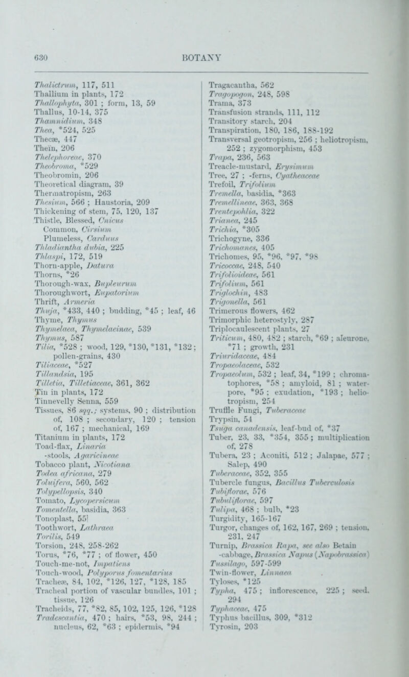 Tholktnnn, 117, 511 Tlialliiuu in plants, 172 ThiiUnphiitu, 301 ; lorni, 13, 59 Thallus, 10-14, 375 Thaiiinidiuin, 348 Tliea, *524, 525 Thecae, 447 Thein, 206 Theh/ihitreue, 370 Theohnnno, *529 Thfohroniin, 206 Theoretical diagram, 39 Therniatropisni, 263 Thesiuiit, 566 ; Haustoria, 209 Thic kening of stem, 75, 120, 137 Thistle, Blessed, Cnirus Common, Cirshnn Plumeless, Canlmis Thldilitintha diihia, 225 ni,(sp{, 172, 519 Thorn-apple, JJafum Thorns, *26 Thorough-wax, Biijthvnun Thorough wort, Kuputoritnii Thrift, Armeria Thuja, *433, 440 ; Imdding, *45 : leaf, 46 Thyme, Thymus Thymelo.ea, Thymelaeinae, 539 Thymus, 587 Ti/ia, *528 ; wood, 129, *130, *131, *132 ; pollen-grains, 430 Tiliacme, *527 TiUnndsia, 195 Tilldio, Tllletiaceae, 361, 362 Tin in plants, 172 Tinnevelly Senna, 559 Tissues, 86 siiq.; systems, 90 ; distribution of, 108 ; secondary, 120 : tension of, 167 ; mechanical, 169 Titanium in plants, 172 Toatl-Hax, Linuria -stools. A;f((rii'iuf((*' Tobacco plant, yi'iitiana Tmh'd (i/riamn, 279 Toluifem, 560, 562 Tnhfpellopsis, 340 To J uat o, Lyrnpfrs ic u m Timientciui, })jvsidia, 363 Tonojjlast, 55' Toothwort, Liifhrai'o Tin-ills, 549 Torsion, 248, 258-262 Torus, *76, *77 ; of tiower, 450 Touch - me- not, ////pa tic us Toiich-wood, Pitli/pnrus fnmentarius Trachea', 84, 102, *126, 127, *128, 185 Tracheal portion of vascular bundles, 101 ; tissue, 126 Traclu ids, 77, *S2, 85, 102, 125, 126, '128 Tr(i(li-sr,t,ifl>i, 470 ; hairs, *53, 9S, 244 : nucl'Mis, 62, *63 ; epiilermis, *94 Tragacautha, 562 Traijujjofjon, 248, 598 Trama, 373 Transfusion strands, 111, 112 Transitory starch, 204 Transpiration, 180, 186, 188-192 Transversal geotropism, 256 ; heliotropisuj. 252 ; zygoraorphism, 453 Trapa, 236, 563 Treacle-mustard, Eri/slm urn Tree, 27 ; -ferns, Vyatheoxeae Trefoil, Trl/olium Tremella, basidia, *363 TremeUlueae, 363, 368 Treutejjoh/iu, 322 Trut Ilea, 245 Trlchia, *305 Trichogyne, 336 Trichnmoiies, 405 Trichomes, 95, *96, *97, *98 Tricocmc, 248, 540 Trifolioideae, 561 Tri/nlium, 561 Trigl,>chin, 483 TriijoneUa, 561 Trimerous flowers, 462 Trimorphic heterostyly, 287 Trijdocaulescent plants, 27 Triticum, 480, 4S2 ; starch, '69 ; aleurone. *71 ; growth, 231 Triuridaceae, 484 Tropaeolaceae, 532 Tropaeoluui, 532 ; leaf, 34, *199 ; chronm- topliores, *58 ; amyloid, 81 ; water- pore, *95 : exudation, *193 ; helio tropism, 254 TrutHe Fungi, Tuheraoute Tryi)sin, 54 Tsutja canadensis, leaf-butl of, *37 Tuber, 23, 33, *354, 355; nuiltiplicatiou of, 278 TuWra, 23 ; Aconiti, 512 ; Jalapae, 577 : Salep, 490 Tulieraceae, 352, 355 Tubercle fungus. Bacillus Tubercuhtsis Tuhitfora*\ 576 Tubulijlorac, 597 Tulipa, 468 : bulb, *23 Turgidity, 165-167 Turgor, changes of, 162, 167. 269 ; tension. 231, 247 Turnip, lirassica Rajnt, see also Betain -cabbage, lirasslra Xapus (.V(//>///•»/.«.*/>■ Tusslla</n, 597-599 Twin-flower, Linnaen Tyloses '125 Ti/p/ut, 475 ; inflorescence, 225 ; seed. 294 Ti/phaceae, 475 Typhus bacillus. 309. '312 Tyrosin, 20:'.