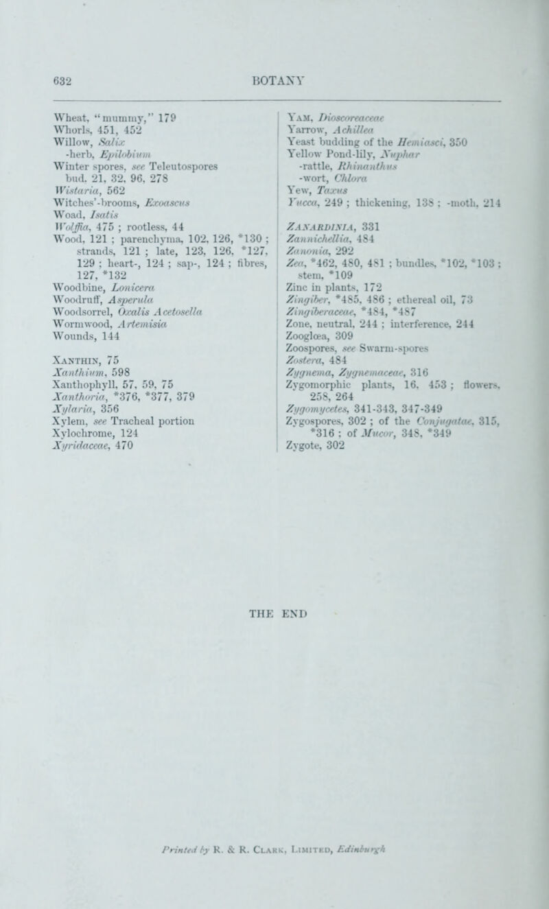 Wheat. *'mumiuv, 179 Whorls 451, 45-j Willow, SfdU -herb, Epilnhivin Winter spores, see Teleutospores bud. 21, 32. 96. 278 Wistaria, 562 Witches'-broonis, Exoascvs Woad, I salt's Wulffio, 475 ; rootless, 44 Wood, 121 ; pareuchvma, 102, 126, *130 ; strands, 121 ; Me, 123, 126, *127. 129 : heart-, 124 ; sap-, 124 ; fibres, 127, *132 Woodljine, Lon icera Woodruti', Aspenila Woodsorrel, Oxalis AcetoseUa Wormwood, Artemisia Womuls, 144 Xanthin, 75 XaIIf/limit. 598 Xantliophvll, 57, 59, 75 Xanthoria, *376, *377, 379 XtjJaria, 356 Xyleni. see Tracheal portion Xylochrome, 124 Xj/ridaccac, 470 I Yam, THoscoreaceoc Yarrow, Achillea Yeast budding of the Hemio^ci, 350 Yellow Pond-lily, Xifjihar -rattle, Rhinantltus -wort, Chlora Yew, Taxiis Yucca, 249 ; thickening, 138 : -moth. 214 Zaxardima, 331 Zamtichellia, 484 XanDiiio, 292 Zea, ♦462, 480, 481 : bundles *102, *103 : stem, *109 Zinc in plants, 172 Zinyifier, *485. 486 ; ethereal oil, 73 Zintjiberaceae, *484, *487 Zone, neutral, 244 ; interference, 244 Zooglcea, 309 Zoospores, see Swarm-spores Zostera, 484 Zyyiiema^ Ztjynemaceae, 316 Zvgomorphic plants, 16. 453 ; tlower-. 258, 264 Zxjgomycetes, 341-343, 347-349 Zygospores. 302 ; of the Conjutjatae, 315, *316 : of Mncr, 348, *349 Zygote. 302 THK END rrinted (y R. & R. Clark, I.i.mitkd, Edinbursh