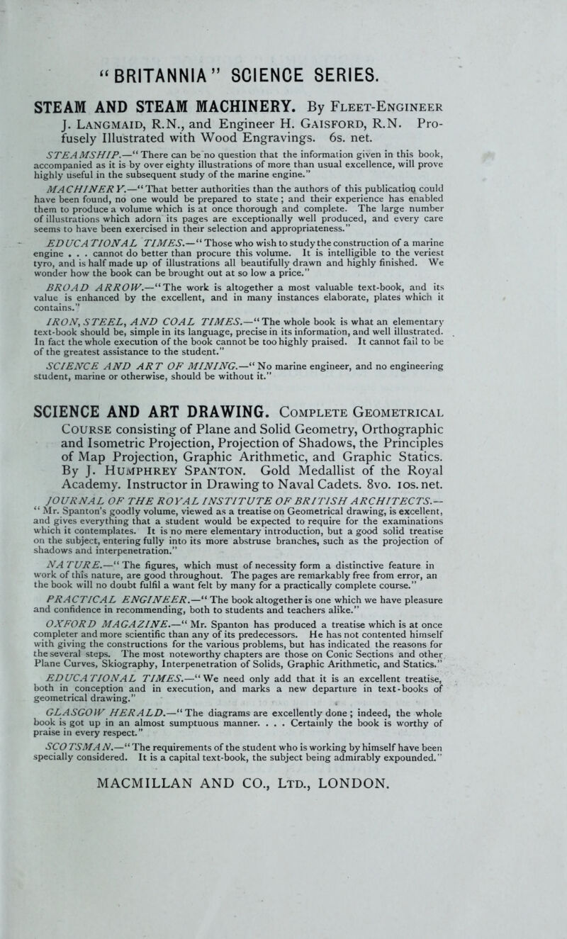STEAM AND STEAM MACHINERY. By Fleet-Engineer J. Langmaid, R.N., and Engineer H. Gaisford, R.N. Pro- fusely Illustrated with Wood Engravings. 6s. net. STEAMSHIP.—There can be no question that the information given in this book, accompanied as it is by over eighty illustrations of more than usual excellence, will prove highly useful in the subsequent study of the marine engine. MACHINERY.—'That better authorities than the authors of this publicatioq could have been found, no one would be prepared to state ; and their experience has enabled them to produce a volume which is at once thorough and complete. The large number of illustrations which adorn its pages are exceptionally well produced, and every care seems to have been exercised in their selection and appropriateness. EDUCA TIONAL r/iJ/^i.— Those who wish to study the construction of a marine engine . . . cannot do better than procure this volume. It is intelligible to the veriest tyro, and is half made up of illustrations all beautifully drawn and highly finished. We wonder how the book can be brought out at so low a price. BROAD ARR0JV.—1h.e work is altogether a most valuable text-book, and its value is enhanced by the excellent, and in many instances elaborate, plates which it contains. IRON, STEEL, AND COAL TIMES.— The: whole book is what an elementary text-book should be, simple in its language, precise in its information, and well illustrated. In fact the whole execution of the book cannot be too highly praised. It cannot fail to be of the greatest assistance to the student. SCIENCE AND ART OF MINING.—''No marine engineer, and no engineering student, marine or otherwise, should be without it. SCIENCE AND ART DRAWING. Complete Geometrical Course consisting of Plane and Solid Geometry, Orthographic and Isometric Projection, Projection of Shadows, the Principles of Map Projection, Graphic Arithmetic, and Graphic Statics. By J. Humphrey Spanton. Gold Medallist of the Royal Academy. Instructor in Drawing to Naval Cadets. 8vo. ios.net. JOURNAL OF THE ROYAL INSTITUTE OF BRITISH ARCHITECTS.—  Mr. Spanton's goodly volume, viewed as a treatise on Geometrical drawing, is excellent, and gives everything that a student would be expected to require for the examinations which it contemplates. It is no mere elementary introduction, but a good solid treatise on the subject, entering fully into its more abstruse branches, such as the projection of shadows and interpenetration. NATURE.—The figures, which must of necessity form a distinctive feature in work of this nature, are good throughout. The pages are remarkably free from error, an the book will no doubt fulfil a want felt by many for a practically complete course. PRACTICAL ENGINEER.— The book altogether is one which we have pleasure and confidence in recommending, both to students and teachers alike. OXFORD MAGAZINE.— Mr. Spanton has produced a treatise which is at once completer and more scientific than any of its predecessors. He has not contented himself with giving the constructions for the various problems, but has indicated the reasons for the several steps. The most noteworthy chapters are those on Conic Sections and other Plane Curves, Skiography, Interpenetration of Solids, Graphic Arithmetic, and Statics. EDUCATIONAL TIMES.—Wq need only add that it is an excellent treatise, both in conception and in execution, and marks a new departure in text-books of geometrical drawing. GLASGOW HERALD.—The diagrams are excellently done; indeed, the whole book is got up in an almost sumptuous manner. . . . Certainly the book is worthy of praise in every respect. SCO TSMA N.— The requirements of the student who is working by himself have been specially considered. It is a capital text-book, the subject being admirably expounded.
