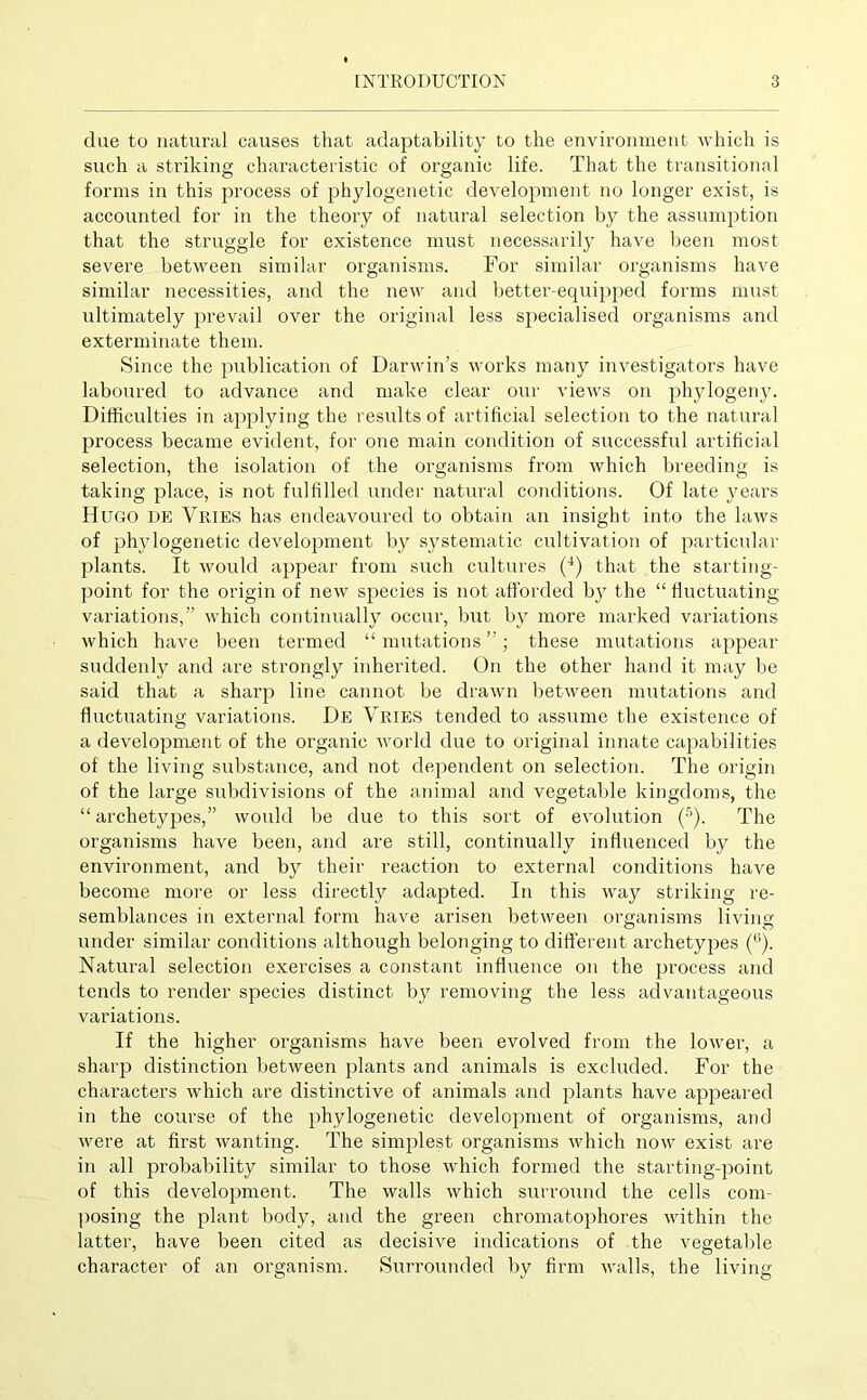 due to natural causes that adaptability to the environment which is such a striking characteristic of organic life. That the transitional forms in this process of phylogenetic development no longer exist, is accounted for in the theory of natural selection by the assumption that the struggle for existence must necessarily have been most severe between similar organisms. For similar organisms have similar necessities, and the new and better-equipped forms must ultimately prevail over the original less specialised organisms and exterminate them. Since the publication of Darwin’s works many investigators have laboured to advance and make clear our views on phylogeny. Difficulties in applying the results of artificial selection to the natural process became evident, for one main condition of successful artificial selection, the isolation of the organisms from which breeding is taking place, is not fulfilled under natural conditions. Of late years Hugo de Vries has endeavoured to obtain an insight into the laws of phylogenetic development by systematic cultivation of particular plants. It would appear from such cultures (4) that the starting- point for the origin of new species is not afforded bjr the “ fluctuating variations,” which continually occur, but by more marked variations which have been termed “ mutations ”; these mutations appear suddenly and are strongly inherited. On the other hand it may be said that a sharp line cannot be drawn between mutations and fluctuating variations. De Vries tended to assume the existence of a development of the organic world due to original innate capabilities of the living substance, and not dependent on selection. The origin of the large subdivisions of the animal and vegetable kingdoms, the “ archetypes,” would be due to this sort of evolution (5). The organisms have been, and are still, continually influenced by the environment, and by their reaction to external conditions have become more or less directly adapted. In this way striking re- semblances in external form have arisen between organisms living under similar conditions although belonging to different archetypes (°). Natural selection exercises a constant influence on the process and tends to render species distinct by removing the less advantageous variations. If the higher organisms have been evolved from the lower, a sharp distinction between plants and animals is excluded. For the characters which are distinctive of animals and plants have appeared in the course of the phylogenetic development of organisms, and were at first wanting. The simplest organisms which now exist are in all probability similar to those which formed the starting-point of this development. The walls which surround the cells com- posing the plant body, and the green chromatophores within the latter, have been cited as decisive indications of the vegetable character of an organism. Surrounded by firm walls, the living