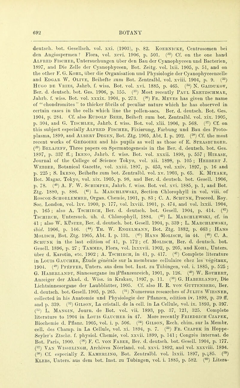deutsch. bot. Gesellsch. vol. xxi. (1903), p. 82. Koeknicke, Centrosomen bei den Angiospermen ? Flora, vol. xcvi. 1906, p. 501. (32) Cf. on the one hand Alfred Fischer, Untersuchungen iiber den Bau der Cyanophyceen und Bacterien, 1897, and Die Zelle der Cyanophyceen, Bot. Zeitg. vol. lxii. 1905, p. 51, and on the other F. G. Kohl, iiber die Organisation und Physiologie der Cyanophyceenzelle and Edgar W. Olive, Beihefte zum Bot. Zentralbl. vol. xviii. 1904, p. 9. Hugo de Vries, Jahrb. f. wiss. Bot. vol. xvi. 1885, p. 465. (34) N. Gaidukov, Ber. d. deutsch. bot. Ges. 1906, p. 155. (35) Most recently Paul Kretzschmar, Jahrb. f. wiss. Bot. vol. xxxix. 1904, p. 273. (3G) Fr. Meves has given the name of “ chondromites ” to thicker fibrils of peculiar nature which he has observed in certain cases in the cells which line the pollen-sacs. Ber. d. deutsch. Bot. Ges. 1904, p. 284. Cf. also Rudolf Beer, Beiheft zum bot. Zentralbl. vol. xix. 1905, p. 304, and G. Tischler, Jahrb. f. wiss. Bot. vol. xlii. 1906, p. 568. (37) Cf. on this subject especially Alfred Fischer, Fixierung, Farbung und Bau des Proto- plasma, 1899, and Albert Degen, Bot. Ztg. 1905, Abt. I. p. 202. (38) Cf. the most recent works of GrSgoire and his pupils as well as those of E. Strasburger. (39) Belajeff, Three papers on Spermatogenesis in the Ber. d. deutsch. bot. Ges. 1897, p. 337 ff.; Ikeno, Jahrb. f. wiss. Bot. vol. xxxii. 1898, p. 557 ; Hirase, Journal of the College of Science Tokyo, vol. xii. 1898, p. 105 ; Herbert J. Webber, Botanical Gazette, vol. xxiii. 1897, p. 453, vol. xxiv. 1897, p. 16 and p. 225 ; S. Ikeno, Beihefte zum bot. Zentralbl. vol. xv. 1903, p. 65. K. Miyake, Bot. Magaz. Tokyo, vol. xix. 1905, p. 98, and Ber. d. deutsch. bot. Gesell. 1906, p. 78. (40) A. F. W. Schimper, Jahrb. f. wiss. Bot. vol. xvi. 1885, p. 1, and Bot. Ztg. 1880, p. 886. (41) L. Marchlewski, Section Chlorophyll in vol. viii. of Roscoe-Schorlemmer, Organ. Chemie, 1901, p. 83 ; C. A. Schunk, Proceed. Roy. Soc. London, vol. lxv. 1900, p. 177, vol. lxviii. 1901, p. 474, and vol. lxxii. 1904, p. 165 ; also A. Tschirch, Ber. d. deutsch. bot. Gesell. 1904, p. 414. (42) Tschirch, Untersuch. iib. d. Chlorophyll, 1884. (43) L. Marchlewski, cf. in 41 ; also W. Kuster, Ber. d. deutsch. bot. Gesell. 1904, p. 339 ; L. Marchlewski, ibid. 1906, p. 146. (44) Th. W. Engelmann, Bot. Ztg. 1882, p. 663 ; Hans Molisch, Bot. Ztg. 1905, Abt. I. p. 131. (45) Hans Molisch, in 44. (46) C. A. Schunk in the last edition of 41, p. 172 ; cf. Molisch, Ber. d. deutsch. bot. Gesell. 1896, p. 27 ; Tammes, Flora, vol. Ixxxvii. 1902, p. 205, and Kohl, Unters. fiber d. Karotin, etc. 1902 ; A. Tschirch, in 41, p. 417. (47) Complete literature in Louis Gaucher, l£tude generate sur la membrane cellulaire chez les vegetaux, 1904. (48) Pfeffer, Unters. aus dem bot. Inst, zu Tubingen, vol. i. 1885, p. 525 -r G. Haberlandt, Sinnesorgane im |Pflanzenreich, 1901, p. 126. (49) W. Rothert, Anzeiger der Akad. d. Wiss. in Krakau, 1897, p. 11. (50) G. Haberlandt, Die Lichtsinnesorgane der Laubblatter, 1905. Cf. also H. R. von Guttenberg, Ber. d. deutsch. bot. Gesell. 1905, p. 265. (S1) Numerous researches of Julius Wiesner, collected in his Anatomie und Physiologie der Pflanzen, edition iv. 1898, p. 39 ff. and p. 339. (52) Gilson, La cristall. de la cell, in La Cellule, vol. ix. 1893, p. 397. (53) L. Mangin, Journ. de Bot. vol. vii. 1893, pp. 37, 121, 325. Complete literature to 1904 in Louis Gaucher in 47. More recently Friedrich Czapek, Biochemie d. Pflanz. 1905, vol. i. p. 506. (64) Gilson, Rech. chim. sur la Membr. cell, des Champ, in La Cellule, vol. xi. 1894, p. 7. (55) Fr. Czapek in Hoppe- Seyler’s Ztschr. f. physiol. Chemie, vol. xxvii. 1899, p. 141; Congres internat. de Bot. Paris, 1900. (56) F. C. von Faber, Ber. d. deutsch. bot. Gesell. 1904, p. 177. (57) Van Wisselingh, Archives Neerland. vol. xxvi. 1892, and vol. xxxviii. 1894. f58) Cf. especially Z. Kamerling, Bot. Zentralbl. vol. lxxii. 1897, p.,j85. (59) Klebs, Unters. aus dem bot. Inst, zu Tubingen, vol. i. 1885, p. 582. (60) Litera-
