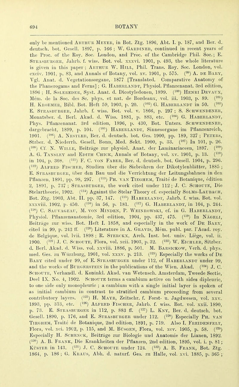 only be mentioned Arthur Meyer, in Bot. Ztg. 1896, Abt. I. p. 187, and Ber. d. deutsch. bot. Gesell. 1897, p. 166 ; W. Gardiner, continued in recent years of the Proc. of the Roy. Soc. London, and Proc. of the Cambridge Phil. Soc.; E. Strasburger, Jahrb. f. wiss. Bot. vol. xxxvi. 1901, p. 493, the whole literature is given in this paper ; Arthur W. Hill, Phil. Trans. Roy. Soc. London, vol. cxciv. 1901, p. 83, and Annals of Botany, vol. xv. 1901, p. 575. () A. de Bary, Vgl. Anat. d. Vegetationsorgane, 1877 [Translated. Comparative Anatomy of the Phanerogams and Ferns]; G. Haberlaniit, Physiol. Pflanzenanat. 3rd edition, 1896 ; H. Solereder, Syst. Anat. d. Dicotyledonen, 1899. (10°) Henri Devaux, Mem. de la Soc. des Sc. phys. et nat. de Bordeaux, vol. iii. 1903, p. 89. (101) H. Kroemer, Bibl. Bot. Heft 59, 1903, p. 20. (102) G. Haberlandt in 50. (103) E. Strasburger, Jahrb. f. wiss. Bot. vol. v. 1866, p. 297 ; S. Schwendener, Monatsber. d. Berl. Akad. d. Wiss. 1881, p. 883, etc. (104) G. Haberlandt, Phys. Pflanzenanat. 3rd edition, 1896, p. 430, Bot. Unters. Schwendener, dargebracht, 1899, p. 104. (105) Haberlandt, Sinnesorgane ini Pfianzenreicli, 1901. (lra!) A. Nestler, Ber. d. deutsch. bot. Ges. 1900, pp. 189, 327 ; Peters, Stzber. d. Niederrh. Gesell. Bonn, Med. Sekt. 1900, p. 33. (107) In 101, p. 26. (los) Cf. N. Wille, Beitrage zur physiol. Anat. der Laminariaceen, 1897. (109) A. G. Tansley and Edith Chick, Annals of Botany, vol. xv. 1901, p. 13. (110) in 104, p. 308. (m) F. C. von Faber, Ber. d. deutsch. hot. Gesell. 1904, p. 296. (112) Alfred Fischer, Studien fiber die Siebrohren der Dikotylenbliitter, 1885 ; E. Strasburger, iiber den Ban und die Yerriclitung der Leitungsbalinen in den Pflanzen, 1891, pp. 98, 297. (113) Ph. van Tieghem, Traite de Botanique, edition 2, 1891, p. 737 ; Strasburger, the work cited under 112; J. C. Schoute, Die Stelartheorie, 1902. (11J) Against the Stelar Theory cf. especially Solms-Laubach, Bot. Ztg. 1903, Abt. II. pp. 37, 147. (n5) Haberlandt, Jahrb. f. wiss. Bot. vol. xxxviii. 1902, p. 450. (116) in 56, p. 181. (m) G. Haberlandt, in 104, p. 244. (118) C. Sauvageau, M. von Minden, P. Weinrowski, cf. in G. Haberlandt, Physiol. PHanzenanatomie, 3rd edition, 1904, pp. 437, 475. (U9) In Nageli, Beitriige zur wiss. Bot. Heft I. 1858, and especially in the work of De Bary, cited in 99, p. 243 ff. (lzo) Literature in A. Gravis, Mem. publ. par. l’Acad. roy. de Belgique, vol. lvii. 1898 ; R. Sterckx, Arch. Inst. bot. univ. Liege, vol. ii. 1900. (121) J. C. Schoute, Flora, vol. xcii. 1903, p. 32. (122) W. Eichler, Sitzber. d. Berl. Akad. d. Wiss. vol. xxviii. 1886, p. 501. M. Barsickow, Verh. d. phys. med. Ges. zu Wurzburg, 1901, vol. xxxv. p. 213. (12;i) Especially the works of De Bary cited under 99, of E. Strasburger under 112, of Haberlandt under 99, and the works of Burgerstein in the publications of the Wien. Akad. (12J) J. C. Schoute, Verliandl. d. Koninkl. Akad. van Wetensch. Amsterdam, Tweede Sectie, Deel IX. No. 4, 1902. Schoute terms a cambium active on both sides dipleuric, to one side only monopleuric ; a cambium with a single initial layer is spoken of as initial cambium in contrast to stratified cambium proceeding from several contributory layers. (12B) H. Mayr, Zeitschr. f. Forst- u. Jagdwesen, vol. xxv. 1893, pp. 313, etc. (126) Alfred Fischer, Jahrb. f. wiss. Bot. vol. xxii. 1890, p. 73. E. Strasburger in 112, p. 883 ff. (127) L. Kny, Ber. d. deutsch. bot. Gesell. 1890, p. 176, and E. Strasburger under 112. (128) Especially Ph. van Tieghem, Traite de Botanique, 2nd edition, 1891, p. 719. Also I. Freidenfelt, Flora, vol. xci. 1902, p. 115, and M. Busgen, Flora, vol. xcv. 1905, p. 58. (129) Especially H. Schenck, Beitrage zur Biologie und Anatomie der Lianen, 1892. (13°) A. B. Frank, Die Krankheiten der Pflanzen, 2nd edition, 1895, vol. i. p. 81; Kuster in 143. (lw) J. C. Schoute under 124. (132) A. B. Frank, Bot. Ztg. 1864, p. 186 ; G. Kraus, Abb. d. naturf. Ges. zu Halle, vol. xvi. 1885, p. 365 ;