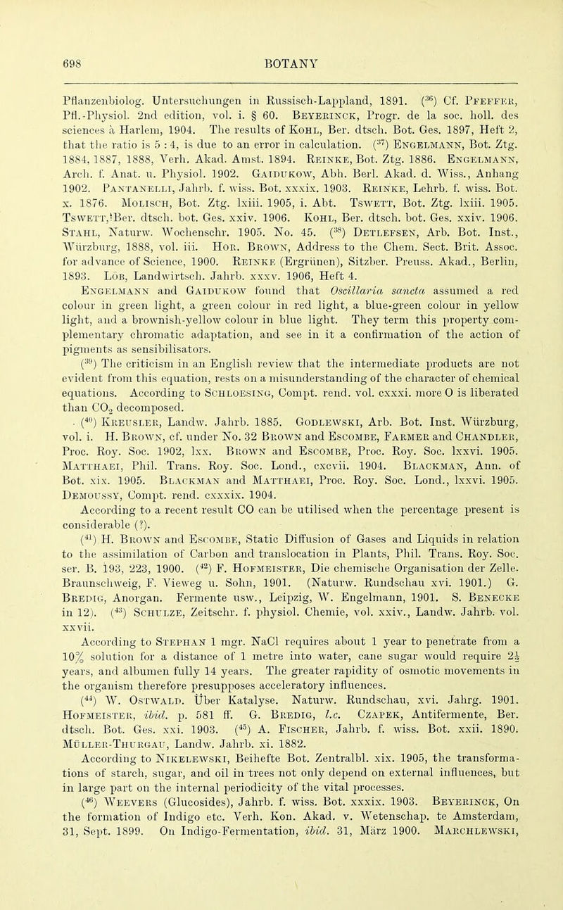Pflanzenbiolog. Untersuchungen in Russisch-Lappland, 1891. (36) Cf. Pfeffer, PH.-Physiol. 2nd edition, vol. i. § 60. Beyerinck, Progr. de la soc. holl. des sciences a Harlem, 1904. The results of Kohl, Ber. dtsch. Bot. Ges. 1897, Heft 2, that the ratio is 5 :4, is due to an error in calculation. (37) Engelmann, Bot. Ztg. 1884,1887, 1888, Verb. Akad. Amst. 1894. Reinke, Bot. Ztg. 1886. Engelmann, Arch. f. Anat. u. Physiol. 1902. Gaidukow, Abh. Berl. Akad. d. Wiss., Anhang 1902. Panxanelli, Jahrb. f. wiss. Bot. xxxix. 1903. Reinke, Lehrb. f. wiss. Bot. x. 1876. Molisch, Bot. Ztg. lxiii. 1905, i. Abt. Tswett, Bot. Ztg. Ixiii. 1905. TswETT,*Ber. dtsch. bot. Ges. xxiv. 1906. Kohl, Ber. dtsch. bot. Ges. xxiv. 1906. Stahl, Naturw. Woclienschr. 1905. No. 45. (38) Detlefsen, Arb. Bot. Inst., Wurzburg, 1888, vol. iii. Hon. Brown, Address to the Chem. Sect. Brit. Assoc, for advance of Science, 1900. Reinke (Ergriinen), Sitzber. Preuss. Akad., Berlin, 1893. Lob, Landwirtsch. Jahrb. xxxv. 1906, Heft 4. Engelmann and Gaidukow found that Oscillaria sancta assumed a red colour in green light, a green colour in red light, a blue-green colour in yellow light, and a brownish-yellow colour in blue light. They term this property com- plementary chromatic adaptation, and see in it a confirmation of the action of pigments as sensibilisators. (3i)) The criticism in an English review that the intermediate products are not evident from this equation, rests on a misunderstanding of the character of chemical equations. According to Schloesing, Compt. rend. vol. cxxxi. more O is liberated than C02 decomposed. . (40) Kreusler, Landw. Jahrb. 1885. Godlewski, Arb. Bot. Inst. Wurzburg, vol. i. H. Brown, cf. under No. 32 Brown and Escombe, Farmer and Chandler, Proc. Roy. Soc. 1902, lxx. Brown and Escombe, Proc. Roy. Soc. lxxvi. 1905. Matthaei, Phil. Trans. Roy. Soc. Lond., cxcvii. 1904. Blackman, Ann. of Bot. xix. 1905. Blackman and Matthaei, Proc. Roy. Soc. Lond., lxxvi. 1905. Demoussy, Compt. rend, cxxxix. 1904. According to a recent result CO can be utilised when the percentage present is considerable (?). (41) H. Brown and Escombe, Static Diffusion of Gases and Liquids in relation to the assimilation of Carbon and translocation in Plants, Phil. Trans. Roy. Soc. ser. B. 193, 223, 1900. (42) F. Hofmeister, Die chemische Organisation der Zelle. Braunschweig, F. Vieweg u. Sohn, 1901. (Naturw. Rundschau xvi. 1901.) G. Bredig, Anorgan. Fermente usw., Leipzig, W. Engelmann, 1901. S. Benecke in 12). (43) Schulze, Zeitsehr. f. physiol. Chemie, vol. xxiv., Landw. Jahrb. vol. xxvii. According to Stephan 1 mgr. NaCl requires about 1 year to penetrate from a 10% solution for a distance of 1 metre into water, cane sugar would require 2^ years, and albumen fully 14 years. The greater rapidity of osmotic movements in the organism therefore presupposes acceleratory influences. (44) W. Ostwald. Uber Katalyse. Naturw. Rundschau, xvi. Jahrg. 1901. Hofmeister, ibid. p. 581 ft'. G. Bredig, l.c. Czapek, Antifermente, Ber. dtsch. Bot. Ges. xxi. 1903. (45) A. Fischer, Jahrb. f. wiss. Bot. xxii. 1890. Muller-Thurgau, Landw. Jahrb. xi. 1882. According to Nikelewski, Beihefte Bot. Zentralbl. xix. 1905, the transforma- tions of starch, sugar, and oil in trees not only depend on external influences, but in large part on the internal periodicity of the vital processes. (46) Weevers (Glucosides), Jahrb. f. wiss. Bot. xxxix. 1903. Beyerinck, On the formation of Indigo etc. Verh. Kon. Akad. v. Wetenschap. te Amsterdam, 31, Sept. 1899. On Indigo-Fermentation, ibid. 31, Miirz 1900. Marchlewski,