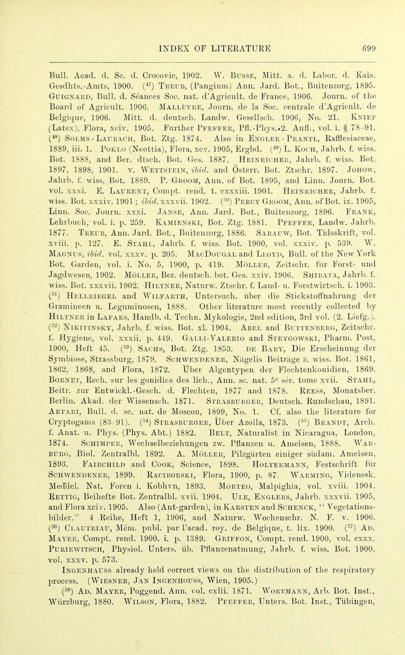 Bull. Acad. d. Sc. d. Crocovie, 1902. IV. Busse, Mitt. a. d. Labor, d. Kais. Gesdhts.-Amts, 1900. (4T) Treub, (Pangium) Ann. .lard. Bot., Buitenzorg, 1895. Guignard, Bull. d. Stances Soc. nat. d’Agricult. de France, 1906. Journ. of the Board of Agricult. 1906. MallIcvre, Journ. de la Soc. centrale d’Agricult. de Belgique, 1906. Mitt. d. deutsch. Landw. Gesellsch. 1906, No. 21. Kkief (Latex), Flora, xciv. 1905. Further Pfeffer, Pfl.-Phys..2. Aufl., vol. i. § 78-91. (48) Solms - Laubach, Bot. Ztg. 1874. Also in Engler - Prantl, Rafflesiaceae, 1889, iii. 1. Poklo (Neottia), Flora, xcv. 1905, Ergbd. (4!)) L. Koch, Jahrb. f. wiss. Bot. 1888, and Ber. dtsch. Bot. Ges. 1887. Heinricher, Jahrb. f. wiss. Bot. 1897, 1898, 1901. v. Wettstein, ibid, and Osterr. Bot. Ztschr. 1897. Johow, Jahrb. f. wiss. Bot. 1889. P. Groom, Ann. of Bot. 1895, and Linn. Journ. Bot. vol. xxxi. E. Laurent, Compt. rend. t. cxxxiii. 1901. Heinricher, Jahrb. f. wiss. Bot. xxxiv. 1901; ibid, xxxvii. 1902. (r>0) Percy Groom, Ann. of Bot. ix. 1905, Linn. Soc. Journ. xxxi. Janse, Ann. Jard. Bot., Buitenzorg, 1896. Frank, Lehrbuch, vol. i. p. 259. Kamienski, Bot. Ztg. 1881. Pfeffer, Landw. Jahrb. 1877. Treub, Ann. Jard. Bot., Buitenzorg, 1886. Sarauw, Bot. Tidsskrift, vol. xviii. p. 127. E. Stahl, Jahrb. f. wiss. Bot. 1900, vol. xxxiv. p. 539. W. Magnus, ibid. vol. xxxv. p. 205. MacDougal and Lloyd, Bull, of the New York Bot. Garden, vol. i. No. 5, 1900, p. 419. Moller, Zeitschr. fiir Forst- und Jagdwesen, 1902. Moller, Ber. deutsch. bot. Ges. xxiv. 1906. Shibata, Jahrb. f. wiss. Bot. xxxvii. 1902. Hiltner, Naturw. Ztschr. f. Land- u. Forstwirtsch. i. 1903. (a) Hellriegel and Wilfarth, Untersuch. tiber die Stickstoffnahrung der Gramineen u. Leguminosen, 1888. Other literature most recently collected by Hi LINE R in Lafars, Handb. d. Techn. Mykologie, 2nd edition, 3rd vol. (2. Liefg.). (52) Nikitinsky, Jahrb. f. wiss. Bot. xl. 1904. Abel and Buttenberg, Zeitschr. f. Hygiene, vol. xxxii. p. 449. Gai.li-Valerio and Strygowski, Pharm. Post, 1900, Heft 45. (53) Sachs, Bot. Ztg. 1853. de Bary, Die Ersclieinung der Symbiose, Strassburg, 1879. Schwendener, Niigelis Beitrixge z. wiss. Bot. 1861, 1862, 1868, and Flora, 1872. Cfber Algentypen der Flechtenkonidien, 1869. Bornet, Recli. sur les gonidies des lich., Ann. sc. nat. 5e ser. tome xvii. Stahl, Beitr. zur Entwickl.-Gesch. d. Flechten, 1877 and 1878. Reess, Monatsber. Berlin. Akad. der Wissensoh. 1871. Strasburger, Deutsch. Rundschau, 1891. Artari, Bull. d. sc. nat. de Moscou, 1899, No. 1. Cf. also the literature for Cryptogams (83-91). (54) Strasburger, Uber Azolla, 1873. (55) Brandt, Arch, f. Anat. u. Pliys. (Phys. Abt.) 1882. Belt, Naturalist in Nicaragua, London, 1874. Schimi’er, Wechselbeziehungen zw. Pflanzen u. Ameisen, 1888. War- burg, Biol. Zentralbl. 1892. A. Moller, Pilzgarten einiger siidam. Ameisen, 1893. Fairchild and Cook, Science, 1898. Holtermann, Festschrift fiir Schwendener, 1899. Raciborsici, Flora, 1900, p. 87. Warming, Yidenssk. Mecfdel. Nat. Foren i. Kobhvn, 1893. Morteo, Malpighia, vol. xviii. 1904. Rettig, Beihefte Bot. Zentralbl. xvii. 1904. Ule, Englers, Jahrb. xxxvii. 1905, and Flora xciv. 1905. Also (Ant-garden), in K.vrsten and Schenck, “ Vegetations- bilder.” 4 Reihe, Heft 1, 1906, and Naturw. Wochenschr. N. F. v. 1906. (56) Clautriau, Mem. publ. par l’acad. roy. de Belgique, t. lix. 1900. (57) Ad. Mayer, Compt. rend. 1900. i. p. 1389. Griffon, Compt. rend. 1900, vol. cxxx. Puriewitsch, Physiol. Unters. iib. Pflanzenatmung, Jahrb. f. wiss. Bot. 1900, vol. xxxv. p. 573. Ingenhauss already held correct views on the distribution of the respiratory process. (Wiesner, Jan Ingenhouss, Wien, 1905.) (58) Ad. Mayer, Poggend. Ann. vol. cxlii. 1871. Wortmann, Arb. Bot. Inst., Wiirzburg, 1880. Wilson, Flora, 1882. Pfeffer, Unters. Bot. Inst., Tubingen,