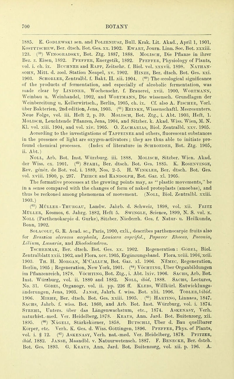 1885. E. Godlewski sen. and Polzeniusz, Bull. Krak. Lit. Akad., April 1, 1901, Kostytschew, Ber. dtsch. Bot. Ges. xx. 1902. Ewart, Journ. Linn. Soc. Bot. xxxiii. 123. (59) Winogradsky, Bot. Ztg. 1887, 1888. Molisch, Die Pflanze in ihrer Bez. z. Eisen, 1892. Pfeffer, Energetik, 1892. Pfeffer, Physiology of Plants, vol. i. ch. ix. Buchner and Rapp, Zeitschr. f. Biol. vol. xxxvii. 1898. Nathan- sohn, Mitt. d. zool. Station Neapel, xv. 1902. Hinze, Ber. dtsch. Bot. Ges. xxi. 1903. Schorler, Zentralbl. f. Bakt. II. xii. 1904. (60) The oecologieal significance of the products of fermentation, and especially of alcoholic fermentation, was made clear by Lindner, Wochenschr. f. Brauerei, xvii. 1900, Wortmann, Weinbau u. Weinhandel, 1902, and Wortmann, Die wissenscli. Grundlagen der Weinbereitung u. Kellerwirtsch., Berlin, 1905, ch. ix. Cf. also A. Fischer, Yorl. fiber Bakterien, 2nd edition, Jena, 1903. (61) Reinke, Wissenschaftl. Meeresunters. Neue Folge, vol. iii. Heft 2, p. 39. Molisch, Bot. Ztg., i. Abt. 1903, Heft, 1. Molisch, Leuchtende Pflanzen, Jena, 1904, and Sitzber. k. Akad. Wiss. Wien, M. N. Kl. vol. xiii. 1904, and vol. xiv. 1905. O. Zacharias, Biol. Zentralbl. xxv. 1905. According to the investigations of Tappeiner and others, fluorescent substances in the presence of light are oxygen-activators ; they are thus able to initiate pro- found chemical processes. (Index of literature in Schroeder, Bot. Ztg. 1905, ii. Abt.) Noll, Arb. Bot. Inst. Wiirzburg. iii. 1888. Molisch, Sitzber. Wien. Akad. der Wiss. cx. 1901. (62) Stahl, Ber. dtsch. Bot. Ges. 1885. K. Rosenvinge, Rev. gener. de Bot. vol. i. 1889, Nos. 2-5. H. Winkler, Ber. dtsch. Bot. Ges. vol. xviii. 1900, p. 297. Peirce and Randolph, Bot. Gaz. xl. 1905. The formative processes at the growing points may, as “ plastic movements,” be in a sense compared with the changes of form of naked protoplasts (amoebae), and thus be reckoned among phenomena of movement. (Noll, Biol. Zentralbl. xxiii. 1903.) (63) Muller - Thurgau, Landw. Jahrb. d. Schweiz, 1898, vol. xii. Fritz MOller, Kosmos, 6. Jahrg. 1882, Heft 5. Swingle, Science, 1899, N. S. vol. x. Noll (Parthenokarpie d. Gurke), Sitzber. Niederrh. Ges. f. Natur- u. Heilkunde, Bonn, 1902. Solacolit, G. R. Acad, sc., Paris, 1900, cxli., describes parthenocarpic fruits also for Brassica olcrcicea accphala, Lonicera caprifol., Papiaver Ithoeas, Paeonia, Lilium, Lunaria, and Rhododendron. Tschermak, Ber. dtsch. Bot. Ges. xx. 1902. Regeneration: Gobel, Biol. Zentralblatt xxii. 1902, and Flora, xcv. 1905, Erganzungsband. Flora, xciii. 1904, xcii. 1903. Th. H. Morgan, M'Callum, Bot. Gaz. xl. 1906. NKmec, Regeneration, Berlin, 1905 ; Regeneration, New York, 1901. (ti4) Vochting, Uber Organbildungen im Pflanzenreich, 1878. Vochting, Bot. Ztg., i. Abt. lxiv. 1906. Sachs, Arb. Bot. Inst. Wurzburg, vol. ii. 1880 and 1882. Noll, ibid. 1888. Sachs, Lectures, No. 31. Gobel, Organogr. vol. ii. pp. 226 IT. Klebs, Willkiirl. Entwicklungs- anderungen, Jena, 1903. Janse, Jahrb. f. wiss. Bot. xlii. 1906. Tobler, 5 ibid. 1906. Miehe, Ber. dtsch. Bot. Ges. xxiii. 1905. (65) Haiiting, Linnaea, 1847. Sachs, Jahrb. f. wiss. Bot. 1860, and Arb. Bot. Inst. Wurzburg, vol. i. 1874. Strehl, Unters. liber das Langenwachstum, etc., 1874. Askenasy, Verh. naturhist.-med. Ver. Heidelberg, 1878. Kraus, Ann. Jard. Bot. Buitenzorg, xii. 1895. (66) Nageli, Starkekbrner, 1858. Butschli, Uber d. Bau quellbarer Korper, etc. Verh. K. Ges. d. Wiss. Gottingen, 1896. Pfeffer, Phys. of Plants, vol. i. § 12. (6“) Askenasy, Verh. nat.-med. Ver. Heidelberg, 1878. Pfitzer, ibid. 1882. Janse, Maandbl. v. Natuurwetenscli. 1887. F. Benecke, Ber. dstch. Bot. Ges. 1893. G. Kraus, Ann. Jard. Bot. Buitenzorg, vol. xii. p. 196. A.